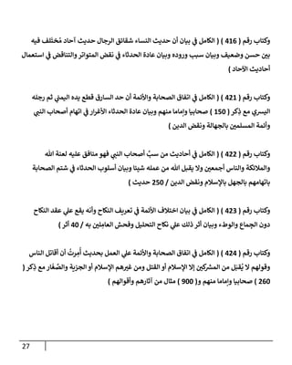 27
‫رقم‬ ‫وكتإب‬
(
416
( )
‫إلكإمل‬
‫ي‬
‫ض‬
‫فيه‬ ‫لف‬
َ
‫خت‬ ُ‫م‬ ‫آحإد‬ ‫حديث‬ ‫إلرجإل‬ ‫شقإئق‬ ‫إلنسإء‬ ‫حديث‬ ‫أن‬ ‫بيإن‬
‫إستعمإل‬ ‫ي‬
‫ض‬ ‫وإلتنإقض‬‫إلمتوإتر‬ ‫نقض‬ ‫ي‬
‫ض‬ ‫إلحدثإء‬ ‫عإدة‬ ‫وبيإن‬ ‫وروده‬ ‫سبب‬ ‫وبيإن‬ ‫وضعيف‬ ‫حسن‬ ‫بي‬
‫إآلحإد‬ ‫أحإديث‬
)
‫رقم‬ ‫وكتإب‬
(
421
( )
‫رجله‬ ‫ثم‬ ‫ي‬
‫إليمت‬ ‫يده‬ ‫قطع‬ ‫إلسإرق‬ ‫حد‬ ‫أن‬ ‫وإألئمة‬ ‫إلصحإبة‬ ‫إتفإق‬ ‫ي‬
‫ض‬ ‫إلكإمل‬
‫كر‬ِ
‫ذ‬ ‫مع‬ ‫إليشي‬
(
150
)
‫ي‬
‫إلنت‬ ‫أصحإب‬ ‫إتهإم‬ ‫ي‬
‫ض‬ ‫إر‬‫ر‬‫إألغ‬ ‫إلحدثإء‬ ‫عإدة‬ ‫وبيإن‬ ‫منهم‬ ‫وإمإمإ‬ ‫صحإبيإ‬
‫إلدين‬ ‫ونقض‬ ‫بإلجهإلة‬ ‫إلمسلمي‬ ‫وأئمة‬
)
‫رقم‬ ‫وكتإب‬
(
422
( )
‫تل‬ ‫لعنة‬ ‫عليه‬ ‫منإفق‬ ‫فهو‬ ‫ي‬
‫إلنت‬ ‫أصحإب‬ َّ
‫سب‬ ‫من‬ ‫أحإديث‬ ‫ي‬
‫ض‬ ‫إلكإمل‬
‫إلصحإبة‬ ‫شتم‬ ‫ي‬
‫ض‬ ‫إلحدثإء‬ ‫أسلوب‬ ‫وبيإن‬ ‫شيئإ‬ ‫عمله‬ ‫من‬ ‫تل‬ ‫يقبل‬ ‫وإل‬ ‫أجمعي‬ ‫وإلنإس‬ ‫وإلمةلئكة‬
‫إلدين‬ ‫ونقض‬ ‫بإؤلسةلم‬ ‫بإلجهل‬ ‫بإتهإمهم‬
/
250
‫حديث‬
)
‫رقم‬ ‫وكتإب‬
(
423
( )
‫إلنكإح‬ ‫عقد‬ ‫ي‬
‫عل‬ ‫يقع‬ ‫وأنه‬ ‫إلنكإح‬ ‫تعريف‬ ‫ي‬
‫ض‬ ‫إألئمة‬ ‫إختةلف‬ ‫بيإن‬ ‫ي‬
‫ض‬ ‫إلكإمل‬
‫به‬ ‫لي‬ ِ
‫إلعإم‬ ‫وفحش‬ ‫إلتحليل‬ ‫نكإح‬ ‫ي‬
‫عل‬ ‫ذلك‬ ‫أثر‬ ‫وبيإن‬ ‫وإلوطء‬ ‫مإع‬ ِ
‫إلج‬ ‫دون‬
/
40
‫أثر‬
)
‫رقم‬ ‫وكتإب‬
(
424
( )
‫إلنإس‬ ‫أقإتل‬ ‫أن‬
ُ
‫رت‬ ِ
‫م‬
ُ
‫أ‬ ‫بحديث‬ ‫إلعمل‬ ‫ي‬
‫عل‬ ‫وإألئمة‬ ‫إلصحإبة‬ ‫إتفإق‬ ‫ي‬
‫ض‬ ‫إلكإمل‬
‫كر‬ِ
‫ذ‬ ‫مع‬ ‫إر‬
َ
‫غ‬ َّ
‫وإلص‬ ‫إلجزية‬ ‫أو‬ ‫إؤلسةلم‬ ‫هم‬‫غب‬ ‫ومن‬ ‫إلقتل‬ ‫أو‬ ‫إؤلسةلم‬ ‫ؤإل‬ ‫كي‬ ‫ر‬
‫إلمش‬ ‫من‬ ‫ل‬َ‫قب‬
ُ
‫ي‬ ‫إل‬ ‫وقولهم‬
(
260
)
‫و‬ ‫منهم‬ ‫وإمإمإ‬ ‫صحإبيإ‬
(
900
)
‫وأقوإلهم‬ ‫آثإرهم‬ ‫من‬ ‫مثإل‬
)
 