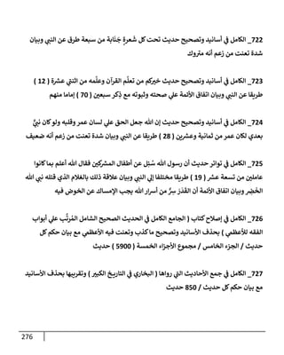 276
722
_
‫وبيإن‬ ‫ي‬
‫إلنت‬ ‫عن‬ ‫طرق‬ ‫سبعة‬ ‫من‬ ‫إبة‬
َ
‫ن‬
َ
‫ج‬ ٍ‫عرة‬
َ
‫ش‬ ‫كل‬‫تحت‬ ‫حديث‬ ‫وتصحيح‬ ‫أسإنيد‬ ‫ي‬
‫ض‬ ‫إلكإمل‬
‫وك‬‫مب‬ ‫أنه‬ ‫زعم‬ ‫من‬ ‫تعنت‬ ‫شدة‬
723
_
‫ة‬ ‫ر‬
‫عش‬ ‫ي‬
‫إثنت‬ ‫من‬ ‫مه‬
َ
‫وعل‬ ‫إلقرآن‬ ‫م‬
َ
‫تعل‬ ‫من‬ ‫كم‬
‫خب‬ ‫حديث‬ ‫وتصحيح‬ ‫أسإنيد‬ ‫ي‬
‫ض‬ ‫إلكإمل‬
(
12
)
‫سبعي‬ ‫كر‬ِ
‫ذ‬ ‫مع‬ ‫وثبوته‬ ‫صحته‬ ‫ي‬
‫عل‬ ‫إألئمة‬ ‫إتفإق‬ ‫وبيإن‬ ‫ي‬
‫إلنت‬ ‫عن‬ ‫طريقإ‬
(
70
)
‫منهم‬ ‫ؤمإمإ‬
724
_
ٌّ
‫ي‬
‫نت‬ ‫كإن‬‫ولو‬ ‫وقلبه‬‫عمر‬ ‫لسإن‬ ‫ي‬
‫عل‬ ‫إلحق‬ ‫جعل‬ ‫تل‬ ‫ؤن‬ ‫حديث‬ ‫وتصحيح‬ ‫أسإنيد‬ ‫ي‬
‫ض‬ ‫إلكإمل‬
‫ين‬ ‫ر‬
‫وعش‬ ‫ثمإنية‬ ‫من‬ ‫عمر‬ ‫لكإن‬ ‫بعدي‬
(
28
)
‫ضعيف‬ ‫أنه‬ ‫زعم‬ ‫من‬ ‫تعنت‬ ‫شدة‬ ‫وبيإن‬ ‫ي‬
‫إلنت‬ ‫عن‬ ‫طريقإ‬
725
_
‫كإنوإ‬‫بمإ‬ ‫أعلم‬ ‫تل‬ ‫فقإل‬ ‫كي‬ ‫ر‬
‫إلمش‬ ‫أطفإل‬ ‫عن‬ ‫ل‬ِ‫ئ‬ ُ
‫س‬ ‫تل‬ ‫رسول‬ ‫أن‬ ‫حديث‬ ‫توإتر‬ ‫ي‬
‫ض‬ ‫إلكإمل‬
‫ر‬
‫عش‬ ‫تسعة‬ ‫من‬ ‫عإملي‬
(
19
)
‫تل‬ ‫ي‬
‫نت‬ ‫قتله‬ ‫إلذي‬ ‫بإلغةلم‬ ‫ذلك‬ ‫عةلقة‬ ‫وبيإن‬ ‫ي‬
‫إلنت‬ ‫ي‬
‫ؤل‬ ‫مختلفإ‬ ‫طريقإ‬
‫فيه‬ ‫إلخوض‬ ‫عن‬ ‫إؤلمسإك‬ ‫يجب‬ ‫تل‬ ‫إر‬‫ش‬‫أ‬ ‫من‬ ٌّ ِ
‫ش‬ َ
‫ر‬
َ
‫د‬
َ
‫إلق‬ ‫أن‬ ‫إألئمة‬ ‫إتفإق‬ ‫وبيإن‬ ِ
‫ض‬
َ
‫إلخ‬
726
_
‫كتإب‬‫ؤصةلح‬ ‫ي‬
‫ض‬ ‫إلكإمل‬
(
‫أبوإب‬ ‫ي‬
‫عل‬ ‫ب‬
َّ
‫رت‬ ُ‫إلم‬ ‫إلشإمل‬ ‫إلصحيح‬ ‫إلحديث‬ ‫ي‬
‫ض‬ ‫إلكإمل‬ ‫إلجإمع‬
‫ي‬
‫لالعظم‬ ‫إلفقه‬
)
‫كل‬‫حكم‬ ‫بيإن‬ ‫مع‬ ‫ي‬
‫إألعظم‬ ‫فيه‬ ‫وتعنت‬ ‫كذب‬‫مإ‬ ‫وتصحيح‬ ‫إألسإنيد‬ ‫بحذف‬
‫حديث‬
/
‫إلخإمس‬ ‫إلجزء‬
/
‫إلخمسة‬ ‫إء‬‫ز‬‫إألج‬ ‫مجموع‬
(
5900
)
‫حديث‬
727
_
‫روإهإ‬ ‫ي‬
‫إلت‬ ‫إألحإديث‬ ‫جمع‬ ‫ي‬
‫ض‬ ‫إلكإمل‬
(
‫إلكبب‬ ‫خ‬ ‫إلتإري‬ ‫ي‬
‫ض‬ ‫إلبخإري‬
)
‫إألسإنيد‬ ‫بحذف‬ ‫وتقريبهإ‬
‫حديث‬ ‫كل‬‫حكم‬ ‫بيإن‬ ‫مع‬
/
850
‫حديث‬
 