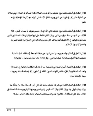 279
740
_
‫صةلته‬ ‫ويتم‬ ‫إلصةلة‬ ‫أدرك‬ ‫فقد‬ ‫كعة‬
‫ر‬ ‫إلصةلة‬ ‫من‬ ‫أدرك‬ ‫من‬ ‫حديث‬ ‫وتصحيح‬ ‫أسإنيد‬ ‫ي‬
‫ض‬ ‫إلكإمل‬
‫ر‬
‫عش‬ ‫ثمإنية‬ ‫من‬
(
18
)
‫مإئة‬ ‫كر‬ِ
‫ذ‬ ‫مع‬ ‫ثبوته‬ ‫ي‬
‫عل‬ ‫إألئمة‬ ‫إتفإق‬ ‫وبيإن‬ ‫ي‬
‫إلنت‬ ‫عن‬ ‫طريقإ‬
(
100
)
‫ؤمإم‬
‫منهم‬
741
_
‫هذإ‬ ‫فيقول‬ ‫إنيإ‬‫ض‬‫ن‬ ‫أو‬ ‫يهوديإ‬ ‫مسلم‬ ‫كل‬ ‫ي‬
‫ؤل‬ ‫تل‬ ‫يدفع‬ ‫حديث‬ ‫وتصحيح‬ ‫أسإنيد‬ ‫ي‬
‫ض‬ ‫إلكإمل‬
‫إلذين‬ ‫إلمنإفقي‬ ‫بةلدة‬ ‫وإظهإر‬ ‫ثبوته‬ ‫ي‬
‫عل‬ ‫إألئمة‬ ‫إتفإق‬ ‫وبيإن‬ ‫ي‬
‫إلنت‬ ‫عن‬ ‫طرق‬ ‫ستة‬ ‫من‬ ‫إلنإر‬ ‫من‬ ‫فكإكك‬
‫إليهودية‬ ‫ؤثبإت‬ ‫عن‬‫إلعجز‬ ‫ي‬
‫عل‬ ‫إلدإللة‬ ‫وبيإن‬ ‫إلقرآن‬ ‫تخإلف‬ ‫أنهإ‬ ‫إألحإديث‬ ‫ي‬
‫ض‬ ‫بقولهم‬ ‫يتمحكون‬
‫إؤلسةلم‬ ‫بدون‬ ‫إنية‬‫ض‬‫وإلن‬
742
_
‫إلصةلة‬ ‫أدرك‬ ‫فقد‬ ‫كعة‬
‫ر‬ ‫إلجمعة‬ ‫صةلة‬ ‫من‬ ‫أدرك‬ ‫من‬ ‫حديث‬ ‫وتصحيح‬ ‫أسإنيد‬ ‫ي‬
‫ض‬ ‫إلكإمل‬
‫به‬ ‫وإحتجوإ‬ ‫صححوه‬ ‫ممن‬ ‫ؤمإمإ‬ ‫ثةلثي‬ ‫كر‬ِ
‫وذ‬ ‫ي‬
‫إلنت‬ ‫عن‬ ‫طرق‬ ‫ثمإنية‬ ‫من‬ ‫أخري‬ ‫ؤليهإ‬ ‫ف‬ ِ
‫ض‬ُ‫ولي‬
743
_
‫لة‬‫وإلمعب‬ ‫وإلخوإرج‬ ‫إلكةلمية‬ ‫فيه‬ ‫أدخل‬ ‫ممإ‬ ‫تخليصه‬ ‫مع‬ ‫إلفقه‬ ‫أصول‬ ‫إختصإر‬ ‫ي‬
‫ض‬ ‫إلكإمل‬
‫إلمنإفقون‬ ‫وإلحدثإء‬
/
‫ثمإني‬ ‫ي‬
‫ض‬ ‫إلفقه‬ ‫أصول‬ ‫لقوإعد‬ َ
‫ض‬
َ
‫مخت‬ ٌ
‫ي‬ َ‫م‬
(
80
)
‫إت‬‫ر‬‫بعبإ‬ ‫فقط‬ ‫صفحة‬
‫ة‬‫يسب‬ ‫وكلمإت‬ ‫سهلة‬
744
_
‫لهإ‬ ‫د‬
ِّ
‫يجد‬ ‫من‬ ‫سنة‬ ‫مإئة‬ ‫كل‬‫أس‬‫ر‬ ‫ي‬
‫عل‬ ‫تل‬ ‫يبعث‬ ‫حديث‬ ‫ثبوت‬ ‫ي‬
‫عل‬ ‫إألئمة‬ ‫إتفإق‬ ‫ي‬
‫ض‬ ‫إلكإمل‬
‫ي‬
‫ض‬ ‫إلحدثإء‬ ‫عإدة‬ ‫وبيإن‬‫إلكبإئر‬ ‫ويمنع‬ ‫إلدين‬ ‫يقيم‬ ‫فيمن‬ ‫ذلك‬ ‫أن‬ ‫إتفإقهم‬ ‫وبيإن‬ ‫ؤيإه‬ ‫ي‬ ِ
‫وش‬
ُ
‫بل‬ ‫وبيإن‬ ‫هإ‬
َ
‫ين‬ ِ
‫د‬
‫هإ‬ ‫ر‬
‫ونش‬‫إلكبإئر‬ ‫وإستحةلل‬‫إلمتوإتر‬ ‫ونقض‬ ‫إلدين‬ ‫لهدم‬ ‫وإلكإفرين‬ ‫إلمنإفقي‬ ‫ي‬
‫عل‬ ‫ذلك‬ ‫ؤطةلق‬
 