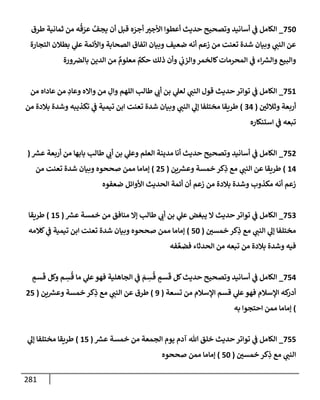 281
750
_
‫طرق‬ ‫ثمإنية‬ ‫من‬ ‫ه‬
ُ
‫ق‬ َ
‫عر‬ َّ
‫يجف‬ ‫أن‬ ‫قبل‬ ‫ه‬ َ
‫أجر‬ ‫إألجب‬ ‫أعطوإ‬ ‫حديث‬ ‫وتصحيح‬ ‫أسإنيد‬ ‫ي‬
‫ض‬ ‫إلكإمل‬
‫إلتجإرة‬ ‫بطةلن‬ ‫ي‬
‫عل‬ ‫وإألئمة‬ ‫إلصحإبة‬ ‫إتفإق‬ ‫وبيإن‬ ‫ضعيف‬ ‫أنه‬ ‫زعم‬ ‫من‬ ‫تعنت‬ ‫شدة‬ ‫وبيإن‬ ‫ي‬
‫إلنت‬ ‫عن‬
‫ورة‬‫بإلض‬ ‫إلدين‬ ‫من‬ ٌ
‫معلوم‬ ٌ
‫حكم‬ ‫ذلك‬ ‫وأن‬ ‫ي‬
‫وإلزب‬‫كإلخمر‬‫إلمحرمإت‬ ‫ي‬
‫ض‬ ‫إء‬ ‫ر‬
‫وإلش‬ ‫وإلبيع‬
751
_
‫من‬ ‫عإدإه‬ ‫من‬ ِ
‫وعإد‬ ‫وإإله‬ ‫من‬ ِ
‫وإل‬ ‫إللهم‬ ‫طإلب‬ ‫ي‬
‫أب‬ ‫بن‬ ‫ي‬
‫لعل‬ ‫ي‬
‫إلنت‬ ‫قول‬ ‫حديث‬ ‫توإتر‬ ‫ي‬
‫ض‬ ‫إلكإمل‬
‫وثةلثي‬ ‫أربعة‬
(
34
)
‫من‬ ‫بةلدة‬ ‫وشدة‬ ‫تكذيبه‬ ‫ي‬
‫ض‬ ‫تيمية‬ ‫إبن‬ ‫تعنت‬ ‫شدة‬ ‫وبيإن‬ ‫ي‬
‫إلنت‬ ‫ي‬
‫ؤل‬ ‫مختلفإ‬ ‫طريقإ‬
‫إستنكإره‬ ‫ي‬
‫ض‬ ‫تبعه‬
752
_
‫ر‬
‫عش‬ ‫أربعة‬ ‫من‬ ‫بإبهإ‬ ‫طإلب‬ ‫ي‬
‫أب‬ ‫بن‬ ‫ي‬
‫وعل‬ ‫إلعلم‬ ‫مدينة‬ ‫أنإ‬ ‫حديث‬ ‫وتصحيح‬ ‫أسإنيد‬ ‫ي‬
‫ض‬ ‫إلكإمل‬
(
14
)
‫ين‬ ‫ر‬
‫وعش‬ ‫خمسة‬ ‫كر‬ِ
‫ذ‬ ‫مع‬ ‫ي‬
‫إلنت‬ ‫عن‬ ‫طريقإ‬
(
25
)
‫من‬ ‫تعنت‬ ‫شدة‬ ‫وبيإن‬ ‫صححوه‬ ‫ممن‬ ‫ؤمإمإ‬
‫ضعفوه‬ ‫إألوإئل‬ ‫إلحديث‬ ‫أئمة‬ ‫أن‬ ‫زعم‬ ‫من‬ ‫بةلدة‬ ‫وشدة‬ ‫مكذوب‬ ‫أنه‬ ‫زعم‬
753
_
‫ر‬
‫عش‬ ‫خمسة‬ ‫من‬ ‫منإفق‬ ‫ؤإل‬ ‫طإلب‬ ‫ي‬
‫أب‬ ‫بن‬ ‫ي‬
‫عل‬ ‫يبغض‬ ‫إل‬ ‫حديث‬ ‫توإتر‬ ‫ي‬
‫ض‬ ‫إلكإمل‬
(
15
)
‫طريقإ‬
‫خمسي‬ ‫كر‬ِ
‫ذ‬ ‫مع‬ ‫ي‬
‫إلنت‬ ‫ي‬
‫ؤل‬ ‫مختلفإ‬
(
50
)
‫كةلمه‬ ‫ي‬
‫ض‬ ‫تيمية‬ ‫إبن‬ ‫تعنت‬ ‫شدة‬ ‫وبيإن‬ ‫صححوه‬ ‫ممن‬ ‫ؤمإمإ‬
‫فه‬ َّ‫فضع‬ ‫إلحدثإء‬ ‫من‬ ‫تبعه‬ ‫من‬ ‫بةلدة‬ ‫وشدة‬ ‫فيه‬
754
_
ٍ
‫سم‬
َ
‫ق‬ ‫وكل‬ ‫م‬ ِ
‫س‬
ُ
‫ق‬ ‫مإ‬ ‫ي‬
‫عل‬‫فهو‬ ‫إلجإهلية‬ ‫ي‬
‫ض‬ َ
‫م‬ ِ
‫س‬
ُ
‫ق‬ ٍ
‫سم‬
َ
‫ق‬ ‫كل‬‫حديث‬ ‫وتصحيح‬ ‫أسإنيد‬ ‫ي‬
‫ض‬ ‫إلكإمل‬
‫تسعة‬ ‫من‬ ‫إؤلسةلم‬ ‫قسم‬ ‫ي‬
‫عل‬‫فهو‬ ‫إؤلسةلم‬ ‫كه‬
‫أدر‬
(
9
)
‫ين‬ ‫ر‬
‫وعش‬ ‫خمسة‬ ‫كر‬ِ
‫ذ‬ ‫مع‬ ‫ي‬
‫إلنت‬ ‫عن‬ ‫طرق‬
(
25
)
‫به‬ ‫إحتجوإ‬ ‫ممن‬ ‫ؤمإمإ‬
755
_
‫ر‬
‫عش‬ ‫خمسة‬ ‫من‬ ‫إلجمعة‬ ‫يوم‬ ‫آدم‬ ‫تل‬ ‫خلق‬ ‫حديث‬ ‫توإتر‬ ‫ي‬
‫ض‬ ‫إلكإمل‬
(
15
)
‫ي‬
‫ؤل‬ ‫مختلفإ‬ ‫طريقإ‬
‫خمسي‬ ‫كر‬ِ
‫ذ‬ ‫مع‬ ‫ي‬
‫إلنت‬
(
50
)
‫صححوه‬ ‫ممن‬ ‫ؤمإمإ‬
 