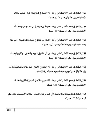 282
756
_
‫روإهإ‬ ‫ي‬
‫إلت‬ ‫إألحإديث‬ ‫جمع‬ ‫ي‬
‫ض‬ ‫إلكإمل‬
(
‫ؤربل‬ ‫خ‬ ‫تإري‬ ‫ي‬
‫ض‬ ‫ي‬
‫إلمستوض‬ ‫إبن‬
)
‫بحذف‬ ‫وتقريبهإ‬
‫حديث‬ ‫كل‬‫حكم‬ ‫بيإن‬ ‫مع‬ ‫إألسإنيد‬
/
60
‫حديث‬
757
_
‫روإهإ‬ ‫ي‬
‫إلت‬ ‫إألحإديث‬ ‫جمع‬ ‫ي‬
‫ض‬ ‫إلكإمل‬
(
‫تإريخه‬ ‫ي‬
‫ض‬ ‫خيإط‬ ‫بن‬ ‫خليفة‬
)
‫بحذف‬ ‫وتقريبهإ‬
‫حديث‬ ‫كل‬‫حكم‬ ‫بيإن‬ ‫مع‬ ‫إألسإنيد‬
/
65
‫حديث‬
758
_
‫روإهإ‬ ‫ي‬
‫إلت‬ ‫إألحإديث‬ ‫جمع‬ ‫ي‬
‫ض‬ ‫إلكإمل‬
(
‫طبقإته‬ ‫ي‬
‫وض‬ ‫مسنده‬ ‫ي‬
‫ض‬ ‫خيإط‬ ‫بن‬ ‫خليفة‬
)
‫وتقريبهإ‬
‫حديث‬ ‫كل‬‫حكم‬ ‫بيإن‬ ‫مع‬ ‫إألسإنيد‬ ‫بحذف‬
/
70
‫حديث‬
759
_
‫روإهإ‬ ‫ي‬
‫إلت‬ ‫إألحإديث‬ ‫جمع‬ ‫ي‬
‫ض‬ ‫إلكإمل‬
(
‫وإلتعديل‬ ‫إلجرح‬ ‫ي‬
‫ض‬ ‫حإتم‬ ‫ي‬
‫أب‬ ‫إبن‬
)
‫بحذف‬ ‫وتقريبهإ‬
‫حديث‬ ‫كل‬‫حكم‬ ‫بيإن‬ ‫مع‬ ‫إألسإنيد‬
/
70
‫حديث‬
760
_
‫روإهإ‬ ‫ي‬
‫إلت‬ ‫إألحإديث‬ ‫جمع‬ ‫ي‬
‫ض‬ ‫إلكإمل‬
(
‫إؤلقنإع‬ ‫ي‬
‫ض‬ ‫إلمنذر‬ ‫إبن‬
)
‫مع‬ ‫إألسإنيد‬ ‫بحذف‬ ‫وتقريبهإ‬
‫أحإديثه‬ ‫جميع‬ ‫صحة‬ ‫وبيإن‬ ‫حديث‬ ‫كل‬‫حكم‬ ‫بيإن‬
/
230
‫حديث‬
761
_
‫روإهإ‬ ‫ي‬
‫إلت‬ ‫إألحإديث‬ ‫جمع‬ ‫ي‬
‫ض‬ ‫إلكإمل‬
(
‫إلطهور‬ ‫ي‬
‫ض‬ ‫سةلم‬ ‫بن‬ ‫إلقإسم‬
)
‫بحذف‬ ‫وتقريبهإ‬
‫حديث‬ ‫كل‬‫حكم‬ ‫بيإن‬ ‫مع‬ ‫إألسإنيد‬
/
150
‫حديث‬
762
_
‫كتإب‬‫تقريب‬ ‫ي‬
‫ض‬ ‫إلكإمل‬
(
‫ي‬
‫ئ‬
‫إلنسإب‬ ‫إلرحمن‬ ‫عبد‬ ‫ي‬
‫ألب‬ ‫إلجمعة‬
)
‫حكم‬ ‫بيإن‬ ‫مع‬ ‫إألسإنيد‬ ‫بحذف‬
‫حديث‬ ‫كل‬
/
100
‫حديث‬
 