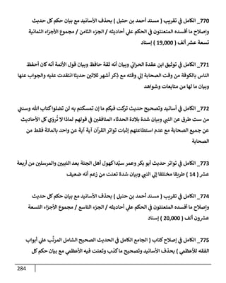 284
770
_
‫تقريب‬ ‫ي‬
‫ض‬ ‫إلكإمل‬
(
‫حنبل‬ ‫بن‬ ‫أحمد‬ ‫مسند‬
)
‫حديث‬ ‫كل‬‫حكم‬ ‫بيإن‬ ‫مع‬ ‫إألسإنيد‬ ‫بحذف‬
‫أحإديثه‬ ‫ي‬
‫عل‬ ‫إلحكم‬ ‫ي‬
‫ض‬ ‫إلمتعنتون‬ ‫أفسده‬ ‫مإ‬ ‫وإصةلح‬
/
‫إلثإمن‬ ‫إلجزء‬
/
‫إلثمإنية‬ ‫إء‬‫ز‬‫إألج‬ ‫مجموع‬
‫ألف‬ ‫ر‬
‫عش‬ ‫تسعة‬
(
19,000
)
‫ؤسنإد‬
771
_
‫أحفظ‬ ‫كإن‬‫أنه‬ ‫إألئمة‬ ‫قول‬ ‫وبيإن‬ ‫حإفظ‬ ‫ثقة‬ ‫أنه‬ ‫وبيإن‬ ‫ي‬
‫إب‬‫ر‬‫إلح‬ ‫عقدة‬ ‫إبن‬ ‫توثيق‬ ‫ي‬
‫ض‬ ‫إلكإمل‬
‫عنهإ‬ ‫وإلجوإب‬ ‫عليه‬ ‫إنتقدت‬ ‫حديثإ‬ ‫ثةلثي‬ ‫أشهر‬ ‫كر‬ِ
‫ذ‬ ‫مع‬ ‫وقته‬ ‫ي‬
‫ؤل‬ ‫إلصحإبة‬ ‫وقت‬ ‫من‬ ‫بإلكوفة‬ ‫إلنإس‬
‫وشوإهد‬ ‫متإبعإت‬ ‫من‬ ‫لهإ‬ ‫مإ‬ ‫وبيإن‬
772
_
‫ي‬
‫وسنت‬ ‫تل‬ ‫كتإب‬‫تضلوإ‬ ‫لن‬ ‫به‬ ‫تمسكتم‬ ‫ؤن‬ ‫مإ‬ ‫فيكم‬ ‫كت‬
‫تر‬ ‫حديث‬ ‫وتصحيح‬ ‫أسإنيد‬ ‫ي‬
‫ض‬ ‫إلكإمل‬
‫إألحإديث‬ ‫كل‬‫ي‬ َ
‫رو‬
ُ
‫ت‬ ‫إل‬ ‫لمإذإ‬ ‫قولهم‬ ‫ي‬
‫ض‬ ‫إلمنإفقي‬ ‫إلحدثإء‬ ‫بةلدة‬ ‫شدة‬ ‫وبيإن‬ ‫ي‬
‫إلنت‬ ‫عن‬ ‫طرق‬ ‫ست‬ ‫من‬
‫من‬ ‫فقط‬ ‫بإلمإئة‬ ‫وإحد‬ ‫عن‬ ‫آية‬ ‫آية‬ ‫إلقرآن‬ ‫توإتر‬ ‫ؤثبإت‬ ‫إستطإعتهم‬ ‫عدم‬ ‫مع‬ ‫إلصحإبة‬ ‫جميع‬ ‫عن‬
‫إلصحإبة‬
773
_
‫أربعة‬ ‫من‬ ‫وإلمرسلي‬ ‫إلنبيي‬ ‫بعد‬ ‫إلجنة‬ ‫أهل‬ ‫كهول‬‫دإ‬ِّ‫سي‬ ‫وعمر‬‫بكر‬ ‫أبو‬ ‫حديث‬ ‫توإتر‬ ‫ي‬
‫ض‬ ‫إلكإمل‬
‫ر‬
‫عش‬
(
14
)
‫ضعيف‬ ‫أنه‬ ‫زعم‬ ‫من‬ ‫تعنت‬ ‫شدة‬ ‫وبيإن‬ ‫ي‬
‫إلنت‬ ‫ي‬
‫ؤل‬ ‫مختلفإ‬ ‫طريقإ‬
774
_
‫تقريب‬ ‫ي‬
‫ض‬ ‫إلكإمل‬
(
‫حنبل‬ ‫بن‬ ‫أحمد‬ ‫مسند‬
)
‫حديث‬ ‫كل‬‫حكم‬ ‫بيإن‬ ‫مع‬ ‫إألسإنيد‬ ‫بحذف‬
‫أحإديثه‬ ‫ي‬
‫عل‬ ‫إلحكم‬ ‫ي‬
‫ض‬ ‫إلمتعنتون‬ ‫أفسده‬ ‫مإ‬ ‫وإصةلح‬
/
‫إلتإسع‬ ‫إلجزء‬
/
‫إلتسعة‬ ‫إء‬‫ز‬‫إألج‬ ‫مجموع‬
‫ألف‬ ‫ون‬ ‫ر‬
‫عش‬
(
20,000
)
‫ؤسنإد‬
775
_
‫كتإب‬‫ؤصةلح‬ ‫ي‬
‫ض‬ ‫إلكإمل‬
(
‫أبوإب‬ ‫ي‬
‫عل‬ ‫ب‬
َّ
‫إلمرت‬ ‫إلشإمل‬ ‫إلصحيح‬ ‫إلحديث‬ ‫ي‬
‫ض‬ ‫إلكإمل‬ ‫إلجإمع‬
‫ي‬
‫لالعظم‬ ‫إلفقه‬
)
‫كل‬‫حكم‬ ‫بيإن‬ ‫مع‬ ‫ي‬
‫إألعظم‬ ‫فيه‬ ‫وتعنت‬ ‫كذب‬‫مإ‬ ‫وتصحيح‬ ‫إألسإنيد‬ ‫بحذف‬
 