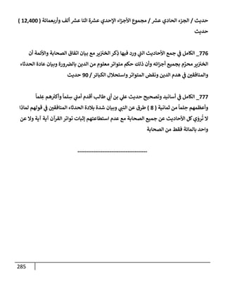 285
‫حديث‬
/
‫ر‬
‫عش‬ ‫إلحإدي‬ ‫إلجزء‬
/
‫وأربعمإئة‬ ‫ألف‬ ‫ر‬
‫عش‬ ‫إثنإ‬ ‫ة‬ ‫ر‬
‫عش‬ ‫إؤلحدي‬ ‫إء‬‫ز‬‫إألج‬ ‫مجموع‬
(
12,400
)
‫حديث‬
776
_
‫أن‬ ‫وإألئمة‬ ‫إلصحإبة‬ ‫إتفإق‬ ‫بيإن‬ ‫مع‬ ‫ير‬‫إلخب‬ ‫كر‬ِ
‫ذ‬ ‫فيهإ‬ ‫ورد‬ ‫ي‬
‫إلت‬ ‫إألحإديث‬ ‫جمع‬ ‫ي‬
‫ض‬ ‫إلكإمل‬
‫إلحدثإء‬ ‫عإدة‬ ‫وبيإن‬ ‫ورة‬‫بإلض‬ ‫إلدين‬ ‫من‬ ‫معلوم‬ ‫متوإتر‬ ‫حكم‬ ‫ذلك‬ ‫وأن‬ ‫إئه‬‫ز‬‫أج‬ ‫بجميع‬ ‫م‬ َّ
‫محر‬ ‫ير‬‫إلخب‬
‫إلكبإئر‬ ‫وإستحةلل‬‫إلمتوإتر‬ ‫ونقض‬ ‫إلدين‬ ‫هدم‬ ‫ي‬
‫ض‬ ‫وإلمنإفقي‬
/
90
‫حديث‬
777
_
ً
‫لمإ‬ ِ
‫ع‬ ‫هم‬ ُ
‫وأكب‬
ً
‫لمإ‬ ِ
‫س‬ ‫ي‬
‫أمت‬ ‫أقدم‬ ‫طإلب‬ ‫ي‬
‫أب‬ ‫بن‬ ‫ي‬
‫عل‬ ‫حديث‬ ‫وتصحيح‬ ‫أسإنيد‬ ‫ي‬
‫ض‬ ‫إلكإمل‬
‫ثمإنية‬ ‫من‬
ً
‫لمإ‬ ِ
‫ح‬ ‫وأعظمهم‬
(
8
)
‫لمإذإ‬ ‫قولهم‬ ‫ي‬
‫ض‬ ‫إلمنإفقي‬ ‫إلحدثإء‬ ‫بةلدة‬ ‫شدة‬ ‫وبيإن‬ ‫ي‬
‫إلنت‬ ‫عن‬ ‫طرق‬
‫عن‬ ‫وإل‬ ‫آية‬ ‫آية‬ ‫إلقرآن‬ ‫توإتر‬ ‫ؤثبإت‬ ‫إستطإعتهم‬ ‫عدم‬ ‫مع‬ ‫إلصحإبة‬ ‫جميع‬ ‫عن‬ ‫إألحإديث‬ ‫كل‬‫ي‬ َ
‫رو‬
ُ
‫ت‬ ‫إل‬
‫إلصحإبة‬ ‫من‬ ‫فقط‬ ‫بإلمإئة‬ ‫وإحد‬
---------------------------------------
 