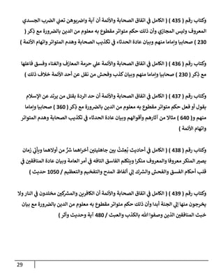 29
‫رقم‬ ‫وكتإب‬
(
435
)
(
‫إلجسدي‬ ‫ب‬‫إلض‬ ‫ي‬
‫تعت‬ ‫بوهن‬‫وإض‬ ‫آية‬ ‫أن‬ ‫وإألئمة‬ ‫إلصحإبة‬ ‫إتفإق‬ ‫ي‬
‫ض‬ ‫إلكإمل‬
‫كر‬ِ
‫ذ‬ ‫مع‬ ‫ورة‬‫بإلض‬ ‫إلدين‬ ‫من‬ ‫معلوم‬ ‫به‬ ‫مقطوع‬ ‫متوإتر‬ ‫حكم‬ ‫ذلك‬ ‫وأن‬ ‫إلمجإزي‬ ‫وليس‬ ‫إلمعروف‬
(
230
)
‫إألئمة‬ ‫وإتهإم‬‫إلمتوإتر‬ ‫وهدم‬ ‫إلصحإبة‬ ‫تكذيب‬ ‫ي‬
‫ض‬ ‫إلحدثإء‬ ‫عإدة‬ ‫وبيإن‬ ‫منهم‬ ‫وإمإمإ‬ ‫صحإبيإ‬
)
‫رقم‬ ‫وكتإب‬
(
436
)
(
‫فإعلهإ‬ ‫وفسق‬ ‫وإلغنإء‬ ‫إلمعإزف‬ ‫حرمة‬ ‫ي‬
‫عل‬ ‫وإألئمة‬ ‫إلصحإبة‬ ‫إتفإق‬ ‫ي‬
‫ض‬ ‫إلكإمل‬
‫كر‬ِ
‫ذ‬ ‫مع‬
(
230
)
‫ذلك‬ ‫خةلف‬ ‫إألئمة‬ ‫أحد‬ ‫عن‬ ‫نقل‬ ‫من‬ ‫وفحش‬ ‫كذب‬‫وبيإن‬ ‫منهم‬ ‫وإمإمإ‬ ‫صحإبيإ‬
)
‫رقم‬ ‫وكتإب‬
(
437
)
(
‫إؤلسةلم‬ ‫عن‬ ‫يرتد‬ ‫من‬ ‫بقتل‬ ‫إلردة‬ ‫حد‬ ‫أن‬ ‫وإألئمة‬ ‫إلصحإبة‬ ‫إتفإق‬ ‫ي‬
‫ض‬ ‫إلكإمل‬
‫كر‬ِ
‫ذ‬ ‫مع‬ ‫ورة‬‫بإلض‬ ‫إلدين‬ ‫من‬ ‫معلوم‬ ‫به‬ ‫مقطوع‬ ‫متوإتر‬ ‫حكم‬ ‫فعل‬ ‫أو‬ ‫بقول‬
(
360
)
‫وإمإمإ‬ ‫صحإبيإ‬
‫و‬ ‫منهم‬
(
640
)
‫إلمتوإتر‬ ‫وهدم‬ ‫إلصحإبة‬ ‫تكذيب‬ ‫ي‬
‫ض‬ ‫إلحدثإء‬ ‫عإدة‬ ‫وبيإن‬ ‫وأقوإلهم‬ ‫آثإرهم‬ ‫من‬ ‫مثإإل‬
‫إألئمة‬ ‫وإتهإم‬
)
‫رقم‬ ‫وكتإب‬
(
438
)
(
‫زمإن‬ ‫ي‬
‫ويأب‬ ‫أوإلهمإ‬ ‫من‬ ٌّ ‫ر‬
‫ش‬ ‫إهمإ‬‫ر‬‫أخ‬ ‫جإهليتي‬ ‫بي‬
ُ
‫ثت‬ ِ
‫ع‬
ُ
‫ب‬ ‫أحإديث‬ ‫ي‬
‫ض‬ ‫إلكإمل‬
‫ي‬
‫ض‬ ‫إلمنإفقي‬ ‫عإدة‬ ‫وبيإن‬ ‫إلعإمة‬ ‫أمر‬ ‫ي‬
‫ض‬ ‫إلتإفه‬ ‫إلفإسق‬ ‫ويتكلم‬ ‫إ‬‫ر‬‫منك‬ ‫وإلمعروف‬ ‫معروفإ‬ ‫إلمنكر‬ ‫يصب‬
‫وإلتعظيم‬ ‫وإلتفخيم‬ ‫إلمدح‬ ‫ألفإظ‬ ‫ي‬
‫ؤل‬ ‫ك‬ ‫ر‬
‫وإلش‬ ‫وإلفحش‬ ‫إلفسق‬ ‫أحكإم‬ ‫قلب‬
/
1050
‫حديث‬
)
‫رقم‬ ‫وكتإب‬
(
439
)
(
‫وإل‬‫إلنإر‬ ‫ي‬
‫ض‬ ‫مخلدون‬ ‫كي‬ ‫ر‬
‫وإلمش‬ ‫إلكإفرين‬ ‫أن‬ ‫وإألئمة‬ ‫إلصحإبة‬ ‫إتفإق‬ ‫ي‬
‫ض‬ ‫إلكإمل‬
‫بيإن‬ ‫مع‬ ‫ورة‬‫بإلض‬ ‫إلدين‬ ‫من‬ ‫معلوم‬ ‫به‬ ‫مقطوع‬ ‫متوإتر‬ ‫حكم‬ ‫ذلك‬ ‫وأن‬ ‫أبدإ‬ ‫إلجنة‬ ‫ي‬
‫ؤل‬ ‫منهإ‬ ‫يخرجون‬
‫وإلعبث‬ ‫بإلكذب‬ ‫تل‬ ‫وصفوإ‬ ‫إلذين‬ ‫إلمنإفقي‬ ‫خبث‬
/
480
‫وأثر‬ ‫وحديث‬ ‫آية‬
)
 