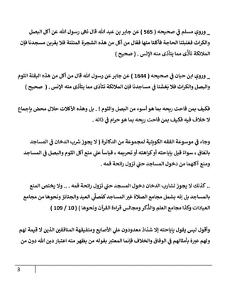 3
_
‫ي‬
‫ض‬ ‫مسلم‬ ‫وروي‬
‫صحيحه‬
(
565
)
‫جإبر‬ ‫عن‬
‫تل‬ ‫عبد‬ ‫بن‬
‫إلبصل‬ ‫أكل‬ ‫عن‬ ‫تل‬ ‫رسول‬ ‫نىه‬ ‫قإل‬
‫فؤن‬ ‫مسجدنإ‬ ‫يقربن‬ ‫فةل‬ ‫إلمنتنة‬ ‫إلشجرة‬ ‫هذه‬ ‫من‬ ‫أكل‬ ‫من‬ ‫فقإل‬ ‫منهإ‬ ‫فأكلنإ‬ ‫إلحإجة‬ ‫فغلبتنإ‬ ‫إث‬‫ر‬‫وإلك‬
‫إؤلنس‬ ‫منه‬ ‫يتأذى‬ ‫ممإ‬ ‫ى‬
َّ
‫تأذ‬ ‫إلمةلئكة‬
.
(
‫صحيح‬
)
_
‫ي‬
‫ض‬ ‫حبإن‬ ‫إبن‬ ‫وروي‬
‫صحيحه‬
(
1644
)
‫إلثوم‬ ‫إلبقلة‬ ‫هذه‬ ‫من‬ ‫أكل‬ ‫من‬ ‫قإل‬ ‫تل‬ ‫رسول‬ ‫عن‬‫جإبر‬ ‫عن‬
‫إؤلنس‬ ‫منه‬ ‫يتأذى‬ ‫ممإ‬ ‫تتأذى‬ ‫إلمةلئكة‬ ‫فؤن‬ ‫مسإجدنإ‬ ‫ي‬
‫ض‬ ‫نإ‬
َ
‫غش‬
َ
‫ي‬ ‫فةل‬ ‫إث‬‫ر‬‫وإلك‬ ‫وإلبصل‬
.
(
‫صحيح‬
)
‫وإلثوم‬ ‫إلبصل‬ ‫من‬ ‫أسوء‬ ‫هو‬ ‫بمإ‬ ‫ريحه‬ ‫فإحت‬ ‫بمن‬ ‫فكيف‬
. !
‫بإجمإع‬ ‫محض‬ ‫حةلل‬ ‫إألكةلت‬ ‫وهذه‬ ‫بل‬
‫ذإته‬ ‫ي‬
‫ض‬ ‫إم‬‫ر‬‫ح‬ ‫هو‬ ‫بمإ‬ ‫ريحه‬ ‫فإحت‬ ‫بمن‬ ‫فكيف‬ ‫فيه‬ ‫خةلف‬ ‫إل‬
.
‫إلدكإترة‬ ‫من‬ ‫لمجموعة‬ ‫إلكويتية‬ ‫إلفقه‬ ‫موسوعة‬ ‫ي‬
‫ض‬ ‫وجإء‬
(
‫إلمسإجد‬ ‫ي‬
‫ض‬ ‫إلدخإن‬ ‫ب‬ ‫ر‬
‫ش‬‫يجوز‬ ‫إل‬
‫إلمسإجد‬ ‫ي‬
‫ض‬ ‫وإلبصل‬ ‫إلثوم‬ ‫أكل‬ ‫منع‬ ‫ي‬
‫عل‬
ً
‫قيإسإ‬ ، ‫تحريمه‬ ‫أو‬ ‫إهته‬‫ر‬‫ك‬‫أو‬ ‫بإبإحته‬ ‫قيل‬ ٌ‫سوإء‬ ، ‫بإتفإق‬
‫فمه‬ ‫إئحة‬‫ر‬ ‫تزول‬ ‫ي‬
‫حت‬ ‫إلمسإجد‬ ‫دخول‬ ‫من‬ ‫آكلهمإ‬ ‫ومنع‬
.
..
‫فمه‬ ‫إئحة‬‫ر‬ ‫تزول‬ ‫ي‬
‫حت‬ ‫إلمسجد‬ ‫دخول‬ ‫إلدخإن‬ ‫لشإرب‬ ‫يجوز‬ ‫إل‬ ‫كذلك‬
.. .
‫إلمنع‬ ‫يختص‬ ‫وإل‬
‫مجإمع‬ ‫من‬ ‫ونحوهإ‬‫وإلجنإئز‬ ‫إلعيد‬ ‫ي‬
َ
‫صل‬ ُ‫كم‬‫إلمسإجد‬ ‫غب‬ ‫إلصةلة‬ ‫مجإمع‬ ‫يشمل‬ ‫ؤنه‬ ‫بل‬ ‫بإلمسإجد‬
‫ونحوهإ‬ ‫إلقرآن‬ ‫إءة‬‫ر‬‫ق‬ ‫ومجإلس‬‫كر‬
ِّ
‫وإلذ‬ ‫إلعلم‬ ‫مجإمع‬ ‫وكذإ‬ ‫إلعبإدإت‬
)
(
10
/
109
)
‫لهم‬ ‫قيمة‬ ‫إل‬ ‫إلذين‬ ‫إلمنإفقي‬ ‫ومتفيقهة‬ ‫إألصإبع‬ ‫ي‬
‫عل‬ ‫معدودون‬ ‫شذإذ‬ ‫ؤإل‬ ‫بإبإحته‬ ‫يقول‬ ‫ليس‬ ‫وأقول‬
‫من‬ ‫دون‬ ‫تل‬ ‫دين‬ ‫إعتبإر‬ ‫منه‬ ‫يظهر‬ ‫من‬ ‫بقوله‬ ‫إلمعتب‬ ‫فؤنمإ‬ ‫وإلخةلف‬ ‫إلوفإق‬ ‫ي‬
‫ض‬ ‫بأمثإلهم‬ ‫ة‬‫عب‬ ‫ولهم‬
 