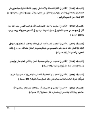 33
‫رقم‬ ‫وكتإب‬
(
294
( )
‫ي‬
‫عل‬‫وإلتعزير‬ ‫إلعقوبإت‬ ‫ؤقإمة‬ ‫وجوب‬ ‫ي‬
‫عل‬ ‫وإألئمة‬ ‫إلصحإبة‬ ‫إتفإق‬ ‫ي‬
‫ض‬ ‫إلكإمل‬
‫كر‬ِ
‫ذ‬ ‫مع‬ ‫إلقتل‬ ‫ي‬
‫ؤل‬ ‫إلتعزير‬ ‫بلوغ‬ ‫وجوإز‬‫وإلكبإئر‬ ‫ي‬
‫بإلمعإذ‬ ‫إلمجإهرين‬
(
160
)
‫و‬ ‫منهم‬ ‫وإمإم‬ ‫ي‬
‫صحإب‬
(
300
)
‫وأقوإلهم‬ ‫آثإرهم‬ ‫من‬ ‫مثإل‬
)
‫رقم‬ ‫وكتإب‬
(
296
( )
‫ومن‬ ‫تل‬ ‫سبيل‬ ‫ي‬
‫ض‬ ‫فهو‬ ‫إلعليإ‬ ‫ي‬
‫ه‬ ‫تل‬ ‫كلمة‬‫لتكون‬ ‫قإتل‬ ‫من‬ ‫أحإديث‬ ‫ي‬
‫ض‬ ‫إلكإمل‬
‫ووعيد‬ ‫ووعد‬ ‫وذم‬ ‫مدح‬ ‫من‬ ‫ذلك‬ ‫ي‬
‫ض‬ ‫ورد‬ ‫ومإ‬ ‫إلشيطإن‬ ‫سبيل‬ ‫ي‬
‫ض‬ ‫فهو‬ ‫تل‬ ‫حدود‬ ‫من‬ ‫حد‬ ‫منع‬ ‫ي‬
‫ض‬ ‫قإتل‬
/
1800
‫حديث‬
)
‫رقم‬ ‫وكتإب‬
(
297
( )
‫ي‬
‫ض‬ ‫ويدخلوإ‬ ‫إلسلطإن‬ ‫يخإلطوإ‬ ‫لم‬ ‫مإ‬ ‫إلرسل‬ ‫أمنإء‬ ‫إلعلمإء‬ ‫أحإديث‬ ‫ي‬
‫ض‬ ‫إلكإمل‬
‫ذلك‬ ‫ي‬
‫ض‬ ‫ورد‬ ‫ومإ‬ ‫تل‬ ‫عند‬ ‫إلخلق‬ ‫ر‬
‫ش‬ ‫وهم‬ ‫دينكم‬ ‫ي‬
‫عل‬ ‫وإتهموهم‬ ‫فإحذروهم‬ ‫ذلك‬ ‫فعلوإ‬ ‫فؤذإ‬ ‫إلدنيإ‬
‫أحإديث‬ ‫من‬ ‫ي‬
‫إلمعت‬
/
300
‫حديث‬
)
‫رقم‬ ‫وكتإب‬
(
299
( )
‫إرهم‬‫ز‬‫أو‬ ‫مثل‬ ‫فعليه‬ ‫أنإس‬ ‫بهإ‬ ‫فعمل‬ ‫بمعصية‬ ‫جإهر‬ ‫من‬ ‫أحإديث‬ ‫ي‬
‫ض‬ ‫إلكإمل‬
‫شيئإ‬ ‫إرهم‬‫ز‬‫أو‬ ‫من‬ ‫ذلك‬ ‫ينقص‬ ‫إل‬ ‫جميعإ‬
/
90
‫حديث‬
)
‫رقم‬ ‫وكتإب‬
(
300
( )
‫ظهرت‬ ‫وإذإ‬ ‫صإحبهإ‬ ‫ؤإل‬ ‫تض‬ ‫لم‬ ‫خفيت‬ ‫ؤذإ‬ ‫إلمعصية‬ ‫ؤن‬ ‫أحإديث‬ ‫ي‬
‫ض‬ ‫إلكإمل‬
‫أحإديث‬ ‫من‬ ‫ي‬
‫إلمعت‬ ‫ذلك‬ ‫ي‬
‫ض‬ ‫ورد‬ ‫ومإ‬ ‫وإلخإصة‬ ‫إلعإمة‬ ‫ت‬‫ض‬ َّ
‫غب‬
ُ
‫ت‬ ‫فلم‬
/
400
‫حديث‬
)
‫رقم‬ ‫وكتإب‬
(
301
( )
‫تل‬ ‫يستجب‬ ‫لم‬ ‫وه‬‫يغب‬ ‫فلم‬ ‫إ‬‫ر‬‫منك‬ ‫أوإ‬‫ر‬ ‫ؤذإ‬ ‫إلنإس‬ ‫ؤن‬ ‫أحإديث‬ ‫ي‬
‫ض‬ ‫إلكإمل‬
‫ر‬
‫عش‬ ‫أربعة‬ ‫عن‬ ‫ثبتت‬ ‫أنهإ‬ ‫وبيإن‬ ‫دعإءهم‬
(
14
)
‫صحإبيإ‬
/
20
‫حديث‬
)
 