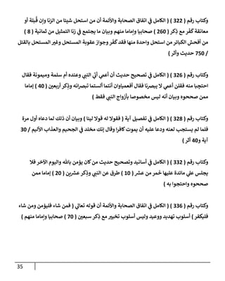 35
‫رقم‬ ‫وكتإب‬
(
322
( )
‫أو‬ ‫بلة‬
ُ
‫ق‬ ‫وإن‬ ‫إلزنإ‬ ‫من‬ ‫شيئإ‬ ‫إستحل‬ ‫من‬ ‫أن‬ ‫وإألئمة‬ ‫إلصحإبة‬ ‫إتفإق‬ ‫ي‬
‫ض‬ ‫إلكإمل‬
‫كر‬ِ
‫ذ‬ ‫مع‬ ‫ر‬
َ
‫ف‬
َ
‫ك‬‫معإنقة‬
(
260
)
‫ثمإنية‬ ‫من‬ ‫إلتمثيل‬ ‫زنإ‬ ‫ي‬
‫ض‬ ‫يجتمع‬ ‫مإ‬ ‫وبيإن‬ ‫منهم‬ ‫وإمإمإ‬ ‫صحإبيإ‬
(
8
)
‫بإلقتل‬ ‫إلمستحل‬ ‫وغب‬ ‫إلمستحل‬ ‫عقوبة‬‫وجوإز‬‫ر‬
َ
‫ف‬
َ
‫ك‬‫فقد‬ ‫منهإ‬ ‫وإحدة‬ ‫إستحل‬ ‫من‬ ‫إلكبإئر‬ ‫أفحش‬ ‫من‬
/
750
‫حديث‬
‫وأثر‬
)
‫رقم‬ ‫وكتإب‬
(
326
( )
‫فقإل‬ ‫وميمونة‬ ‫سلمة‬ ‫أم‬ ‫وعنده‬ ‫ي‬
‫إلنت‬ ‫ي‬
‫أب‬ ‫ي‬
‫أعم‬ ‫أن‬ ‫حديث‬ ‫تصحيح‬ ‫ي‬
‫ض‬ ‫إلكإمل‬
‫أربعي‬ ‫كر‬ِ
‫وذ‬ ‫إنه‬‫ض‬‫تب‬ ‫ألستمإ‬ ‫أنتمإ‬ ‫أفعميإوإن‬ ‫فقإل‬ ‫يبضنإ‬ ‫إل‬ ‫ي‬
‫أعم‬ ‫فقلن‬ ‫منه‬ ‫بإ‬ ِ
‫إحتج‬
(
40
)
‫ؤمإمإ‬
‫فقط‬ ‫ي‬
‫إلنت‬ ‫بأزوإج‬ ‫مخصوصإ‬ ‫ليس‬ ‫أنه‬ ‫وبيإن‬ ‫صححوه‬ ‫ممن‬
)
‫رقم‬ ‫وكتإب‬
(
328
( )
‫آية‬ ‫تفصيل‬ ‫ي‬
‫ض‬ ‫إلكإمل‬
(
‫لينإ‬ ‫قوإل‬ ‫له‬ ‫فقوإل‬
)
‫مرة‬ ‫أول‬ ‫دعإه‬ ‫لمإ‬ ‫ذلك‬ ‫أن‬ ‫وبيإن‬
‫إألليم‬ ‫وإلعذإب‬ ‫إلجحيم‬ ‫ي‬
‫ض‬ ‫مخلد‬ ‫ؤنك‬ ‫وقإل‬ ‫إ‬‫ر‬‫كإف‬‫يموت‬ ‫أن‬ ‫عليه‬ ‫ودعإ‬ ‫لعنه‬ ‫يستجب‬ ‫لم‬ ‫فلمإ‬
/
30
‫و‬ ‫آية‬
40
‫أثر‬
)
‫رقم‬ ‫وكتإب‬
(
332
( )
‫فةل‬ ‫إآلخر‬ ‫وإليوم‬ ‫بإثل‬ ‫يؤمن‬ ‫كإن‬‫من‬ ‫حديث‬ ‫وتصحيح‬ ‫أسإنيد‬ ‫ي‬
‫ض‬ ‫إلكإمل‬
‫ر‬
‫عش‬ ‫من‬ ‫مر‬
َ
‫خ‬ ‫عليهإ‬ ‫مإئدة‬ ‫ي‬
‫عل‬ ‫يجلس‬
(
10
)
‫ين‬ ‫ر‬
‫عش‬‫كر‬ِ
‫وذ‬ ‫ي‬
‫إلنت‬ ‫عن‬ ‫طرق‬
(
20
)
‫ممن‬ ‫ؤمإمإ‬
‫وإحتجوإ‬ ‫صححوه‬
‫به‬
)
‫رقم‬ ‫وكتإب‬
(
336
( )
‫ي‬
‫تعإل‬ ‫قوله‬ ‫أن‬ ‫وإألئمة‬ ‫إلصحإبة‬ ‫إتفإق‬ ‫ي‬
‫ض‬ ‫إلكإمل‬
(
‫شإء‬ ‫ومن‬ ‫فليؤمن‬ ‫شإء‬ ‫فمن‬
‫فليكفر‬
)
‫سبعي‬ ‫كر‬ِ
‫ذ‬ ‫مع‬ ‫تخيب‬ ‫أسلوب‬ ‫وليس‬ ‫ووعيد‬ ‫تهديد‬ ‫أسلوب‬
(
70
)
‫منهم‬ ‫وإمإمإ‬ ‫صحإبيإ‬
)
 