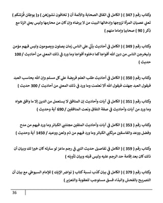 36
‫رقم‬ ‫وكتإب‬
(
347
( )
‫أن‬ ‫وإألئمة‬ ‫إلصحإبة‬ ‫إتفإق‬ ‫ي‬
‫ض‬ ‫إلكإمل‬
(
‫نشوزهن‬ ‫تخإفون‬
)
‫و‬
(
‫شكم‬ ُ
‫ر‬
ُ
‫ف‬ ‫ئ‬
‫ي‬ ِ
‫يوط‬
)
‫مع‬ ‫إلزنإ‬ ‫ي‬
‫يعت‬ ‫وليس‬ ‫محإرمهإ‬ ‫من‬ ‫كإن‬‫وإن‬ ‫يرضإه‬ ‫إل‬ ‫من‬ ‫إلبيت‬ ‫وإدخإلهإ‬ ‫لزوجهإ‬ ‫أة‬‫ر‬‫إلم‬ ‫عصيإن‬ ‫ي‬
‫تعت‬
‫كر‬ِ
‫ذ‬
(
90
)
‫منهم‬ ‫وإمإمإ‬ ‫صحإبيإ‬
)
‫رقم‬ ‫وكتإب‬
(
349
( )
‫مؤمن‬ ‫فيهم‬ ‫وليس‬ ‫ويصومون‬ ‫يصلون‬ ‫زمإن‬ ‫إلنإس‬ ‫ي‬
‫عل‬ ‫ي‬
‫يأب‬ ‫أحإديث‬ ‫ي‬
‫ض‬ ‫إلكإمل‬
‫أحإديث‬ ‫من‬ ‫ي‬
‫إلمعت‬ ‫ذلك‬ ‫ي‬
‫ض‬ ‫ورد‬ ‫ومإ‬ ‫أفوإجإ‬ ‫دخلوه‬ ‫كمإ‬‫أفوإجإ‬ ‫تل‬ ‫دين‬ ‫من‬ ‫إلنإس‬ ‫وليخرجن‬
/
100
‫حديث‬
)
‫رقم‬ ‫وكتإب‬
(
350
( )
‫إلعبد‬ ‫يحإسب‬ ‫تل‬ ‫وإن‬ ‫مسلم‬ ‫كل‬ ‫ي‬
‫عل‬ ‫فريضة‬ ‫إلعلم‬ ‫طلب‬ ‫أحإديث‬ ‫ي‬
‫ض‬ ‫إلكإمل‬
‫أحإديث‬ ‫من‬ ‫ي‬
‫إلمعت‬ ‫ذلك‬ ‫ي‬
‫ض‬ ‫ورد‬ ‫ومإ‬ ‫تعلمت‬ ‫أإل‬ ‫تل‬ ‫فيقول‬ ‫جهلت‬ ‫إلعبد‬ ‫فيقول‬
/
300
‫حديث‬
)
‫رقم‬ ‫وكتإب‬
(
351
( )
‫هوإه‬ ‫وإفق‬ ‫مإ‬ ‫ؤإل‬ ‫إلدين‬ ‫من‬ ‫يستعمل‬ ‫إل‬ ‫إلمنإفق‬ ‫ؤن‬ ‫وأحإديث‬ ‫آيإت‬ ‫ي‬
‫ض‬ ‫إلكإمل‬
‫إلمنإفقي‬ ‫ونعت‬ ‫إلنفإق‬ ‫صفة‬ ‫ي‬
‫ض‬ ‫وأحإديث‬ ‫آيإت‬ ‫من‬ ‫ورد‬ ‫ومإ‬
/
690
‫وحديث‬ ‫آية‬
)
‫رقم‬ ‫وكتإب‬
(
353
( )
‫مدح‬ ‫من‬ ‫فيهم‬ ‫ورد‬ ‫ومإ‬‫إلكبإئر‬ ‫ي‬
‫مجتنت‬ ‫إلمتقي‬ ‫وأحإديث‬ ‫آيإت‬ ‫ي‬
‫ض‬ ‫إلكإمل‬
‫ووعيد‬ ‫ولعن‬ ‫ذم‬ ‫من‬ ‫فيهم‬ ‫ورد‬ ‫ومإ‬‫إلكبإئر‬ ‫ي‬
‫مرتكت‬ ‫وإلفإسقي‬ ‫ووعد‬ ‫وفضل‬
/
1450
‫وحديث‬ ‫آية‬
)
‫رقم‬ ‫وكتإب‬
(
359
( )
‫أن‬ ‫وبيإن‬ ‫لك‬ ‫إ‬‫خب‬ ‫كإن‬‫ته‬‫سب‬ ‫لو‬ ‫مإعز‬ ‫رجم‬ ‫ي‬
‫ض‬ ‫ي‬
‫إلنت‬ ‫حديث‬ ‫تفإصيل‬ ‫ي‬
‫ض‬ ‫إلكإمل‬
‫تأويله‬ ‫وبيإن‬ ‫قبله‬ ‫وليس‬ ‫عليه‬ ‫إلرجم‬ ‫حد‬ ‫ؤقإمة‬ ‫بعد‬ ‫كإن‬‫ذلك‬
)
‫رقم‬ ‫وكتإب‬
(
379
( )
‫كتإب‬‫نسبة‬ ‫كذب‬‫بيإن‬ ‫ي‬
‫ض‬ ‫إلكإمل‬
(
‫إؤليك‬ ‫نوإض‬
)
‫أن‬ ‫بيإن‬ ‫مع‬ ‫ي‬
‫إلسيوز‬ ‫لبلمإم‬
‫وإلتعزير‬ ‫للعقوبة‬ ‫مستوجب‬ ‫فسق‬ ‫وإلبذإء‬ ‫بإلفحش‬ ‫ح‬ ‫إلتضي‬
)
 