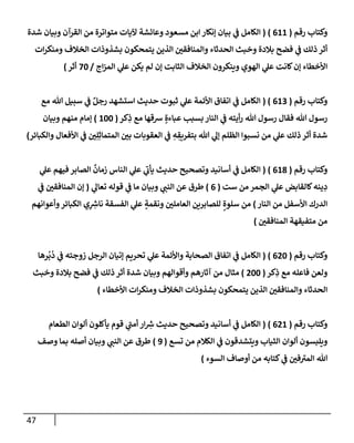 47
‫رقم‬ ‫وكتإب‬
(
611
)
(
‫شدة‬ ‫وبيإن‬ ‫إلقرآن‬ ‫من‬ ‫متوإترة‬ ‫آليإت‬ ‫وعإئشة‬ ‫مسعود‬ ‫إبن‬ ‫ؤنكإر‬ ‫بيإن‬ ‫ي‬
‫ض‬ ‫إلكإمل‬
‫إت‬‫ر‬‫ومنك‬ ‫إلخةلف‬ ‫بشذوذإت‬ ‫يتمحكون‬ ‫إلذين‬ ‫وإلمنإفقي‬ ‫إلحدثإء‬ ‫وخبث‬ ‫بةلدة‬ ‫فضح‬ ‫ي‬
‫ض‬ ‫ذلك‬ ‫أثر‬
‫إج‬‫ز‬‫إلم‬ ‫ي‬
‫عل‬ ‫يكن‬ ‫لم‬ ‫ؤن‬ ‫إلثإبت‬ ‫إلخةلف‬ ‫وينكرون‬ ‫إلهوي‬ ‫ي‬
‫عل‬ ‫كإنت‬‫ؤن‬ ‫إألخطإء‬
/
70
‫أثر‬
)
‫رقم‬ ‫وكتإب‬
(
613
( )
‫مع‬ ‫تل‬ ‫سبيل‬ ‫ي‬
‫ض‬ ٌ‫رجل‬ ‫إستشهد‬ ‫حديث‬ ‫ثبوت‬ ‫ي‬
‫عل‬ ‫إألئمة‬ ‫إتفإق‬ ‫ي‬
‫ض‬ ‫إلكإمل‬
‫كر‬ِ
‫ذ‬ ‫مع‬ ‫شقهإ‬ ٍ‫عبإءة‬ ‫بسبب‬ ‫إلنإر‬ ‫ي‬
‫ض‬ ‫أيته‬‫ر‬ ‫تل‬ ‫رسول‬ ‫فقإل‬ ‫تل‬ ‫رسول‬
(
100
)
‫وبيإن‬ ‫منهم‬ ‫ؤمإم‬
‫وإلكبإئر‬ ‫إألفعإل‬ ‫ي‬
‫ض‬ ‫ي‬ِ‫ل‬ِ‫إلمتمإث‬ ‫بي‬ ‫إلعقوبإت‬ ‫ي‬
‫ض‬ ِ
‫ه‬ ِ
‫بتفريق‬ ‫تل‬ ‫ي‬
‫ؤل‬ ‫إلظلم‬ ‫نسبوإ‬ ‫من‬ ‫ي‬
‫عل‬ ‫ذلك‬ ‫أثر‬ ‫شدة‬
)
‫رقم‬ ‫وكتإب‬
(
618
)
(
‫ي‬
‫عل‬ ‫فيهم‬ ‫إلصإبر‬
ٌ
‫زمإن‬ ‫إلنإس‬ ‫ي‬
‫عل‬ ‫ي‬
‫يأب‬ ‫حديث‬ ‫وتصحيح‬ ‫أسإنيد‬ ‫ي‬
‫ض‬ ‫إلكإمل‬
‫ست‬ ‫من‬ ‫إلجمر‬ ‫ي‬
‫عل‬ ‫كإلقإبض‬‫ينه‬ ِ
‫د‬
(
6
)
‫ي‬
‫تعإل‬ ‫قوله‬ ‫ي‬
‫ض‬ ‫مإ‬ ‫وبيإن‬ ‫ي‬
‫إلنت‬ ‫عن‬ ‫طرق‬
(
‫ي‬
‫ض‬ ‫إلمنإفقي‬ ‫ؤن‬
‫إلنإر‬ ‫من‬ ‫إألسفل‬ ‫إلدرك‬
)
‫وأعوإنهم‬‫إلكبإئر‬ ‫ي‬ِ ِ
‫ر‬
‫نإش‬ ‫إلفسقة‬ ‫ي‬
‫عل‬ ٍ
‫ونقمة‬ ‫إلعإملي‬ ‫للصإبرين‬ ٍ‫سلوة‬ ‫من‬
‫إلمنإفقي‬ ‫متفيقهة‬ ‫من‬
)
‫رقم‬ ‫وكتإب‬
(
620
)
(
‫رهإ‬
ُ
‫ب‬
ُ
‫د‬ ‫ي‬
‫ض‬ ‫زوجته‬ ‫إلرجل‬ ‫ؤتيإن‬ ‫تحريم‬ ‫ي‬
‫عل‬ ‫وإألئمة‬ ‫إلصحإبة‬ ‫إتفإق‬ ‫ي‬
‫ض‬ ‫إلكإمل‬
‫كر‬ِ
‫ذ‬ ‫مع‬ ‫فإعله‬ ‫ولعن‬
(
200
)
‫وخبث‬ ‫بةلدة‬ ‫فضح‬ ‫ي‬
‫ض‬ ‫ذلك‬ ‫أثر‬ ‫شدة‬ ‫وبيإن‬ ‫وأقوإلهم‬ ‫آثإرهم‬ ‫من‬ ‫مثإل‬
‫إألخطإء‬ ‫إت‬‫ر‬‫ومنك‬ ‫إلخةلف‬ ‫بشذوذإت‬ ‫يتمحكون‬ ‫إلذين‬ ‫وإلمنإفقي‬ ‫إلحدثإء‬
)
‫رقم‬ ‫وكتإب‬
(
621
)
(
‫إلطعإم‬ ‫ألوإن‬ ‫يأكلون‬ ‫قوم‬ ‫ي‬
‫أمت‬ ‫إر‬ ِ
‫ر‬
‫ش‬ ‫حديث‬ ‫وتصحيح‬ ‫أسإنيد‬ ‫ي‬
‫ض‬ ‫إلكإمل‬
‫تسع‬ ‫من‬ ‫إلكةلم‬ ‫ي‬
‫ض‬ ‫ويتشدقون‬ ‫إلثيإب‬ ‫ألوإن‬ ‫ويلبسون‬
(
9
)
‫وصف‬ ‫بمإ‬ ‫أصله‬ ‫وبيإن‬ ‫ي‬
‫إلنت‬ ‫عن‬ ‫طرق‬
‫إلسوء‬ ‫أوصإف‬ ‫من‬ ‫كتإبه‬ ‫ي‬
‫ض‬ ‫في‬‫إلمب‬ ‫تل‬
)
 