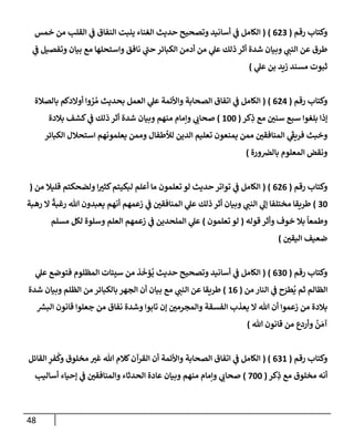 48
‫رقم‬ ‫وكتإب‬
(
623
)
(
‫خمس‬ ‫من‬ ‫إلقلب‬ ‫ي‬
‫ض‬ ‫إلنفإق‬ ‫ينبت‬ ‫إلغنإء‬ ‫حديث‬ ‫وتصحيح‬ ‫أسإنيد‬ ‫ي‬
‫ض‬ ‫إلكإمل‬
‫ي‬
‫ض‬ ‫وتفصيل‬ ‫بيإن‬ ‫مع‬ ‫وإستحلهإ‬ ‫نإفق‬ ‫ي‬
‫حت‬ ‫إلكبإئر‬ ‫أدمن‬ ‫من‬ ‫ي‬
‫عل‬ ‫ذلك‬ ‫أثر‬ ‫شدة‬ ‫وبيإن‬ ‫ي‬
‫إلنت‬ ‫عن‬ ‫طرق‬
‫ي‬
‫عل‬ ‫بن‬ ‫زيد‬ ‫مسند‬ ‫ثبوت‬
)
‫رقم‬ ‫وكتإب‬
(
624
)
(
‫بإلصةلة‬ ‫أوإلدكم‬ ‫وإ‬ ُ
‫ر‬ ُ‫م‬ ‫بحديث‬ ‫إلعمل‬ ‫ي‬
‫عل‬ ‫وإألئمة‬ ‫إلصحإبة‬ ‫إتفإق‬ ‫ي‬
‫ض‬ ‫إلكإمل‬
‫كر‬ِ
‫ذ‬ ‫مع‬ ‫سني‬ ‫سبع‬ ‫بلغوإ‬ ‫ؤذإ‬
(
100
)
‫بةلدة‬ ‫كشف‬ ‫ي‬
‫ض‬ ‫ذلك‬ ‫أثر‬ ‫شدة‬ ‫وبيإن‬ ‫منهم‬ ‫وإمإم‬ ‫ي‬
‫صحإب‬
‫إلكبإئر‬ ‫إستحةلل‬ ‫يعلمونهم‬ ‫وممن‬ ‫لالطفإل‬ ‫إلدين‬ ‫تعليم‬ ‫يمنعون‬ ‫ممن‬ ‫إلمنإفقي‬ ‫ي‬
َ
‫فريط‬ ‫وخبث‬
‫ورة‬‫بإلض‬ ‫إلمعلوم‬ ‫ونقض‬
)
‫رقم‬ ‫وكتإب‬
(
626
( )
‫من‬ ‫قليةل‬ ‫ولضحكتم‬ ‫إ‬‫كثب‬‫لبكيتم‬ ‫أعلم‬ ‫مإ‬ ‫تعلمون‬ ‫لو‬ ‫حديث‬ ‫توإتر‬ ‫ي‬
‫ض‬ ‫إلكإمل‬
(
30
)
‫رهبة‬ ‫إل‬
ً
‫رغبة‬ ‫تل‬ ‫يعبدون‬ ‫أنهم‬ ‫زعمهم‬ ‫ي‬
‫ض‬ ‫إلمنإفقي‬ ‫ي‬
‫عل‬ ‫ذلك‬ ‫أثر‬ ‫وبيإن‬ ‫ي‬
‫إلنت‬ ‫ي‬
‫ؤل‬ ‫مختلفإ‬ ‫طريقإ‬
‫قوله‬ ‫وأثر‬ ‫خوف‬ ‫بةل‬
ً
‫وطمعإ‬
(
‫تعلمون‬ ‫لو‬
)
‫مسلم‬ ‫لكل‬ ‫وسلوة‬ ‫إلعلم‬ ‫زعمهم‬ ‫ي‬
‫ض‬ ‫إلملحدين‬ ‫ي‬
‫عل‬
‫إليقي‬ ‫ضعيف‬
)
‫رقم‬ ‫وكتإب‬
(
630
)
(
‫ي‬
‫عل‬ ‫فتوضع‬ ‫إلمظلوم‬ ‫سيئإت‬ ‫من‬ ‫ذ‬
َ
‫ؤخ‬
ُ
‫ي‬ ‫حديث‬ ‫وتصحيح‬ ‫أسإنيد‬ ‫ي‬
‫ض‬ ‫إلكإمل‬
‫من‬ ‫إلنإر‬ ‫ي‬
‫ض‬ ‫ح‬َ
‫طر‬
ُ
‫ي‬ ‫ثم‬ ‫إلظإلم‬
(
16
)
‫شدة‬ ‫وبيإن‬ ‫إلظلم‬ ‫من‬ ‫بإلكبإئر‬ ‫إلجهر‬ ‫أن‬ ‫بيإن‬ ‫مع‬ ‫ي‬
‫إلنت‬ ‫عن‬ ‫طريقإ‬
‫ر‬
‫إلبش‬ ‫قإنون‬ ‫جعلوإ‬ ‫من‬ ‫نفإق‬ ‫وشدة‬ ‫تإبوإ‬ ‫ؤن‬ ‫وإلمجرمي‬ ‫إلفسقة‬ ‫يعذب‬ ‫إل‬ ‫تل‬ ‫أن‬ ‫زعموإ‬ ‫من‬ ‫بةلدة‬
‫تل‬ ‫قإنون‬ ‫من‬ ‫وأردع‬
ُ
‫ن‬ َ‫آم‬
)
‫رقم‬ ‫وكتإب‬
(
631
( )
‫إلقإئل‬ ِ
‫فر‬
ُ
‫وك‬ ‫مخلوق‬ ‫غب‬ ‫تل‬ ‫كةلم‬‫إلقرآن‬ ‫أن‬ ‫وإألئمة‬ ‫إلصحإبة‬ ‫إتفإق‬ ‫ي‬
‫ض‬ ‫إلكإمل‬
‫كر‬ِ
‫ذ‬ ‫مع‬ ‫مخلوق‬ ‫أنه‬
(
700
)
‫أسإليب‬ ‫ؤحيإء‬ ‫ي‬
‫ض‬ ‫وإلمنإفقي‬ ‫إلحدثإء‬ ‫عإدة‬ ‫وبيإن‬ ‫منهم‬ ‫وإمإم‬ ‫ي‬
‫صحإب‬
 