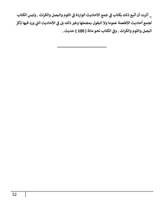 52
_
‫إث‬‫ر‬‫وإلك‬ ‫وإلبصل‬ ‫إلثوم‬ ‫ي‬
‫ض‬ ‫إلوإردة‬ ‫إألحإديث‬ ِ
‫مع‬
َ
‫ج‬ ‫ي‬
‫ض‬ ‫بكتإب‬ ‫ذلك‬ ‫أتبع‬ ‫أن‬ ‫آثرت‬
.
‫إلكتإب‬ ‫وليس‬
ُ
‫كر‬ِ
‫ذ‬ ‫فيهإ‬ ‫ورد‬ ‫ي‬
‫إلت‬ ‫إألحإديث‬ ‫ي‬
‫ض‬ ‫بل‬ ‫ذلك‬ ‫وغب‬ ‫بمجملهإ‬ ‫إلبقول‬ ‫وإل‬ ‫عمومإ‬ ‫إألطعمة‬ ‫أحإديث‬ ‫لجمع‬
‫إث‬‫ر‬‫وإلك‬ ‫وإلثوم‬ ‫إلبصل‬
.
‫مإئة‬ ‫نحو‬ ‫إلكتإب‬ ‫ي‬
‫وض‬
(
100
)
‫حديث‬
.
--------------------------------------
 