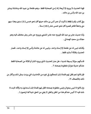 74
‫أربعة‬ ‫ؤإل‬ ‫يرويه‬ ‫إل‬ ‫إلحديث‬ ‫فهذإ‬
(
4
)
‫وجإبر‬ ‫وعإئشة‬ ‫تل‬ ‫عبيد‬ ‫بن‬ ‫طلحة‬ ‫وهم‬ ، ‫فقط‬ ‫إلصحإبة‬ ‫من‬
‫مإلك‬ ‫بن‬ ‫وأنس‬ ‫تل‬ ‫عبد‬ ‫بن‬
.
‫رقم‬ ‫كتإب‬ ‫ي‬
‫وض‬
(
440
)
‫خمس‬ ‫نحو‬ ‫كإن‬‫حينهإ‬ ‫مإلك‬ ‫بن‬ ‫أنس‬ ‫عمر‬ ‫أن‬ ‫ذكرت‬
(
5
)
‫سهو‬ ‫وهذإ‬ ‫سني‬
‫ر‬
‫عش‬ ‫خمس‬ ‫نحو‬ ‫كإن‬‫فعمره‬ ‫ظإهر‬ ‫وخطأ‬ ‫ي‬
‫مت‬
(
15
)
‫سنة‬
.
‫وهم‬ ‫فيه‬ ‫مختلف‬ ‫رجل‬ ‫عإمر‬ ‫عن‬ ‫ويرويه‬ ‫ي‬
‫إلشعت‬ ‫عإمر‬ ‫عنه‬ ‫ويه‬‫فب‬ ‫تل‬ ‫عبد‬ ‫بن‬ ‫جإبر‬ ‫حديث‬ ‫وأمإ‬
‫ي‬
‫إلهمدإب‬ ‫سعيد‬ ‫بن‬ ‫مجإلد‬
.
‫فصإر‬ ، ‫وإحد‬ ‫ؤسنإد‬ ‫ؤإل‬ ‫وأنس‬ ‫عإئشة‬ ‫عن‬ ‫له‬ ‫وليس‬ ، ‫وإحد‬ ‫ؤسنإد‬ ‫ؤإل‬ ‫طلحة‬ ‫عن‬ ‫له‬ ‫ليس‬ ‫وكذلك‬
‫فقط‬ ‫أسإنيد‬ ‫بثةلثة‬ ‫إلحديث‬
.
‫فقط‬ ‫إلصحإبة‬ ‫من‬ ‫ثةلثة‬ ‫أو‬ ‫إثنإن‬ ‫يرويه‬ ‫إلذي‬ ‫إلحديث‬ ‫صإر‬ ‫هل‬ ، ‫شديدإ‬ ‫بسيطإ‬ ‫سؤإإل‬ ‫فإسألهم‬
‫؟‬ ‫بصحته‬ ‫مقطوعإ‬ ‫إ‬‫ر‬‫متوإت‬ ‫حديثإ‬ ‫عندكم‬
.
‫من‬ ُ
‫وبأكب‬ ‫ذلك‬ ‫بمثل‬ ‫وردت‬ ‫ي‬
‫إلت‬ ‫إألحإديث‬ ‫من‬ ‫ه‬‫غب‬ ‫ي‬
‫ض‬ ‫تتمحكون‬ ‫ؤذن‬ ‫فلمإذإ‬ ‫لهم‬ ‫فقل‬ ‫نعم‬ ‫قإلوإ‬ ‫فؤن‬
‫؟‬ ‫بإألضعإف‬ ‫ذلك‬
. !
‫إل‬ ‫ثإبت‬ ‫وكأنه‬ ‫به‬ ‫تستدلون‬ ‫ؤذن‬ ‫فلمإذإ‬ ‫لهم‬ ‫فقل‬ ‫بصحته‬ ‫مقطوعإ‬ ‫وليس‬‫بمتوإتر‬ ‫ليس‬ ‫إل‬ ‫قإلوإ‬ ‫وإن‬
‫؟‬ ‫فيه‬ ‫شك‬
!
‫تزعمون‬ ‫كمإ‬‫شيئإ‬ ‫إلحق‬ ‫من‬ ‫ي‬
‫يغت‬ ‫إل‬ ‫وإلظن‬ ‫إلظن‬ ‫من‬ ‫هذإ‬ ‫عندكم‬ ‫أليس‬
. !
 