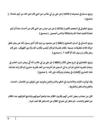 9
‫و‬
‫صحيحه‬ ‫ي‬
‫ض‬ ‫مسلم‬ ‫روي‬
(
1979
)
‫ثإ‬
َ
‫حد‬ ُ‫م‬ ‫آوى‬ ‫من‬ ‫تل‬ ‫لعن‬ ‫قإل‬ ‫ي‬
‫إلنت‬ ‫عن‬ ‫طإلب‬ ‫ي‬
‫أب‬ ‫بن‬ ‫ي‬
‫عل‬ ‫عن‬
( .
‫صحيح‬
)
‫و‬
‫إلكبب‬ ‫إلمعجم‬ ‫ي‬
‫ض‬ ‫ي‬
‫إب‬‫إلطب‬ ‫روي‬
(
12721
)
‫عبإس‬ ‫إبن‬ ‫عن‬
‫من‬ ‫قإل‬ ‫ي‬
‫إلنت‬ ‫عن‬
‫آوى‬ ‫أو‬ ‫حدثإ‬ ‫أحدث‬
‫أجمعي‬ ‫وإلنإس‬ ‫وإلمةلئكة‬ ‫تل‬ ‫لعنة‬ ‫فعليه‬ ‫ثإ‬
َ
‫حد‬ ُ‫م‬
.
(
‫صحيح‬
)
‫و‬
‫إلصغري‬ ‫إلسي‬ ‫ي‬
‫ض‬ ‫ي‬
‫ئ‬
‫إلنسإب‬ ‫روي‬
(
3401
)
‫طلق‬ ‫رجل‬ ‫عن‬ ‫تل‬ ‫رسول‬ ِ
‫خب‬
ُ
‫أ‬ ‫قإل‬ ‫لبيد‬ ‫بن‬ ‫محمود‬ ‫عن‬
‫قإم‬ ‫حت‬ ، ‫كم‬
‫أظهر‬ ‫بي‬ ‫وأنإ‬ ‫تل‬ ‫بكتإب‬ ‫أيلعب‬ ‫قإل‬ ‫ثم‬ ‫غضبإنإ‬ ‫فقإم‬ ، ‫جميعإ‬ ‫تطليقإت‬ ‫ثةلث‬ ‫أته‬‫ر‬‫إم‬
‫؟‬ ‫أقتله‬ ‫أإل‬ ‫تل‬ ‫رسول‬ ‫يإ‬ ‫وقإل‬ ‫رجل‬
.
(
‫صحيح‬
)
‫إآلثإر‬ ‫ي‬
‫معإب‬ ‫ح‬ ‫ر‬
‫ش‬ ‫ي‬
‫ض‬ ‫إلطحإوي‬ ‫وروي‬
(
4895
)
‫ي‬
‫ض‬ ‫إلخمر‬ ‫ب‬ ‫ر‬
‫ش‬ ‫برجل‬ ‫ي‬ ِ
‫ب‬
ُ
‫أ‬ ‫أنه‬ ‫طإلب‬ ‫ي‬
‫أب‬ ‫بن‬ ‫ي‬
‫عل‬ ‫عن‬
‫جلدتك‬ ‫ؤنمإ‬ ‫قإل‬ ‫ثم‬ ‫ين‬ ‫ر‬
‫عش‬ ‫به‬‫فض‬ ‫إلغد‬ ‫من‬ ‫أخرجه‬ ‫ثم‬ ‫إلسجن‬ ‫ي‬
‫ؤل‬ ‫به‬ ‫أمر‬ ‫ثم‬ ‫ثمإني‬ ‫به‬‫فض‬ ‫رمضإن‬
‫تل‬ ‫ي‬
‫عل‬ ‫أتك‬‫ر‬‫وج‬ ‫رمضإن‬ ‫ي‬
‫ض‬ ‫ؤلفطإرك‬ ‫ين‬ ‫ر‬
‫إلعش‬ ‫هذه‬
.
(
‫صحيح‬
)
‫وقد‬
‫إلتشدد‬ ، ‫إألعمإل‬ ‫من‬ ‫طرفي‬ ‫ي‬
‫عل‬ ‫وإلوعيد‬ ‫وإللعن‬ ‫وإلذم‬ ‫ي‬
‫إلنىه‬ ‫ي‬
‫ض‬ ‫وإألحإديث‬ ‫إآليإت‬ ‫توإترت‬
‫وإلتفريط‬ ‫وإلتسإهل‬‫وإلغلو‬
.
‫إلكةلم‬ ‫عند‬ ‫إفهم‬‫ر‬‫أط‬ ‫وتتشنج‬ ‫أصوإتهم‬ ‫وتعلو‬ ‫جدإ‬ ‫إلكةلم‬ ‫ون‬ ُ
‫يكب‬ ‫أنهم‬ ‫إلنإس‬ ‫بعض‬ ‫عجإئب‬ ‫من‬ ‫لكن‬
‫شيئإ‬ ‫تجد‬ ‫فةل‬ ‫إلتسإهل‬ ‫عن‬ ‫إلكةلم‬ ‫ي‬
‫ض‬ ‫هم‬ ‫أين‬ ‫تنظر‬ ‫ثم‬ ، ‫وإلتشدد‬‫إلغلو‬ ‫عن‬
.
 