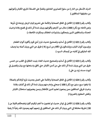 113
‫إلنإر‬ ‫من‬ ‫إألسفل‬ ‫إلدرك‬
)
‫وأعوإنهم‬‫إلكبإئر‬ ‫ي‬ِ ِ
‫ر‬
‫نإش‬ ‫إلفسقة‬ ‫ي‬
‫عل‬ ٍ
‫ونقمة‬ ‫ر‬
‫إلعإملي‬ ‫للصإبرين‬ ٍ‫سلوة‬ ‫من‬
‫ر‬
‫إلمنإفقي‬ ‫متفيقهة‬ ‫من‬
)
‫رقم‬ ‫وكتإب‬
(
620
)
(
‫رهإ‬
ُ
‫ب‬
ُ
‫د‬ ‫ي‬
‫ض‬ ‫زوجته‬ ‫إلرجل‬ ‫ؤتيإن‬ ‫تحريم‬ ‫ي‬
‫عل‬ ‫وإألئمة‬ ‫إلصحإبة‬ ‫إتفإق‬ ‫ي‬
‫ض‬ ‫إلكإمل‬
‫كر‬ِ
‫ذ‬ ‫مع‬ ‫فإعله‬ ‫ولعن‬
(
200
)
‫وخبث‬ ‫بةلدة‬ ‫فضح‬ ‫ي‬
‫ض‬ ‫ذلك‬ ‫أثر‬ ‫شدة‬ ‫وبيإن‬ ‫وأقوإلهم‬ ‫آثإرهم‬ ‫من‬ ‫مثإل‬
‫إألخطإء‬ ‫إت‬‫ر‬‫ومنك‬ ‫إلخةلف‬ ‫بشذوذإت‬ ‫يتمحكون‬ ‫إلذين‬ ‫ر‬
‫وإلمنإفقي‬ ‫إلحدثإء‬
)
‫رقم‬ ‫وكتإب‬
(
621
)
(
‫إلطعإم‬ ‫ألوإن‬ ‫يأكلون‬ ‫قوم‬ ‫ي‬
‫ر‬
‫أمب‬ ‫إر‬ ِ
‫ر‬
‫ش‬ ‫حديث‬ ‫وتصحيح‬ ‫أسإنيد‬ ‫ي‬
‫ض‬ ‫إلكإمل‬
‫تسع‬ ‫من‬ ‫إلكةلم‬ ‫ي‬
‫ض‬ ‫ويتشدقون‬ ‫إلثيإب‬ ‫ألوإن‬ ‫ويلبسون‬
(
9
)
‫وصف‬ ‫بمإ‬ ‫أصله‬ ‫وبيإن‬ ‫ي‬ ‫ر‬
‫إلنب‬ ‫عن‬ ‫طرق‬
‫إلسوء‬ ‫أوصإف‬ ‫من‬ ‫كتإبه‬ ‫ي‬
‫ض‬ ‫ر‬
‫في‬ ‫ر‬
‫إلمي‬ ‫تل‬
)
‫رقم‬ ‫وكتإب‬
(
623
)
(
‫خمس‬ ‫من‬ ‫إلقلب‬ ‫ي‬
‫ض‬ ‫إلنفإق‬ ‫ينبت‬ ‫إلغنإء‬ ‫حديث‬ ‫وتصحيح‬ ‫أسإنيد‬ ‫ي‬
‫ض‬ ‫إلكإمل‬
‫ي‬
‫ض‬ ‫وتفصيل‬ ‫بيإن‬ ‫مع‬ ‫وإستحلهإ‬ ‫نإفق‬ ‫ي‬
‫ر‬
‫حب‬ ‫إلكبإئر‬ ‫أدمن‬ ‫من‬ ‫ي‬
‫عل‬ ‫ذلك‬ ‫أثر‬ ‫شدة‬ ‫وبيإن‬ ‫ي‬ ‫ر‬
‫إلنب‬ ‫عن‬ ‫طرق‬
‫ي‬
‫عل‬ ‫بن‬ ‫زيد‬ ‫مسند‬ ‫ثبوت‬
)
‫رقم‬ ‫وكتإب‬
(
624
)
(
‫بإلصةلة‬ ‫أوإلدكم‬ ‫وإ‬ ُ
‫ر‬ ُ‫م‬ ‫بحديث‬ ‫إلعمل‬ ‫ي‬
‫عل‬ ‫وإألئمة‬ ‫إلصحإبة‬ ‫إتفإق‬ ‫ي‬
‫ض‬ ‫إلكإمل‬
‫كر‬ِ
‫ذ‬ ‫مع‬ ‫ر‬
‫سني‬ ‫سبع‬ ‫بلغوإ‬ ‫ؤذإ‬
(
100
)
‫بةلدة‬ ‫كشف‬ ‫ي‬
‫ض‬ ‫ذلك‬ ‫أثر‬ ‫شدة‬ ‫وبيإن‬ ‫منهم‬ ‫وإمإم‬ ‫ي‬ ‫ر‬
‫صحإب‬
‫إلكبإئر‬ ‫إستحةلل‬ ‫يعلمونهم‬ ‫وممن‬ ‫لالطفإل‬ ‫إلدين‬ ‫تعليم‬ ‫يمنعون‬ ‫ممن‬ ‫ر‬
‫إلمنإفقي‬ ‫ي‬
َ‫ر‬
‫فريط‬ ‫وخبث‬
‫ورة‬‫بإلرص‬ ‫إلمعلوم‬ ‫ونقض‬
)
‫رقم‬ ‫وكتإب‬
(
626
( )
‫من‬ ‫قليةل‬ ‫ولضحكتم‬ ‫إ‬ ‫ر‬
‫كثي‬‫لبكيتم‬ ‫أعلم‬ ‫مإ‬ ‫تعلمون‬ ‫لو‬ ‫حديث‬ ‫توإتر‬ ‫ي‬
‫ض‬ ‫إلكإمل‬
(
30
)
‫رهبة‬ ‫إل‬
ً
‫رغبة‬ ‫تل‬ ‫يعبدون‬ ‫أنهم‬ ‫زعمهم‬ ‫ي‬
‫ض‬ ‫ر‬
‫إلمنإفقي‬ ‫ي‬
‫عل‬ ‫ذلك‬ ‫أثر‬ ‫وبيإن‬ ‫ي‬ ‫ر‬
‫إلنب‬ ‫ي‬
‫ؤل‬ ‫مختلفإ‬ ‫طريقإ‬
 