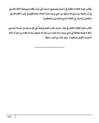 115
‫رقم‬ ‫وكتإب‬
(
647
)
(
‫إلفإسق‬ ‫إلتإفه‬ ‫إلرويبضة‬ ‫يتكلم‬
ٌ
‫زمإن‬ ‫ي‬
‫ر‬
‫يأب‬ ‫حديث‬ ‫وتصحيح‬ ‫أسإنيد‬ ‫ي‬
‫ض‬ ‫إلكإمل‬
‫تسع‬ ‫من‬ ‫إلعإمة‬ ‫أمر‬ ‫ي‬
‫ض‬
(
9
)
‫إلفسق‬ ‫أحكإم‬ ‫قلب‬ ‫ي‬
‫ض‬ ‫ر‬
‫وإلمنإفقي‬ ‫إلحدثإء‬ ‫عإدة‬ ‫وبيإن‬ ‫ي‬ ‫ر‬
‫إلنب‬ ‫عن‬ ‫طرق‬
‫وإلتعظيم‬ ‫ر‬
‫وإلتحسي‬ ‫إلمدح‬ ‫ألفإظ‬ ‫ي‬
‫ؤل‬ ‫ك‬ ‫ر‬
‫وإلش‬ ‫وإلفحش‬
)
‫رقم‬ ‫وكتإب‬
(
652
)
‫ين‬ ‫ر‬
‫وعش‬ ‫خمسة‬ ‫من‬ ‫مسلم‬ ‫كل‬ ‫ي‬
‫عل‬
ٌ
‫فريضة‬ ‫إلعلم‬ ‫طلب‬ ‫حديث‬ ‫توإتر‬ ‫ي‬
‫ض‬ ‫إلكإمل‬
(
25
)
‫أئمة‬ ‫أن‬ ‫زعم‬ ‫من‬ ‫بةلدة‬ ‫وشدة‬ ‫ضعيف‬ ‫أنه‬ ‫زعم‬ ‫من‬ ‫تعنت‬ ‫شدة‬ ‫وبيإن‬ ‫ي‬ ‫ر‬
‫إلنب‬ ‫ي‬
‫ؤل‬ ‫مختلفإ‬ ‫طريقإ‬
‫فوه‬ ّ‫ضع‬ ‫إألوإئل‬ ‫إلحديث‬
. )
‫سإبقة‬ ‫كتب‬‫من‬ ‫ذلك‬ ‫ر‬
‫وغي‬
.
--------------------------------------
 