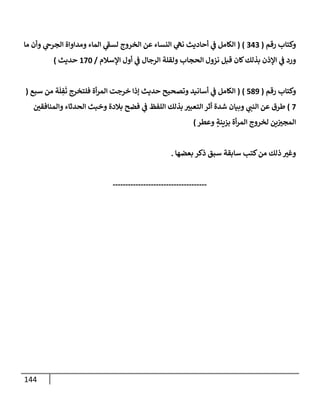 144
‫رقم‬ ‫وكتإب‬
(
343
)
(
‫مإ‬ ‫وأن‬ ‫ي‬
‫إلجرج‬ ‫ومدإوإة‬ ‫إلمإء‬ ‫ي‬
‫ر‬
‫لسط‬ ‫إلخروج‬ ‫عن‬ ‫إلنسإء‬ ‫ي‬
‫نه‬ ‫أحإديث‬ ‫ي‬
‫ض‬ ‫إلكإمل‬
‫إؤلسةلم‬ ‫أول‬ ‫ي‬
‫ض‬ ‫إلرجإل‬ ‫ولقلة‬ ‫إلحجإب‬ ‫نزول‬ ‫قبل‬ ‫كإن‬‫بذلك‬ ‫إؤلذن‬ ‫ي‬
‫ض‬ ‫ورد‬
/
170
‫حديث‬
)
‫رقم‬ ‫وكتإب‬
(
589
)
(
‫سبع‬ ‫من‬ ‫ة‬
َ
‫ل‬ ِ
‫ف‬
َ
‫ت‬ ‫فلتخرج‬ ‫أة‬‫ر‬‫إلم‬ ‫خرجت‬ ‫ؤذإ‬ ‫حديث‬ ‫وتصحيح‬ ‫أسإنيد‬ ‫ي‬
‫ض‬ ‫إلكإمل‬
(
7
)
‫ر‬
‫وإلمنإفقي‬ ‫إلحدثإء‬ ‫وخبث‬ ‫بةلدة‬ ‫فضح‬ ‫ي‬
‫ض‬ ‫إللفظ‬ ‫بذلك‬ ‫ر‬
‫إلتعبي‬ ‫أثر‬ ‫شدة‬ ‫وبيإن‬ ‫ي‬ ‫ر‬
‫إلنب‬ ‫عن‬ ‫طرق‬
‫وعطر‬ ٍ
‫بزينة‬ ‫أة‬‫ر‬‫إلم‬ ‫لخروج‬ ‫ين‬ ‫ر‬
‫إلمجي‬
)
‫بعضهإ‬ ‫ذكر‬ ‫سبق‬ ‫سإبقة‬ ‫كتب‬‫من‬ ‫ذلك‬ ‫ر‬
‫وغي‬
.
-------------------------------------
 
