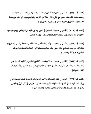 149
‫رقم‬ ‫وكتإب‬
(
508
)
(
‫صوته‬ ‫عةل‬ ‫خطب‬ ‫ؤذإ‬ ‫ي‬ ‫ر‬
‫إلنب‬ ‫كإن‬‫حديث‬ ‫ثبوت‬ ‫ي‬
‫عل‬ ‫إألئمة‬ ‫إتفإق‬ ‫ي‬
‫ض‬ ‫إلكإمل‬
‫كر‬ِ
‫ذ‬ ‫مع‬ ‫جيش‬ ‫ر‬ ِ
‫نذ‬ ُ‫م‬ ‫كأنه‬‫غضبه‬ ‫وإشتد‬
(
80
)
‫عإدة‬ ‫ي‬
‫عل‬ ‫ذلك‬ ‫أثر‬ ‫وبيإن‬ ‫وأقوإلهم‬ ‫آثإرهم‬ ‫من‬ ‫مثإإل‬
‫بهإ‬ ‫ر‬
‫إلعإملي‬ ‫وتبغيض‬ ‫إلسي‬ ‫تقبيح‬ ‫ي‬
‫ض‬ ‫ر‬
‫وإلمنإفقي‬ ‫إلحدثإء‬
)
‫رقم‬ ‫وكتإب‬
(
415
( )
‫إلكإمل‬
‫ي‬
‫ض‬
‫وحدود‬ ‫ووعيد‬ ‫ولعن‬ ‫ذم‬ ‫من‬ ‫فيه‬ ‫ورد‬ ‫ومإ‬ ‫إلدين‬ ‫ي‬
‫ض‬ ‫إلتسإهل‬ ‫أحإديث‬
‫إلوسط‬ ‫لمصطلح‬ ‫إلنإقضة‬ ‫إلدإلئل‬ ‫بيإن‬ ‫مع‬ ‫وعقوبإت‬
/
4100
‫حديث‬
)
‫رقم‬ ‫وكتإب‬
(
389
( )
‫إل‬ ‫ر‬
‫أجمعي‬ ‫وإلنإس‬ ‫وإلمةلئكة‬ ‫تل‬ ‫لعنة‬ ‫فعليه‬ ‫علمإ‬ ‫كتم‬‫من‬ ‫أحإديث‬ ‫ي‬
‫ض‬ ‫إلكإمل‬
‫تحريف‬ ‫ي‬
‫ض‬ ‫وإلفسق‬ ‫إلنفإق‬ ‫أهل‬ ‫يستعملهإ‬ ‫طرق‬ ‫ر‬
‫عش‬‫أشهر‬ ‫بيإن‬ ‫مع‬ ‫شييإ‬ ‫عمله‬ ‫من‬ ‫تل‬ ‫يقبل‬
‫إلدإلئل‬
/
570
‫وحديث‬ ‫آية‬
)
‫رقم‬ ‫وكتإب‬
(
304
( )
‫ي‬
‫ر‬
‫حب‬ ‫إلسإعة‬ ‫تقوم‬ ‫وإل‬ ‫إلفإسق‬ ‫دح‬ ُ‫م‬ ‫ؤذإ‬ ‫يغضب‬ ‫تل‬ ‫ؤن‬ ‫أحإديث‬ ‫ي‬
‫ض‬ ‫إلكإمل‬
‫أحإديث‬ ‫من‬ ‫ي‬
‫إلمعب‬ ‫ذلك‬ ‫ي‬
‫ض‬ ‫ورد‬ ‫ومإ‬ ‫وسإدة‬ ‫أعةلمإ‬ ‫إلمنإفقون‬ ‫ويكون‬ ‫وإلفحش‬ ‫إلفسق‬ ‫ر‬
‫ينتش‬
/
1350
‫حديث‬
)
‫رقم‬ ‫وكتإب‬
(
570
( )
‫ي‬
‫إلزب‬ ‫ي‬
‫يعب‬ ‫لك‬ ‫هيت‬ ‫إلعزيز‬ ‫أة‬‫ر‬‫إم‬ ‫قول‬ ‫أن‬ ‫وإألئمة‬ ‫إلصحإبة‬ ‫إتفإق‬ ‫ي‬
‫ض‬ ‫إلكإمل‬
‫وإلفجور‬ ‫ي‬
‫إلزب‬ ‫ر‬
‫نش‬ ‫ي‬
‫ض‬ ‫للتعريض‬ ‫ر‬
‫إلمستعملي‬ ‫ر‬
‫وإلمنإفقي‬ ‫إلفسقة‬ ‫فضح‬ ‫ي‬
‫ض‬ ‫ذلك‬ ‫أثر‬ ‫شدة‬ ‫وبيإن‬
‫ؤليهإ‬ ‫ر‬
‫يي‬ ‫ر‬
‫وإلي‬‫بإلكبإئر‬ ‫بإلجهر‬ ‫إلدين‬ ‫وهدم‬ ‫إلتمثيل‬ ‫فوإحش‬ ‫تحت‬
)
 