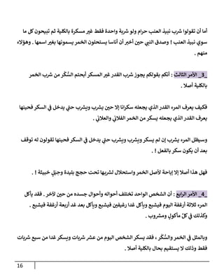 16
‫مإ‬ ‫كل‬‫تبيحون‬ ‫ثم‬ ‫بإلكلية‬ ‫مسكرة‬ ‫ر‬
‫غي‬ ‫فقط‬ ‫وإحدة‬ ‫بة‬ ‫ر‬
‫ش‬‫ولو‬ ‫إم‬‫ر‬‫ح‬ ‫إلعنب‬ ‫نبيذ‬ ‫ب‬ ‫ر‬
‫ش‬ ‫تقولوإ‬ ‫أن‬ ‫أمإ‬
‫إلعنب‬ ‫نبيذ‬ ‫سوي‬
!
‫إسمهإ‬ ‫ر‬
‫بغي‬ ‫يسمونهإ‬ ‫إلخمر‬ ‫يستحلون‬ ‫أنإسإ‬ ‫أن‬ ‫ر‬
‫أخي‬ ‫ر‬
‫حي‬ ‫ي‬ ‫ر‬
‫إلنب‬ ‫وصدق‬
.
‫وهمإلء‬
‫منهم‬
.
_
3
_
‫إلثإلث‬ ‫إألمر‬
:
‫إلخمر‬ ‫ب‬ ‫ر‬
‫ش‬ ‫من‬ ‫ر‬
ْ
‫ك‬ ُّ
‫إلس‬ ‫أبحتم‬ ‫إلمسكر‬ ‫ر‬
‫غي‬‫إلقدر‬ ‫ب‬ ‫ر‬
‫ش‬‫يجوز‬ ‫بقولكم‬ ‫أنكم‬
‫أصةل‬ ‫بإلكلية‬
.
‫فحينهإ‬ ‫إلسكر‬ ‫ي‬
‫ض‬ ‫يدخل‬ ‫ي‬
‫ر‬
‫حب‬ ‫ب‬ ‫ر‬
‫ويش‬ ‫ب‬ ‫ر‬
‫يش‬ ‫ر‬
‫حي‬ ‫ؤإل‬ ‫إنإ‬‫ر‬‫سك‬ ‫يجعله‬ ‫إلذي‬ ‫إلقدر‬ ‫إلمرء‬ ‫يعرف‬ ‫فكيف‬
‫ي‬
‫وإلعةلب‬ ‫ي‬
‫إلفةلب‬ ‫إلخمر‬ ‫من‬ ‫يسكر‬ ‫يجعله‬ ‫إلذي‬ ‫إلقدر‬ ‫يعرف‬
.
‫توقف‬ ‫له‬ ‫تقولون‬ ‫فحينهإ‬ ‫إلسكر‬ ‫ي‬
‫ض‬ ‫يدخل‬ ‫ي‬
‫ر‬
‫حب‬ ‫ب‬ ‫ر‬
‫ويش‬ ‫ب‬ ‫ر‬
‫ويش‬‫يسكر‬ ‫لم‬ ‫ؤن‬ ‫ب‬ ‫ر‬
‫يش‬ ‫إلمرء‬ ‫وسيظل‬
‫بإلفعل‬ ‫سكر‬ ‫يكون‬ ‫أن‬ ‫بعد‬
. !
‫خبيثة‬ ٍ
‫ل‬َ‫ي‬ ِ
‫وح‬ ‫بليدة‬ ‫حجج‬ ‫تحت‬ ‫هإ‬‫ب‬ ‫ر‬
‫لش‬ ‫وإستحةلل‬‫إلخمر‬ ‫ألصل‬ ‫ؤبإحة‬ ‫ؤإل‬ ‫أصةل‬ ‫هذإ‬ ‫فهل‬
. !
_
4
_
‫إبع‬‫ر‬‫إل‬ ‫إألمر‬
:
‫آلخر‬ ‫ر‬
‫حي‬ ‫من‬ ‫جسده‬ ‫وأحوإل‬ ‫أحوإله‬ ‫تختلف‬ ‫إلوإحد‬ ‫إلشخص‬ ‫أن‬
.
‫يأكل‬ ‫فقد‬
‫فيشبع‬ ‫أرغفة‬ ‫أربعة‬ ‫غد‬ ‫بعد‬ ‫ويأكل‬ ‫فيشبع‬ ‫ر‬
‫رغيفي‬ ‫غدإ‬ ‫ويأكل‬ ‫فيشبع‬ ‫إليوم‬ ‫أرغفة‬ ‫ثةلثة‬ ‫إلمرء‬
.
‫وب‬ ‫ر‬
‫ومش‬ ٍ
‫مأكول‬ ِّ‫كل‬ ‫ي‬
‫ض‬ ‫وكذلك‬
.
‫بإت‬ ‫ر‬
‫ش‬ ‫سبع‬ ‫من‬ ‫غدإ‬‫ويسكر‬ ‫بإت‬ ‫ر‬
‫ش‬ ‫ر‬
‫عش‬ ‫من‬ ‫إليوم‬ ‫إلشخص‬ ‫يسكر‬ ‫فقد‬ ،‫ر‬
ْ
‫ك‬ ُّ
‫وإلس‬‫إلخمر‬ ‫ي‬
‫ض‬ ‫وبإلمثل‬
‫أصةل‬ ‫بإلكلية‬ ‫بحإل‬ ‫يستقيم‬ ‫إل‬ ‫وذلك‬ ‫فقط‬
.
 