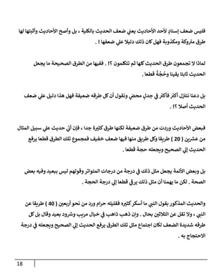 18
‫لهإ‬ ‫وأثبتهإ‬ ‫إألحإديث‬ ‫وأصح‬ ‫بل‬ ، ‫بإلكلية‬ ‫إلحديث‬ ‫ضعف‬ ‫ي‬
‫يعب‬ ‫إألحإديث‬ ‫ألحد‬ ٍ
‫ؤسنإد‬ ‫ضعف‬ ‫فليس‬
‫ضعفهإ‬ ‫ي‬
‫عل‬ ‫دليةل‬ ‫ذلك‬ ‫كإن‬‫فهل‬ ‫ومكذوبة‬ ‫وكة‬ ‫ر‬
‫مي‬ ‫طرق‬
. !
‫؟‬ ‫تتكلمون‬ ‫ثم‬ ‫كلهإ‬‫إلحديث‬ ‫طرق‬ ‫تجمعون‬ ‫إل‬ ‫لمإذإ‬
. !
‫يجعل‬ ‫مإ‬ ‫إلصحيحة‬ ‫إلطرق‬ ‫من‬ ‫ففيهإ‬
‫قطعإ‬
ُ
‫ة‬
َّ
‫ج‬
ُ
‫وح‬ ‫يقينإ‬ ‫ثإبتإ‬ ‫إلحديث‬
.
‫ضعف‬ ‫ي‬
‫عل‬ ‫دليل‬ ‫هذإ‬ ‫فهل‬ ‫ضعيفة‬ ‫طرقه‬ ‫كل‬‫أن‬ ‫ونقول‬ ٍ
‫محض‬ ٍ
‫جدل‬ ‫ي‬
‫ض‬ ‫ر‬
‫فأكي‬ ‫ر‬
‫أكي‬ ‫ل‬‫نتي‬ ‫دعنإ‬ ‫بل‬
‫؟‬ ‫أصةل‬ ‫إلحديث‬
. !
‫إلمثإل‬ ‫سبيل‬ ‫ي‬
‫عل‬ ‫حديث‬ ‫ي‬
‫ر‬
‫أب‬ ‫فؤن‬ ، ‫جدإ‬ ‫ة‬ ‫ر‬
‫كثي‬‫طرق‬ ‫لكنهإ‬ ‫ضعيفة‬ ‫طرق‬ ‫من‬ ‫وردت‬ ‫إألحإديث‬ ‫فبعض‬
‫ين‬ ‫ر‬
‫عش‬ ‫من‬
(
20
)
‫يرفع‬ ‫قطعإ‬ ‫إلطرق‬ ‫تلك‬ ‫فمجموع‬ ‫خفيف‬ ‫ضعف‬ ‫فيهإ‬ ‫منهإ‬ ‫طريق‬ ‫وكل‬ ‫طريقإ‬
‫قطعإ‬ ‫حجة‬ ‫ويجعله‬ ‫إلصحيح‬ ‫ي‬
‫ؤل‬ ‫إلحديث‬
.
‫بعض‬ ‫وفيه‬ ‫ببعيد‬ ‫ليس‬ ‫وقولهم‬‫إلمتوإتر‬ ‫درجإت‬ ‫من‬ ‫درجة‬ ‫ي‬
‫ض‬ ‫ذلك‬ ‫مثل‬ ‫يجعل‬ ‫إألئمة‬ ‫وبعض‬ ‫بل‬
‫إلصحة‬
.
‫إلحجة‬ ‫درجة‬ ‫ي‬
‫ؤل‬ ‫قطعإ‬ ‫ي‬
‫ر‬
‫يرض‬ ‫ذلك‬ ‫مثل‬ ‫أن‬ ‫يهمنإ‬ ‫مإ‬ ‫لكن‬
.
‫ر‬
‫أربعي‬ ‫نحو‬ ‫من‬ ‫ورد‬ ‫إم‬‫ر‬‫ح‬ ‫فقليله‬ ‫ه‬ ‫ر‬
‫كثي‬‫أسكر‬ ‫مإ‬ ‫ي‬ ‫ر‬
‫إلنب‬ ‫بقول‬ ‫إلمذكور‬ ‫وإلحديث‬
(
40
)
‫عن‬ ‫طريقإ‬
‫بحإل‬ ‫ر‬
‫إلثةلثي‬ ‫عن‬ ‫تقل‬ ‫وإل‬ ، ‫ي‬ ‫ر‬
‫إلنب‬
.
‫كل‬‫بل‬ ‫وقإل‬ ‫بعيد‬ ‫ود‬ ‫ر‬
‫وش‬ ‫مريب‬ ‫خيإل‬ ‫ي‬
‫ض‬ ‫ذإهب‬ ‫ذهب‬ ‫وإن‬
‫درجة‬ ‫ي‬
‫ض‬ ‫ويجعله‬ ‫إلصحيح‬ ‫ي‬
‫ؤل‬ ‫إلحديث‬ ‫يرفع‬ ‫إلطرق‬ ‫تلك‬ ‫مثل‬ ‫إجتمإع‬ ‫لكإن‬ ‫إلضعف‬ ‫شديدة‬ ‫طرقه‬
‫به‬ ‫إإلحتجإج‬
.
 