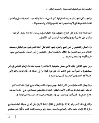 19
‫ر‬
‫إلكثي‬ ‫وإلحسنة‬ ‫إلصحيحة‬ ‫إلطرق‬ ‫من‬ ‫وفيه‬ ‫فكيف‬
. !
‫وبأحإديث‬ ‫بل‬ ، ‫إلضعيفة‬ ‫بإألحإديث‬ ‫إستدإلإل‬ ‫إلنإس‬ ‫ر‬
‫أكي‬ ‫إلمتفيقهة‬ ‫همإلء‬ ‫أن‬ ‫إلعجب‬ ‫كل‬‫وإلعجب‬
‫وتصحيحهإ‬ ‫ؤثبإتهإ‬ ‫أنفسهم‬ ‫هم‬ ‫يستطيعون‬ ‫إل‬ ‫ي‬
‫ر‬
‫إلب‬ ‫إلضعيفة‬ ‫إآلحإد‬
!
،
‫يريدونه‬ ‫إلذي‬ ‫إلقول‬ ‫وتؤيد‬ ‫وإلهوي‬ ‫إج‬‫ز‬‫إلم‬ ‫ي‬
‫عل‬ ‫تكون‬ ‫ر‬
‫حي‬ ‫طبعإ‬ ‫لكن‬
.
‫أقوإلهم‬ ‫تنقض‬ ‫ر‬
‫حي‬ ‫أمإ‬
‫إألقإويل‬ ‫فيهإ‬ ‫فيقولون‬ ‫وأهوإئهم‬ ‫أمزجتهم‬ ‫عكس‬ ‫ي‬
‫عل‬ ‫وتكون‬
.
‫ومسقط‬‫إلكبإئر‬ ‫من‬ ‫ة‬ ‫ر‬
‫كبي‬‫إلنإس‬ ‫آحإد‬ ‫ي‬
‫عل‬ ‫إلدنيإ‬ ‫بأمور‬ ‫إء‬ ‫ر‬
‫وإلش‬ ‫إلبيع‬ ‫أمور‬ ‫ي‬
‫ض‬ ‫وإلتدليس‬ ‫إلغش‬ ‫وإن‬
‫ي‬
‫بنط‬ ‫ي‬ ‫ر‬
‫إلنب‬ ‫وتكذيب‬ ‫إلدين‬ ‫أمور‬ ‫ي‬
‫ض‬ ‫وإلتدليس‬ ‫بإلغش‬ ‫فكيف‬ ، ‫خةلف‬ ‫بةل‬ ‫للفسق‬ ‫وموجب‬ ‫للعدإلة‬
‫إم‬‫ر‬‫إلح‬ ‫وإستحةلل‬ ‫أقوإله‬ ‫ثإبت‬
. !
‫أس‬‫ر‬ ‫ي‬
‫ض‬ ‫ي‬
‫إلشإفص‬ ‫إؤلمإم‬ ‫قإل‬ ‫فقد‬ ‫عجب‬ ‫وإل‬ ‫إألحنإف‬ ‫متفيقهة‬ ‫بعض‬ ‫إألمور‬ ‫بتلك‬ ‫ر‬
‫إلقإئلي‬ ‫أشهر‬ ‫ومن‬
‫مذهبهم‬
(
‫حنيفة‬ ‫ي‬ ‫ر‬
‫أب‬ ‫من‬ ‫قوله‬ ‫عوإر‬ ‫ي‬
‫عل‬ ‫أدل‬ ‫إلكتب‬ ‫وضع‬ ‫أحدإ‬ ‫أعلم‬ ‫مإ‬
)
‫مإلك‬ ‫إؤلمإم‬ ‫وقإل‬ ،
(
‫أبو‬
‫إلدين‬ ‫من‬ ‫فليس‬ ‫إلدين‬ ‫كإد‬‫ومن‬ ‫إلدين‬ ‫كإد‬‫حنيفة‬
)
‫كذبإ‬‫كذب‬‫فقد‬ ‫إن‬‫ر‬‫أق‬ ‫جرح‬ ‫وأمثإله‬ ‫ذلك‬ ‫أن‬ ‫زعم‬ ‫ومن‬ ، ‫إألئمة‬ ‫أكإبر‬ ‫من‬ ‫إت‬ ‫ر‬
‫عش‬ ‫ذلك‬ ‫بمثل‬ ‫وقإل‬
‫ر‬
‫بغي‬ ‫وإحد‬ ‫رجل‬ ‫جرح‬ ‫ي‬
‫عل‬ ‫جميعإ‬ ‫وتتإبعهم‬ ‫وإلعدوإن‬ ‫بإلظلم‬ ‫إألئمة‬ ‫أكإبر‬ ‫من‬ ‫إت‬ ‫ر‬
‫عش‬ ‫وإتهم‬ ‫فإحشإ‬
‫ي‬
‫ر‬
‫حقيط‬ ‫جإرح‬
!
‫إألئمة‬ ‫من‬ ‫سوإه‬ ‫من‬ ‫كل‬‫إتهموإ‬ ‫وإحد‬ ٌ‫رجل‬ ‫لهمإلء‬ ‫يخلص‬ ‫أن‬ ‫أجل‬ ‫فمن‬ ،
. !
‫رقم‬ ‫كتإب‬‫ذلك‬ ‫ي‬
‫ض‬ ‫وإنظر‬
(
275
( )
‫مع‬
ً
‫شديدإ‬
ً
‫ذمإ‬ ‫حنيفة‬ ‫ي‬ ‫ر‬
‫أب‬ ‫ذم‬ ‫ي‬
‫عل‬ ‫إألوإئل‬ ‫إألئمة‬ ‫إتفإق‬ ‫ي‬
‫ض‬ ‫إلكإمل‬
‫كر‬ِ
‫ذ‬
(
80
)
‫بعضهم‬ ‫عن‬ ‫ل‬ ِ
‫ق‬
ُ
‫ن‬ ‫مإ‬ ‫كذب‬‫وإثبإت‬ ‫يوسف‬ ‫وأبو‬ ‫وحمإد‬ ‫وأحمد‬ ‫ي‬
‫وإلشإفص‬ ‫مإلك‬ ‫منهم‬ ‫ؤمإمإ‬
 