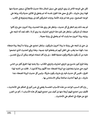 195
‫منهإ‬ ‫حديثإ‬ ‫ر‬
‫سبعي‬ ‫ي‬
‫ض‬ ‫فأخطأ‬ ‫حديث‬ ‫مإئة‬ ‫إلمثإل‬ ‫سبيل‬ ‫ي‬
‫عل‬ ‫إوي‬‫ر‬‫إل‬ ‫روي‬ ‫ؤن‬ ‫إآلخر‬ ‫إلوجه‬ ‫ي‬
‫عل‬ ‫لكن‬
‫ي‬
‫عل‬ ‫روإهإ‬ ‫وأنه‬ ‫حديثإ‬ ‫ر‬
‫ثةلثي‬ ‫ي‬
‫ض‬ ‫يخس‬ ‫لم‬ ‫أنه‬ ‫نفسه‬ ‫إلقول‬ ‫هذإ‬ ‫ي‬
‫معب‬ ‫ي‬
‫ض‬ ‫لكن‬ ، ‫وك‬ ‫ر‬
‫مي‬ ‫رجل‬ ‫فهذإ‬
‫إلكتب‬ ‫ي‬
‫ض‬ ‫ودونوهإ‬ ‫رووهإ‬ ‫بل‬ ‫كليإ‬ ‫ر‬
‫وكي‬ ‫ر‬
‫إلمي‬ ‫روإيإت‬ ‫إألئمة‬ ‫ك‬ ‫ر‬
‫يي‬ ‫لم‬ ‫هنإ‬ ‫ومن‬ ، ‫إلصحيح‬ ‫إلوجه‬
.
‫كإنوإ‬‫وإن‬ ‫ي‬
‫ر‬
‫حب‬ ‫آخرون‬ ‫روإة‬ ‫إلحديث‬ ‫هذإ‬ ‫روي‬ ‫هل‬ ‫وتنظر‬ ، ‫حديث‬ ‫كل‬ ‫ي‬
‫ض‬ ‫إلنظر‬ ‫يتم‬ ‫ذلك‬ ‫بعد‬ ‫ثم‬
‫ي‬
‫عل‬ ‫تإبعه‬ ‫أنه‬ ‫تجد‬ ‫فقد‬ ، ‫إل‬ ‫أم‬ ‫روي‬ ‫بمإ‬ ‫وك‬ ‫ر‬
‫إلمي‬ ‫إوي‬‫ر‬‫إل‬ ‫هذإ‬ ‫تفرد‬ ‫هل‬ ‫وتنظر‬ ، ‫ر‬
‫وكي‬ ‫ر‬
‫مي‬ ‫أو‬ ‫ضعفإء‬
‫معينة‬ ‫روإية‬ ‫ي‬
‫ض‬ ‫يخس‬ ‫لم‬ ‫أنه‬ ‫يثبت‬ ‫ممإ‬ ‫آخرون‬ ‫روإة‬ ‫روإيته‬
.
‫ضعفإء‬ ‫روإة‬ ‫أربعة‬ ‫مإ‬ ‫روإية‬ ‫ي‬
‫عل‬ ‫إجتمع‬ ‫ولنقل‬ ، ‫وكون‬ ‫ر‬
‫مي‬ ‫آخرون‬ ‫روإة‬ ‫مإ‬ ‫روإية‬ ‫ي‬
‫عل‬ ‫تإبعه‬ ‫ؤن‬ ‫ي‬
‫ر‬
‫حب‬ ‫بل‬
‫إجتمعوإ‬ ‫إلذي‬ ‫إلحديث‬ ‫يرفع‬ ‫وهذإ‬ ، ‫جميعإ‬ ‫فيه‬ ‫يخطيوإ‬ ‫لم‬ ‫أنهم‬ ‫إلظن‬ ‫ي‬
‫عل‬ ‫يغلب‬ ‫ممإ‬ ‫فهذإ‬ ، ‫جدإ‬
‫للحسن‬ ‫ي‬
‫ر‬
‫يرض‬ ‫أن‬ ‫يمكن‬ ‫شوإهد‬ ‫لمعنإه‬ ‫كإن‬‫وإن‬ ‫بل‬ ، ‫فقط‬ ‫ضعيفإ‬ ‫ويكون‬ ‫وكإ‬ ‫ر‬
‫مي‬ ‫يكون‬ ‫أن‬ ‫من‬ ‫عليه‬
.
‫إلنإس‬ ‫من‬ ‫ر‬
‫كثي‬‫إلفرق‬ ‫لهذإ‬ ‫ينتبه‬ ‫وإل‬ ، ‫إلكذإب‬ ‫إوي‬‫ر‬‫وإل‬ ‫وك‬ ‫ر‬
‫إلمي‬ ‫إوي‬‫ر‬‫إل‬ ‫ر‬
‫بي‬ ‫شإسع‬ ‫ر‬
‫كبي‬‫فرق‬ ‫وهذإ‬
‫كذإبون‬‫روإة‬ ‫كأنهم‬‫جدإ‬ ‫إلضعفإء‬ ‫إلروإة‬ ‫مع‬ ‫يتعإملون‬ ‫صإروإ‬ ‫ي‬
‫ر‬
‫حب‬ ‫إليوم‬
. !
‫لهذإ‬ ‫إلتنبه‬ ‫من‬ ‫فةلبد‬
‫جدإ‬ ‫إلضعفإء‬ ‫إلروإة‬ ‫حديث‬ ‫كل‬‫وليس‬ ، ‫وكإ‬ ‫ر‬
‫مي‬ ‫يكون‬ ‫وك‬ ‫ر‬
‫مي‬ ٍ
‫إو‬‫ر‬ ‫فيه‬ ‫حديث‬ ‫كل‬‫فليس‬ ، ‫إلفرق‬
‫بهإ‬ ‫إإلستينإس‬ ‫يمكن‬ ‫صإلحة‬ ‫أحإديث‬ ‫فيهإ‬ ‫بل‬ ، ‫وك‬ ‫ر‬
‫مي‬
.
_
، ‫إألحإديث‬ ‫ي‬
‫عل‬ ‫إلحكم‬ ‫ي‬
‫ض‬ ‫ر‬
‫كبي‬‫ر‬‫رص‬ ‫ي‬
‫ؤل‬ ‫ي‬
‫يفر‬ ‫إلخمسة‬ ‫إألسبإب‬ ‫هذه‬ ‫من‬ ‫إلوإحد‬ ‫إلسبب‬ ‫كإن‬‫وإن‬
‫إألسبإب‬ ‫هذه‬ ‫كل‬‫فيهم‬ ‫إجتمع‬ ‫بمن‬ ‫كيف‬‫بل‬ ‫منهإ‬ ‫أربعة‬ ‫فيهم‬ ‫إجتمع‬ ‫بمن‬ ‫فكيف‬
!
‫ر‬‫إلرص‬ ‫من‬ ‫كم‬،
‫إألحإديث‬ ‫ي‬
‫عل‬ ‫إلحكم‬ ‫ي‬
‫ض‬ ‫همإلء‬ ‫عن‬ ‫نتج‬
.
 