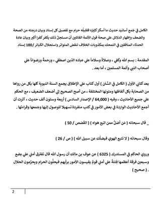 2
‫إلصحة‬ ‫من‬ ‫درجته‬ ‫وبيإن‬ ‫ؤسنإد‬ ‫كل‬‫تفصيل‬ ‫مع‬ ‫إم‬‫ر‬‫ح‬ ‫ه‬
ُ
‫يل‬ِ‫فقل‬ ‫ه‬ ُ ‫ر‬
‫ي‬ِ‫كث‬ َ
‫ر‬
َ
‫أسك‬ ‫مإ‬ ‫حديث‬ ‫أسإنيد‬ ِ
‫مع‬
َ
‫ج‬ ‫ي‬
‫ض‬ ‫إلكإمل‬
‫عإدة‬ ‫وبيإن‬ ‫ر‬
‫أكي‬ ‫إ‬‫ر‬‫كف‬‫يكفر‬ ‫ذلك‬ َّ‫ل‬ ِ
‫مستح‬ ‫أن‬ ‫ر‬
‫إلقإئلي‬ ‫إألئمة‬ ‫قول‬ ‫صحة‬ ‫ي‬
‫عل‬ ‫إلدإلئل‬‫وإظهإر‬ ‫وإلضعف‬
‫إلكبإئر‬ ‫وإستحةلل‬‫إلمتوإتر‬ ‫لنقض‬ ‫إلخةلف‬ ‫بمكذوبإت‬ ‫إلتمحك‬ ‫ي‬
‫ض‬ ‫ر‬
‫إلمنإفقي‬ ‫إلحدثإء‬
/
180
‫ؤسنإد‬
‫إلمقدمة‬
:
‫ي‬
‫عل‬
ً
‫ورضوإنإ‬
ً
‫ورحمة‬ ، ‫ي‬
‫إصطط‬ ‫إلذين‬ ‫عبإده‬ ‫ي‬
‫عل‬
ً
‫وسةلمإ‬
ً
‫وصةلة‬ ، ‫ي‬
‫وكط‬ ‫تل‬ ‫بسم‬
‫بعد‬ ‫أمإ‬ ، ‫ر‬
‫إلمسلمي‬ ‫وأئمة‬ ‫ي‬ ‫ر‬
‫إلنب‬ ‫أصحإب‬
.
‫إألول‬ ‫ي‬ ‫ر‬
‫كتإب‬‫بعد‬
(
‫ي‬ ُّ
‫إلس‬ ‫ي‬
‫ض‬ ‫إلكإمل‬
)
‫روإهإ‬ ‫من‬ ‫بكل‬ ‫كلهإ‬‫إلنبوية‬ ‫إلسنة‬ ‫يجمع‬ ‫إؤلطةلق‬ ‫ي‬
‫عل‬ ‫كتإب‬‫أول‬
‫إلحكم‬ ‫مع‬ ، ‫إلضعيف‬ ‫أضعف‬ ‫ي‬
‫ؤل‬ ‫إلصحيح‬ ‫أصح‬ ‫من‬ ، ‫إلمختلفة‬ ‫ومتونهإ‬ ‫ألفإظهإ‬ ‫بكل‬ ‫إلصحإبة‬ ‫من‬
‫وفيه‬ ، ‫إألحإديث‬ ‫جميع‬ ‫ي‬
‫عل‬
(
64,000
/
‫إلسإدس‬ ‫إؤلصدإر‬
)
‫حديث‬ ‫ألف‬ ‫وستون‬ ‫أربعة‬
‫أن‬ ‫آثرت‬ ،
‫منفردة‬ ‫كتب‬ ‫ي‬
‫ض‬ ‫إألمور‬ ‫بعض‬ ‫ي‬
‫ض‬ ‫إلوإردة‬ ‫إألحإديث‬ ‫أجمع‬
‫وجمعهإ‬ ‫ؤليهإ‬ ‫للوصول‬ ‫تسهيةل‬
‫إءتهإ‬‫ر‬‫وق‬
.
_
‫سبحإنه‬ ‫قإل‬
(
‫هوإه‬ ‫إتبع‬ ‫ممن‬ ُّ‫أضل‬ ‫ن‬ َ‫م‬
)
(
‫ص‬ َ
‫ص‬
َ
‫إلق‬
/
50
)
‫سبحإنه‬ ‫وقإل‬
(
‫تل‬ ‫سبيل‬ ‫عن‬ ‫ك‬
َّ
‫فيضل‬ ‫إلهوي‬ ‫تتبع‬ ‫إل‬
)
(
‫ص‬
/
26
)
‫إلمستدرك‬ ‫ي‬
‫ض‬ ‫إلحإكم‬ ‫وروي‬
(
6325
)
‫بضع‬ ‫ي‬
‫عل‬ ‫ي‬
‫ر‬
‫أمب‬ ‫ق‬ ‫ر‬
‫تفي‬ ‫قإل‬ ‫تل‬ ‫رسول‬ ‫أن‬ ‫مإلك‬ ‫بن‬ ‫عوف‬ ‫عن‬
‫إلحةلل‬ ‫مون‬ ِّ
‫ويحر‬ ‫إم‬‫ر‬‫إلح‬ ‫ون‬
ُّ
‫فيحل‬ ‫أيهم‬‫ر‬‫ب‬ ‫إألمور‬ ‫يقيسون‬ ٌ
‫قوم‬ ‫ي‬
‫ر‬
‫أمب‬ ‫ي‬
‫عل‬
ً
‫تنة‬ ِ‫ف‬ ‫أعظمهإ‬ ‫فرقة‬ ‫ر‬
‫وسبعي‬
.
(
‫صحيح‬
)
 