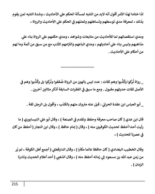 215
‫يقوم‬ ‫لمن‬ ‫إلتنبه‬ ‫وشدة‬ ، ‫إألحإديث‬ ‫ي‬
‫عل‬ ‫إلحكم‬ ‫لمسألة‬ ‫إلتنبه‬ ‫من‬ ‫إلبد‬ ‫أنه‬ ‫أقول‬ ‫إألمر‬ ‫لهذإ‬ ‫ختإمإ‬ ‫لذإ‬
، ‫وإلروإة‬ ‫إألحإديث‬ ‫ي‬
‫عل‬ ‫إلحكم‬ ‫ي‬
‫ض‬ ‫وتعنتهم‬ ‫وتسإهلهم‬ ‫توسطهم‬ ‫مدي‬ ‫لمعرفة‬ ، ‫بذلك‬
‫ي‬
‫عل‬ ‫بنإء‬ ‫إلروإة‬ ‫ي‬
‫عل‬ ‫حكمهم‬ ‫ومدي‬ ، ‫وشوإهد‬ ‫متإبعإت‬ ‫من‬ ‫لالحإديث‬ ‫لمإ‬ ‫إستقصإئهم‬ ‫ومدي‬
‫لهم‬ ‫ومإ‬ ‫أئمة‬ ‫من‬ ‫سبق‬ ‫من‬ ‫مع‬ ‫إألدب‬ ‫إمهم‬ ‫ر‬
‫وإلي‬ ‫إتبإعهم‬ ‫ومدي‬ ، ‫أحإديثهم‬ ‫ي‬
‫عل‬ ‫بنإء‬ ‫وليس‬ ‫مذإهبهم‬
‫إألحإديث‬ ‫ي‬
‫عل‬ ‫أحكإم‬ ‫من‬
.
---------------------------
_
‫ثقإت‬ ‫وهم‬ ‫بوإ‬
ِّ
‫ذ‬
ُ
‫وك‬ ‫كوإ‬
‫ر‬
ُ
‫ت‬ ‫روإة‬
:
‫ي‬
‫ض‬ ‫وهم‬ ‫بوإ‬
ِّ
‫ذ‬
ُ
‫وك‬ ‫بل‬ ‫كوإ‬
‫ر‬
ُ
‫وت‬ ‫فوإ‬ ِّ‫ع‬
ُ
‫ض‬ ‫إلروإة‬ ‫من‬ ‫ر‬
‫بإلهي‬ ‫ليس‬ ‫عدد‬
‫مقبول‬ ‫حديثهم‬ ‫ثقإت‬ ‫إألصل‬
.
‫آخرين‬ ‫ر‬
‫مثإلي‬ ‫أذكر‬ ‫إلسإبقة‬ ‫إت‬‫ر‬‫إلفق‬ ‫ي‬
‫ض‬ ‫سبق‬ ‫مإ‬ ‫ومع‬
.
_
‫إلعبإس‬ ‫أبو‬
‫إ‬
‫ي‬
‫إب‬‫ر‬‫إلح‬ ‫عقدة‬ ‫بن‬
:
‫قيل‬
، ‫بإلكذب‬ ‫متهم‬ ‫وك‬ ‫ر‬
‫مي‬ ‫عنه‬
‫و‬
‫ثقة‬ ‫إلرجل‬ ‫بل‬ ‫أقول‬
.
‫عدي‬ ‫إبن‬ ‫قإل‬
(
‫إلصنعة‬ ‫ي‬
‫ض‬ ‫وتقدم‬ ‫وحفظ‬ ‫معرفة‬ ‫صإحب‬ ‫كإن‬
)
‫إلنيسإبوري‬ ‫ي‬
‫عل‬‫أبو‬ ‫وقإل‬ ،
(
‫مإ‬
‫منه‬ ‫ر‬
‫إلكوفيي‬ ‫لحديث‬ ‫أحفظ‬ ‫أحدإ‬ ‫أيت‬‫ر‬
)
‫وقإل‬ ،
(
‫حإفظ‬ ‫ؤمإم‬
)
‫إلنجإر‬ ‫إبن‬ ‫وقإل‬ ،
(
‫كإن‬‫من‬ ‫أحفظ‬
‫للحديث‬ ‫عرصنإ‬ ‫ي‬
‫ض‬
)
،
‫إلبغدإدي‬ ‫إلخطيب‬ ‫وقإل‬
(
‫ر‬
‫مكي‬ ‫عإلمإ‬ ‫حإفظإ‬ ‫كإن‬
‫إ‬
)
‫ي‬
‫إلدإرقطب‬ ‫وقإل‬ ،
(
‫ر‬
ُ
‫ي‬ ‫لم‬ ، ‫إلكوفة‬ ‫أهل‬ ‫أجمع‬
‫منه‬ ‫أحفظ‬ ‫زمإنه‬ ‫ي‬
‫ؤل‬ ‫مسعود‬ ‫بن‬ ‫تل‬ ‫عبد‬ ‫زمن‬ ‫من‬
)
‫ي‬ ‫ر‬
‫إلذهب‬ ‫وقإل‬ ،
(
‫ونإدرة‬ ‫إلحديث‬ ‫أعةلم‬ ‫أحد‬
‫إلزمإن‬
)
.
 