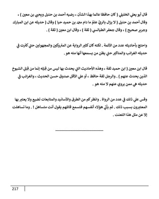217
‫ي‬
‫إلخليل‬ ‫ي‬
‫يعل‬ ‫أبو‬ ‫قإل‬
(
‫ر‬
‫معي‬ ‫بن‬ ‫ي‬ ‫ر‬
‫ويحب‬ ‫حنبل‬ ‫بن‬ ‫أحمد‬ ‫رضيه‬ ، ‫إلشأن‬ ‫بهذإ‬ ‫عإلمإ‬ ‫حإفظإ‬ ‫كإن‬
)
،
‫حنيل‬ ‫بن‬ ‫أحمد‬ ‫وقإل‬
(
‫حيإ‬ ‫حميد‬ ‫بن‬ ‫دإم‬ ‫مإ‬ ٌ
‫علم‬ ِّ
‫بإلري‬ ‫إل‬‫ز‬‫ي‬ ‫إل‬
)
‫وقإل‬
(
‫إلمبإرك‬ ‫إبن‬ ‫عن‬ ‫حديثه‬
‫صحيح‬‫وجرير‬
)
‫ي‬
‫إلطيإلد‬ ‫جعفر‬ ‫وقإل‬ ،
(
‫ثقة‬
)
‫ر‬
‫معي‬ ‫إبن‬ ‫وقإل‬ ،
(
‫ثقة‬
. )
‫إألئمة‬ ‫من‬ ‫عدد‬ ‫بأحإديثه‬ ‫وإحتج‬
.
‫ر‬
‫كثي‬‫كإن‬‫لكنه‬
‫ت‬ ‫ر‬
‫كي‬ ‫ي‬
‫ر‬
‫حب‬ ‫ر‬
‫وإلمجهولي‬ ‫ر‬
‫وكي‬ ‫ر‬
‫إلمي‬ ‫عن‬ ‫إلروإية‬
‫ي‬
‫ض‬
‫حديثه‬
‫أنهإ‬ ‫يسمعهإ‬ ‫من‬ ‫يظن‬ ‫ي‬
‫ر‬
‫حب‬ ‫ر‬
‫وإلمنإكي‬ ‫إئب‬‫ر‬‫إلغ‬
‫هو‬ ‫منه‬
.
‫ر‬
‫معي‬ ‫إبن‬ ‫قإل‬
(
‫إلشيوخ‬ ِ
‫ل‬َ‫ب‬ ِ‫ق‬ ‫من‬ ‫ؤنمإ‬ ‫ه‬ِ‫ل‬َ‫ب‬ ِ‫ق‬ ‫من‬ ‫ليس‬ ‫بهإ‬ ‫يحدث‬ ‫ي‬
‫ر‬
‫إلب‬ ‫إألحإديث‬ ‫وهذه‬ ، ‫ثقة‬ ‫حميد‬ ‫إبن‬
‫عنهم‬ ‫يحدث‬ ‫إلذين‬
)
.
‫ي‬
‫ض‬ ‫إئب‬‫ر‬‫وإلغ‬ ، ‫إلحديث‬ ‫حسن‬ ‫صدوق‬ ‫إألقل‬ ‫ي‬
‫عل‬‫أو‬ ، ‫حإفظ‬ ‫ثقة‬ ‫وإلرجل‬
‫هو‬ ‫منه‬ ‫إل‬ ‫عنهم‬ ‫يروي‬ ‫ممن‬ ‫ي‬
‫ه‬ ‫حديثه‬
.
‫إلروإة‬ ‫من‬ ‫عدد‬ ‫ي‬
‫ض‬ ‫ذلك‬ ‫ي‬
‫عل‬ ‫وقس‬
.
‫بهإ‬ ‫ر‬
‫يعتي‬ ‫وإل‬ ‫تضيع‬ ‫وإلمتإبعإت‬ ‫وإألسإنيد‬ ‫إلطرق‬ ‫من‬ ‫كم‬‫وإنظر‬
‫ذلك‬ ‫بسبب‬ ‫ون‬ ‫ر‬
‫إلمعتي‬
.
‫متسإهل‬ ‫أنت‬ ‫يقول‬ ‫قإئلهم‬ ‫فتسمع‬ ‫أنفسهم‬ ‫همإلء‬ ‫ي‬
‫ر‬
‫يأب‬ ‫ثم‬
. !
‫تسإهلت‬ ‫ومإ‬
‫إلتعنت‬ ‫هذإ‬ ‫مثل‬ ‫عن‬ ‫ؤإل‬
.
--------------------------------------
 