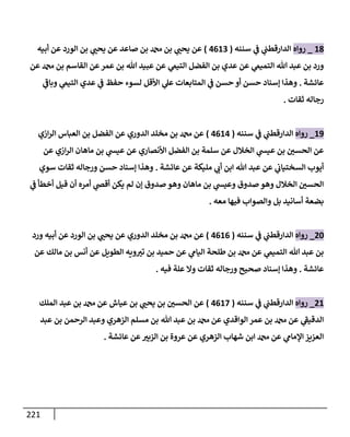 221
18
_
‫روإه‬
‫سننه‬ ‫ي‬
‫ض‬ ‫ي‬
‫إلدإرقطب‬
(
4613
)
‫أبيه‬ ‫عن‬ ‫إلورد‬ ‫بن‬ ‫ي‬ ‫ر‬
‫يحب‬ ‫عن‬ ‫صإعد‬ ‫بن‬ ‫بن‬ ‫ي‬ ‫ر‬
‫يحب‬ ‫عن‬
‫عن‬ ‫بن‬ ‫إلقإسم‬ ‫عن‬‫عمر‬ ‫بن‬ ‫تل‬ ‫عبيد‬ ‫عن‬ ‫ي‬
‫إلتيم‬ ‫إلفضل‬ ‫بن‬ ‫عدي‬ ‫عن‬ ‫ي‬
‫إلتميم‬ ‫تل‬ ‫عبد‬ ‫بن‬ ‫ورد‬
‫عإئشة‬
.
‫ي‬
‫ر‬
‫وبإض‬ ‫ي‬
‫إلتيم‬ ‫عدي‬ ‫ي‬
‫ض‬ ‫حفظ‬ ‫لسوء‬ ‫إألقل‬ ‫ي‬
‫عل‬ ‫إلمتإبعإت‬ ‫ي‬
‫ض‬ ‫حسن‬ ‫أو‬ ‫حسن‬ ‫ؤسنإد‬ ‫وهذإ‬
‫ثقإت‬ ‫رجإله‬
.
19
_
‫روإه‬
‫سننه‬ ‫ي‬
‫ض‬ ‫ي‬
‫إلدإرقطب‬
(
4614
)
‫إزي‬‫ر‬‫إل‬ ‫إلعبإس‬ ‫بن‬ ‫إلفضل‬ ‫عن‬ ‫إلدوري‬ ‫مخلد‬ ‫بن‬ ‫عن‬
‫عن‬ ‫إزي‬‫ر‬‫إل‬ ‫مإهإن‬ ‫بن‬ ‫ي‬
‫عيد‬ ‫عن‬ ‫إألنصإري‬ ‫إلفضل‬ ‫بن‬ ‫سلمة‬ ‫عن‬ ‫إلخةلل‬ ‫ي‬
‫عيد‬ ‫بن‬ ‫ر‬
‫إلحسي‬ ‫عن‬
‫عإئشة‬ ‫عن‬ ‫مليكة‬ ‫ي‬ ‫ر‬
‫أب‬ ‫إبن‬ ‫تل‬ ‫عبد‬ ‫عن‬ ‫ي‬
‫إلسختيإب‬ ‫أيوب‬
.
‫سوي‬ ‫ثقإت‬ ‫ورجإله‬ ‫حسن‬ ‫ؤسنإد‬ ‫وهذإ‬
‫ي‬
‫ض‬ ‫أخطأ‬ ‫قيل‬ ‫أن‬ ‫أمره‬ ‫ي‬
‫أقر‬ ‫يكن‬ ‫لم‬ ‫ؤن‬ ‫صدوق‬ ‫وهو‬ ‫مإهإن‬ ‫بن‬ ‫ي‬
‫وعيد‬ ‫صدوق‬ ‫وهو‬ ‫إلخةلل‬ ‫ر‬
‫إلحسي‬
‫معه‬ ‫فيهإ‬ ‫وإلصوإب‬ ‫بل‬ ‫أسإنيد‬ ‫بضعة‬
.
20
_
‫روإه‬
‫سننه‬ ‫ي‬
‫ض‬ ‫ي‬
‫إلدإرقطب‬
(
4616
)
‫ورد‬ ‫أبيه‬ ‫عن‬ ‫إلورد‬ ‫بن‬ ‫ي‬ ‫ر‬
‫يحب‬ ‫عن‬ ‫إلدوري‬ ‫مخلد‬ ‫بن‬ ‫عن‬
‫عن‬ ‫مإلك‬ ‫بن‬ ‫أنس‬ ‫عن‬ ‫إلطويل‬ ‫ويه‬ ‫ر‬
‫تي‬ ‫بن‬ ‫حميد‬ ‫عن‬ ‫ي‬
‫إليإم‬ ‫طلحة‬ ‫بن‬ ‫عن‬ ‫ي‬
‫إلتميم‬ ‫تل‬ ‫عبد‬ ‫بن‬
‫عإئشة‬
.
‫فيه‬ ‫علة‬ ‫وإل‬ ‫ثقإت‬ ‫ورجإله‬ ‫صحيح‬ ‫ؤسنإد‬ ‫وهذإ‬
.
21
_
‫روإه‬
‫سننه‬ ‫ي‬
‫ض‬ ‫ي‬
‫إلدإرقطب‬
(
4617
)
‫إلملك‬ ‫عبد‬ ‫بن‬ ‫عن‬ ‫عيإش‬ ‫بن‬ ‫ي‬ ‫ر‬
‫يحب‬ ‫بن‬ ‫ر‬
‫إلحسي‬ ‫عن‬
‫عبد‬ ‫بن‬ ‫إلرحمن‬ ‫وعبد‬ ‫إلزهري‬ ‫مسلم‬ ‫بن‬ ‫تل‬ ‫عبد‬ ‫بن‬ ‫عن‬ ‫إلوإقدي‬ ‫عمر‬ ‫بن‬ ‫عن‬ ‫ي‬
‫ر‬
‫إلدقيط‬
‫عإئشة‬ ‫عن‬ ‫ر‬
‫إلزبي‬ ‫بن‬ ‫عروة‬ ‫عن‬ ‫إلزهري‬ ‫شهإب‬ ‫إبن‬ ‫عن‬ ‫ي‬
‫إؤلمإم‬ ‫إلعزيز‬
.
 