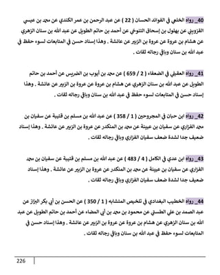 226
40
_
‫روإه‬
‫إلحسإن‬ ‫إلفوإئد‬ ‫ي‬
‫ض‬ ‫ي‬
‫إلخلص‬
(
22
)
‫ي‬
‫عيد‬ ‫بن‬ ‫عن‬ ‫إلكندي‬ ‫عمر‬ ‫بن‬ ‫إلرحمن‬ ‫عبد‬ ‫عن‬
‫إلزهري‬ ‫سنإن‬ ‫بن‬ ‫تل‬ ‫عبد‬ ‫عن‬ ‫إلطويل‬ ‫حإتم‬ ‫بن‬ ‫أحمد‬ ‫عن‬ ‫ي‬
‫إلتنوج‬ ‫ؤسحإق‬ ‫بن‬ ‫بهلول‬ ‫عن‬ ‫ي‬
‫إلقزويب‬
‫عإئشة‬ ‫عن‬ ‫ر‬
‫إلزبي‬ ‫بن‬ ‫عروة‬ ‫عن‬ ‫عروة‬ ‫بن‬ ‫هشإم‬ ‫عن‬
.
‫ي‬
‫ض‬ ‫حفظ‬ ‫لسوء‬ ‫إلمتإبعإت‬ ‫ي‬
‫ض‬ ‫حسن‬ ‫ؤسنإد‬ ‫وهذإ‬
‫ثقإت‬ ‫رجإله‬ ‫ي‬
‫ر‬
‫وبإض‬ ‫سنإن‬ ‫بن‬ ‫تل‬ ‫عبد‬
.
41
_
‫روإه‬
‫إلضعفإء‬ ‫ي‬
‫ض‬ ‫ي‬
‫إلعقيل‬
(
2
/
659
)
‫حإتم‬ ‫بن‬ ‫أحمد‬ ‫عن‬ ‫يس‬‫إلرص‬ ‫بن‬ ‫أيوب‬ ‫بن‬ ‫عن‬
‫عإئشة‬ ‫عن‬ ‫ر‬
‫إلزبي‬ ‫بن‬ ‫عروة‬ ‫عن‬ ‫عروة‬ ‫بن‬ ‫هشإم‬ ‫عن‬ ‫إلزهري‬ ‫سنإن‬ ‫بن‬ ‫تل‬ ‫عبد‬ ‫عن‬ ‫إلطويل‬
.
‫وهذإ‬
‫ثقإت‬ ‫رجإله‬ ‫ي‬
‫ر‬
‫وبإض‬ ‫سنإن‬ ‫بن‬ ‫تل‬ ‫عبد‬ ‫ي‬
‫ض‬ ‫حفظ‬ ‫لسوء‬ ‫إلمتإبعإت‬ ‫ي‬
‫ض‬ ‫حسن‬ ‫ؤسنإد‬
.
42
_
‫روإه‬
‫ر‬
‫إلمجروحي‬ ‫ي‬
‫ض‬ ‫حبإن‬ ‫إبن‬
(
1
/
358
)
‫بن‬ ‫سفيإن‬ ‫عن‬ ‫قتيبة‬ ‫بن‬ ‫مسلم‬ ‫بن‬ ‫تل‬ ‫عبد‬ ‫عن‬
‫عإئشة‬ ‫عن‬ ‫ر‬
‫إلزبي‬ ‫بن‬ ‫عروة‬ ‫عن‬‫إلمنكدر‬ ‫بن‬ ‫عن‬ ‫عيينة‬ ‫بن‬ ‫سفيإن‬ ‫عن‬ ‫إري‬‫ز‬‫إلف‬
.
‫ؤسنإد‬ ‫وهذإ‬
‫ثقإت‬ ‫رجإله‬ ‫ي‬
‫ر‬
‫وبإض‬ ‫إري‬‫ز‬‫إلف‬ ‫سفيإن‬ ‫ضعف‬ ‫لشدة‬ ‫جدإ‬ ‫ضعيف‬
.
43
_
‫روإه‬
‫إلكإمل‬ ‫ي‬
‫ض‬ ‫عدي‬ ‫إبن‬
(
4
/
483
)
‫بن‬ ‫سفيإن‬ ‫عن‬ ‫قتيبة‬ ‫بن‬ ‫مسلم‬ ‫بن‬ ‫تل‬ ‫عبد‬ ‫عن‬
‫عإئشة‬ ‫عن‬ ‫ر‬
‫إلزبي‬ ‫بن‬ ‫عروة‬ ‫عن‬‫إلمنكدر‬ ‫بن‬ ‫عن‬ ‫عيينة‬ ‫بن‬ ‫سفيإن‬ ‫عن‬ ‫إري‬‫ز‬‫إلف‬
.
‫ؤسنإد‬ ‫وهذإ‬
‫ثقإت‬ ‫رجإله‬ ‫ي‬
‫ر‬
‫وبإض‬ ‫إري‬‫ز‬‫إلف‬ ‫سفيإن‬ ‫ضعف‬ ‫لشدة‬ ‫جدإ‬ ‫ضعيف‬
.
44
_
‫روإه‬
‫إلمتشإبه‬ ‫تلخيص‬ ‫ي‬
‫ض‬ ‫إلبغدإدي‬ ‫إلخطيب‬
(
1
/
350
)
‫عن‬‫إز‬ ‫ر‬
‫إلي‬ ‫بكر‬ ‫ي‬ ‫ر‬
‫أب‬ ‫بن‬ ‫إلحسن‬ ‫عن‬
‫عبد‬ ‫عن‬ ‫إلطويل‬ ‫حإتم‬ ‫بن‬ ‫أحمد‬ ‫عن‬ ‫إلمضإء‬ ‫ي‬ ‫ر‬
‫أب‬ ‫بن‬ ‫بن‬ ‫محمود‬ ‫عن‬ ‫ي‬
‫ر‬
‫إلطسب‬ ‫ي‬
‫عل‬ ‫بن‬ ‫إلصمد‬ ‫عبد‬
‫عإئشة‬ ‫عن‬ ‫ر‬
‫إلزبي‬ ‫بن‬ ‫عروة‬ ‫عن‬ ‫عروة‬ ‫بن‬ ‫هشإم‬ ‫عن‬ ‫إلزهري‬ ‫سنإن‬ ‫بن‬ ‫تل‬
.
‫ي‬
‫ض‬ ‫حسن‬ ‫ؤسنإد‬ ‫وهذإ‬
‫ثقإت‬ ‫رجإله‬ ‫ي‬
‫ر‬
‫وبإض‬ ‫سنإن‬ ‫بن‬ ‫تل‬ ‫عبد‬ ‫ي‬
‫ض‬ ‫حفظ‬ ‫لسوء‬ ‫إلمتإبعإت‬
.
 