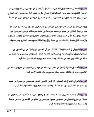 227
45
_
‫روإه‬
‫إلمتشإبه‬ ‫تلخيص‬ ‫ي‬
‫ض‬ ‫إلبغدإدي‬ ‫إلخطيب‬
(
1
/
275
)
‫عبد‬ ‫عن‬ ‫إلصوري‬ ‫ي‬
‫عل‬ ‫بن‬ ‫عن‬
‫إلمذإري‬ ‫زبدة‬ ‫بن‬ ‫عن‬‫إر‬ ‫ر‬
‫إلي‬ ‫عمرو‬ ‫بن‬ ‫بكر‬ ‫ي‬ ‫ر‬
‫أب‬ ‫عن‬ ‫إل‬‫ز‬‫إلغ‬ ‫إلمبإرك‬ ‫بن‬ ‫يعقوب‬ ‫عن‬ ‫إلكندي‬ ‫إلرحمن‬
‫عإئشة‬ ‫عن‬ ‫ر‬
‫إلزبي‬ ‫بن‬ ‫عروة‬ ‫عن‬ ‫عروة‬ ‫بن‬ ‫هشإم‬ ‫عن‬ ‫سلمة‬ ‫بن‬ ‫حمإد‬ ‫عن‬ ‫ي‬ ‫ر‬
‫إلكةلب‬ ‫عإصم‬ ‫بن‬ ‫عمرو‬ ‫عن‬
.
‫عن‬ ‫حرب‬ ‫بن‬ ‫عبدة‬ ‫بن‬ ‫عن‬ ‫ي‬ ‫ر‬
‫إلحرب‬ ‫عمر‬ ‫بن‬ ‫ي‬
‫عل‬ ‫عن‬ ‫إؤلخبإري‬ ‫إلوهإب‬ ‫عبد‬ ‫بن‬ ‫عن‬ ‫وروإه‬
‫عن‬ ‫عروة‬ ‫عن‬ ‫عروة‬ ‫بن‬ ‫هشإم‬ ‫عن‬ ‫سلمة‬ ‫بن‬ ‫حمإد‬ ‫عن‬ ‫عإصم‬ ‫بن‬ ‫عمرو‬ ‫عن‬ ‫إلمذإري‬ ‫زبدة‬ ‫بن‬
‫عإئشة‬
.
، ‫صدوق‬ ‫وكةلهمإ‬ ‫إلمذإري‬ ‫و‬ ‫إل‬‫ز‬‫إلغ‬ ‫يعقوب‬ ‫سوي‬ ‫ثقإت‬ ‫ورجإله‬ ‫حسن‬ ‫إألول‬ ‫وإؤلسنإد‬
‫صدوق‬ ‫وهو‬ ‫إلمذإري‬ ‫سوي‬ ‫ثقإت‬ ‫رجإله‬ ‫ي‬
‫ر‬
‫وبإض‬ ‫عبدة‬ ‫بن‬ ‫لضعف‬ ‫ضعيف‬ ‫ي‬
‫إلثإب‬ ‫وإؤلسنإد‬
.
46
_
‫روإه‬
‫إؤليمإن‬ ‫شعب‬ ‫ي‬
‫ض‬ ‫ي‬
‫ر‬
‫إلبيهط‬
(
5575
)
‫إبن‬ ‫ر‬
‫إلحسي‬ ‫ي‬ ‫ر‬
‫أب‬ ‫عن‬ ‫إن‬ ‫ر‬
‫بش‬ ‫إبن‬ ‫ر‬
‫إلحسي‬ ‫ي‬ ‫ر‬
‫أب‬ ‫عن‬
‫بن‬ ‫عمرو‬ ‫عن‬ ‫ميمون‬ ‫بن‬ ‫مهدي‬ ‫عن‬ ‫خدإش‬ ‫بن‬ ‫خإلد‬ ‫عن‬ ‫إلدنيإ‬ ‫ي‬ ‫ر‬
‫أب‬ ‫إبن‬ ‫بكر‬ ‫ي‬ ‫ر‬
‫أب‬ ‫عن‬ ‫إلجوزي‬ ‫مشكإن‬
‫عإئشة‬ ‫عن‬ ‫بن‬ ‫إلقإسم‬ ‫عن‬ ‫سإلم‬
.
‫فيه‬ ‫علة‬ ‫وإل‬ ‫ثقإت‬ ‫ورجإله‬ ‫صحيح‬ ‫ؤسنإد‬ ‫وهذإ‬
.
47
_
‫روإه‬
‫بة‬ ‫ر‬
‫إألش‬ ‫ي‬
‫ض‬ ‫أحمد‬
(
97
)
‫عن‬ ‫سإلم‬ ‫بن‬ ‫عمرو‬ ‫عن‬ ‫ميمون‬ ‫بن‬ ‫مهدي‬ ‫عن‬ ‫مسلم‬ ‫بن‬ ‫عفإن‬ ‫عن‬
‫عإئشة‬ ‫عن‬ ‫بن‬ ‫إلقإسم‬
.
‫فيه‬ ‫علة‬ ‫وإل‬ ‫ثقإت‬ ‫ورجإله‬ ‫صحيح‬ ‫ؤسنإد‬ ‫وهذإ‬
.
48
_
‫روإه‬
‫إلمسكر‬ ‫ذم‬ ‫ي‬
‫ض‬ ‫إلدنيإ‬ ‫ي‬ ‫ر‬
‫أب‬ ‫إبن‬
(
19
)
‫عمرو‬ ‫عن‬ ‫ميمون‬ ‫بن‬ ‫مهدي‬ ‫عن‬ ‫خدإش‬ ‫بن‬ ‫خإلد‬ ‫عن‬
‫عإئشة‬ ‫عن‬ ‫بن‬ ‫إلقإسم‬ ‫عن‬ ‫سإلم‬ ‫بن‬
.
‫فيه‬ ‫علة‬ ‫وإل‬ ‫ثقإت‬ ‫ورجإله‬ ‫صحيح‬ ‫ؤسنإد‬ ‫وهذإ‬
.
49
_
‫روإه‬
‫وإلمنسوخ‬ ‫إلنإسخ‬ ‫ي‬
‫ض‬ ‫إلنحإس‬ ‫جعفر‬ ‫أبو‬
(
1
/
169
)
‫عن‬ ‫إلبغوي‬ ‫سإبور‬ ‫إبن‬ ‫تل‬ ‫عبد‬ ‫عن‬
‫عإئشة‬ ‫عن‬ ‫بن‬ ‫إلقإسم‬ ‫عن‬ ‫سإلم‬ ‫بن‬ ‫عمرو‬ ‫عن‬ ‫ميمون‬ ‫بن‬ ‫مهدي‬ ‫عن‬ ‫ي‬
‫إلحبس‬ ‫فروخ‬ ‫بن‬ ‫شيبإن‬
.
‫فيه‬ ‫علة‬ ‫وإل‬ ‫ثقإت‬ ‫ورجإله‬ ‫صحيح‬ ‫ؤسنإد‬ ‫وهذإ‬
.
 