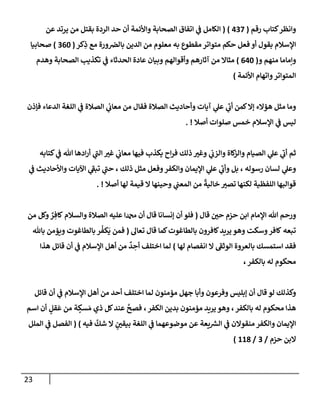 23
‫رقم‬ ‫كتإب‬‫وإنظر‬
(
437
)
(
‫عن‬ ‫يرتد‬ ‫من‬ ‫بقتل‬ ‫إلردة‬ ‫حد‬ ‫أن‬ ‫وإألئمة‬ ‫إلصحإبة‬ ‫إتفإق‬ ‫ي‬
‫ض‬ ‫إلكإمل‬
‫كر‬ِ
‫ذ‬ ‫مع‬ ‫ورة‬‫بإلرص‬ ‫إلدين‬ ‫من‬ ‫معلوم‬ ‫به‬ ‫مقطوع‬ ‫متوإتر‬ ‫حكم‬ ‫فعل‬ ‫أو‬ ‫بقول‬ ‫إؤلسةلم‬
(
360
)
‫صحإبيإ‬
‫و‬ ‫منهم‬ ‫وإمإمإ‬
(
640
)
‫وهدم‬ ‫إلصحإبة‬ ‫تكذيب‬ ‫ي‬
‫ض‬ ‫إلحدثإء‬ ‫عإدة‬ ‫وبيإن‬ ‫وأقوإلهم‬ ‫آثإرهم‬ ‫من‬ ‫مثإإل‬
‫إألئمة‬ ‫وإتهإم‬‫إلمتوإتر‬
)
‫فؤذن‬ ‫إلدعإء‬ ‫إللغة‬ ‫ي‬
‫ض‬ ‫إلصةلة‬ ‫ي‬
‫معإب‬ ‫من‬ ‫فقإل‬ ‫إلصةلة‬ ‫وأحإديث‬ ‫آيإت‬ ‫ي‬
‫عل‬ ‫ي‬
‫ر‬
‫أب‬ ‫كمن‬‫ؤإل‬ ‫همإلء‬ ‫مثل‬ ‫ومإ‬
‫أصةل‬ ‫صلوإت‬ ‫خمس‬ ‫إؤلسةلم‬ ‫ي‬
‫ض‬ ‫ليس‬
. !
‫كتإبه‬ ‫ي‬
‫ض‬ ‫تل‬ ‫إدهإ‬‫ر‬‫أ‬ ‫ي‬
‫ر‬
‫إلب‬ ‫ر‬
‫غي‬ ‫ي‬
‫معإب‬ ‫فيهإ‬ ‫يكذب‬ ‫إح‬‫ر‬‫ف‬ ‫ذلك‬ ‫ر‬
‫وغي‬ ‫ي‬
‫وإلزب‬ ‫كإة‬
‫وإلز‬ ‫إلصيإم‬ ‫ي‬
‫عل‬ ‫ي‬
‫ر‬
‫أب‬ ‫ثم‬
‫ي‬
‫ض‬ ‫وإألحإديث‬ ‫إآليإت‬ ‫ي‬
‫ر‬
‫تبط‬ ‫ي‬
‫ر‬
‫حب‬ ، ‫ذلك‬ ‫مثل‬ ‫وفعل‬‫وإلكفر‬ ‫إؤليمإن‬ ‫ي‬
‫عل‬ ‫ي‬
‫ر‬
‫وأب‬ ‫بل‬ ، ‫رسوله‬ ‫لسإن‬ ‫ي‬
‫وعل‬
‫أصةل‬ ‫لهإ‬ ‫قيمة‬ ‫إل‬ ‫وحينهإ‬ ‫ي‬
‫إلمعب‬ ‫من‬
ً
‫خإلية‬ ‫ر‬
‫تصي‬ ‫لكنهإ‬ ‫إللفظية‬ ‫قوإلبهإ‬
. !
‫قإل‬ ‫ر‬
‫حي‬ ‫حزم‬ ‫إبن‬ ‫إؤلمإم‬ ‫تل‬ ‫ورحم‬
(
‫من‬ ‫وكل‬ ٌ
‫ر‬ ِ‫كإف‬ ‫وإلسةلم‬ ‫إلصةلة‬ ‫عليه‬ ‫إ‬ ‫أن‬ ‫قإل‬ ‫ؤنسإنإ‬ ‫أن‬ ‫فلو‬
‫تعإل‬ ‫قإل‬ ‫كمإ‬‫بإلطإغوت‬ ‫كإفرون‬‫يريد‬ ‫وهو‬ ‫وسكت‬‫كإفر‬ ‫تبعه‬
(
‫بإثل‬ ‫ويممن‬ ‫بإلطإغوت‬ ‫ر‬
ُ
‫كف‬
َ
‫ي‬ ‫فمن‬
‫لهإ‬ ‫إنفصإم‬ ‫إل‬ ‫ر‬
‫إلوثط‬ ‫بإلعروة‬ ‫إستمسك‬ ‫فقد‬
)
‫هذإ‬ ‫قإئل‬ ‫أن‬ ‫ي‬
‫ض‬ ‫إؤلسةلم‬ ‫أهل‬ ‫من‬
ٌ
‫د‬ ِ
‫أح‬ ‫إختلف‬ ‫لمإ‬
‫بإلكفر‬ ‫له‬ ‫محكوم‬
،
‫قإئل‬ ‫أن‬ ‫ي‬
‫ض‬ ‫إؤلسةلم‬ ‫أهل‬ ‫من‬ ‫أحد‬ ‫إختلف‬ ‫لمإ‬ ‫مممنون‬ ‫جهل‬ ‫وأبإ‬ ‫وفرعون‬ ‫ؤبليس‬ ‫أن‬ ‫قإل‬ ‫لو‬ ‫وكذلك‬
‫بإلكفر‬ ‫له‬ ‫محكوم‬ ‫هذإ‬
،
‫إلكفر‬ ‫بدين‬ ‫مممنون‬ ‫يريد‬ ‫وهو‬
،
‫من‬ ‫ة‬ ٍ
‫سك‬ َ‫م‬ ‫ذي‬ ‫كل‬‫عند‬
َّ
‫فصح‬
ٍ
‫قل‬
َ
‫ع‬
‫إسم‬ ‫أن‬
‫فيه‬
َّ
‫شك‬ ‫إل‬ ٍ ‫ر‬
‫بيقي‬ ‫إللغة‬ ‫ي‬
‫ض‬ ‫موضوعهمإ‬ ‫عن‬ ‫يعة‬ ‫ر‬
‫إلش‬ ‫ي‬
‫ض‬ ‫منقوإلن‬ ‫وإلكفر‬ ‫إؤليمإن‬
)
(
‫إلملل‬ ‫ي‬
‫ض‬ ‫إلفصل‬
‫حزم‬ ‫إلبن‬
/
3
/
118
)
 