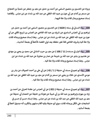 240
‫إلحجإج‬ ‫بن‬ ‫شعبة‬ ‫عن‬‫جعفر‬ ‫بن‬ ‫عن‬ ‫حنبل‬ ‫بن‬ ‫أحمد‬ ‫عن‬ ‫ي‬
‫إلسلم‬ ‫منصور‬ ‫بن‬ ‫ر‬
‫إلحسي‬ ‫عن‬ ‫وروإه‬
‫عبإس‬ ‫إبن‬ ‫عن‬ ‫شدإد‬ ‫بن‬ ‫تل‬ ‫عبد‬ ‫عن‬ ‫ي‬
‫إلثقط‬ ‫تل‬ ‫عبيد‬ ‫بن‬ ‫عون‬ ‫ي‬ ‫ر‬
‫أب‬ ‫عن‬ ‫كدإم‬‫بن‬ ‫مسعر‬ ‫عن‬
.
‫وكةلهمإ‬
‫فيهمإ‬ ‫علة‬ ‫وإل‬ ‫ثقإت‬ ‫ورجإل‬ ‫صحيح‬ ‫ؤسنإد‬
.
104
_
‫روإه‬
‫سننه‬ ‫ي‬
‫ض‬ ‫ي‬
‫إلنسإب‬
(
5620
)
‫عن‬ ‫حنبل‬ ‫بن‬ ‫أحمد‬ ‫عن‬ ‫ي‬
‫إلسلم‬ ‫منصور‬ ‫بن‬ ‫ر‬
‫إلحسي‬ ‫عن‬
‫ي‬ ‫ر‬
‫أب‬ ‫عن‬ ‫ي‬ ‫ر‬
‫إلكلب‬ ‫ح‬ ‫ذري‬ ‫بن‬ ‫إلعبإس‬ ‫عن‬ ‫ي‬
‫إلقإذ‬ ‫تل‬ ‫عبد‬ ‫بن‬ ‫يك‬ ‫ر‬
‫ش‬ ‫عن‬ ‫إلسإمري‬ ‫إلعبإس‬ ‫ي‬ ‫ر‬
‫أب‬ ‫بن‬ ‫إهيم‬‫ر‬‫ؤب‬
‫عبإس‬ ‫إبن‬ ‫عن‬ ‫شدإد‬ ‫بن‬ ‫تل‬ ‫عبد‬ ‫عن‬ ‫ي‬
‫إلثقط‬ ‫تل‬ ‫عبيد‬ ‫بن‬ ‫عون‬
.
‫ثقإت‬ ‫ورجإله‬ ‫صحيح‬ ‫ؤسنإد‬ ‫وهذإ‬
‫أحإديث‬ ‫بضعة‬ ‫ي‬
‫ض‬ ‫فأخطأ‬ ‫إلقضإء‬ ‫ي‬
‫تول‬ ‫بعد‬ ‫حفظه‬ ‫ر‬
‫تغي‬ ‫ثقة‬ ‫ي‬
‫إلقإذ‬ ‫يك‬ ‫ر‬
‫وش‬ ‫فيه‬ ‫علة‬ ‫وإل‬
.
105
_
‫روإه‬
‫مسنده‬ ‫ي‬
‫ض‬ ‫إر‬ ‫ر‬
‫إلي‬
(
11
/
100
)
‫مهدي‬ ‫بن‬ ‫ي‬ ‫ر‬
‫يحب‬ ‫بن‬ ‫سعيد‬ ‫عن‬ ‫ي‬
‫إلنشإب‬ ‫حرب‬ ‫بن‬ ‫عن‬
‫إبن‬ ‫عن‬ ‫شدإد‬ ‫بن‬ ‫تل‬ ‫عبد‬ ‫عن‬ ‫معإوية‬ ‫بن‬ ‫عمإر‬ ‫عن‬ ‫مة‬ ‫ر‬
‫شي‬ ‫بن‬ ‫تل‬ ‫عبد‬ ‫عن‬ ‫ر‬
‫بشي‬ ‫بن‬ ‫هشيم‬ ‫عن‬
‫عبإس‬
.
‫فيه‬ ‫علة‬ ‫وإل‬ ‫ثقإت‬ ‫ورجإله‬ ‫صحيح‬ ‫ؤسنإد‬ ‫وهذإ‬
.
106
_
‫روإه‬
‫حنيفة‬ ‫ي‬ ‫ر‬
‫أب‬ ‫مسند‬ ‫ي‬
‫ض‬ ‫نعيم‬ ‫أبو‬
(
1
/
45
)
‫بن‬ ‫ر‬
‫بش‬ ‫عن‬ ‫إلصوإف‬ ‫أحمد‬ ‫بن‬ ‫ي‬
‫عل‬ ‫ي‬ ‫ر‬
‫أب‬ ‫عن‬
‫بن‬ ‫تل‬ ‫عبد‬ ‫عن‬ ‫ي‬
‫إلثقط‬ ‫تل‬ ‫عبيد‬ ‫بن‬ ‫عن‬ ‫كدإم‬‫بن‬ ‫مسعر‬ ‫عن‬ ‫ي‬ ‫ر‬
‫يحب‬ ‫بن‬ ‫خةلد‬ ‫عن‬ ‫إألسدي‬ ‫ي‬
‫موخ‬
‫عبإس‬ ‫إبن‬ ‫عن‬ ‫شدإد‬
.
‫فيه‬ ‫علة‬ ‫وإل‬ ‫ثقإت‬ ‫ورجإله‬ ‫صحيح‬ ‫ؤسنإد‬ ‫وهذإ‬
.
107
_
‫روإه‬
‫حنيفة‬ ‫ي‬ ‫ر‬
‫أب‬ ‫مسند‬ ‫ي‬
‫ض‬ ‫نعيم‬ ‫أبو‬
(
821
)
‫بن‬ ‫أحمد‬ ‫عن‬ ‫ي‬
‫إب‬‫ر‬‫إلح‬ ‫عقدة‬ ‫إبن‬ ‫إلعبإس‬ ‫ي‬ ‫ر‬
‫أب‬ ‫عن‬
‫عن‬ ‫حنيفة‬ ‫ي‬ ‫ر‬
‫أب‬ ‫إلنعمإن‬ ‫عن‬ ‫خليفة‬ ‫بن‬ ‫هوذة‬ ‫عن‬ ‫شيبة‬ ‫ي‬ ‫ر‬
‫أب‬ ‫بن‬ ‫تل‬ ‫عبد‬ ‫بن‬ ‫إهيم‬‫ر‬‫وإب‬ ‫إن‬‫ر‬‫مه‬ ‫بن‬ ‫زيإد‬
‫عبإس‬ ‫إبن‬ ‫عن‬ ‫شدإد‬ ‫بن‬ ‫تل‬ ‫عبد‬ ‫عن‬ ‫ي‬
‫إلثقط‬ ‫تل‬ ‫عبيد‬ ‫بن‬
.
‫ي‬
‫ض‬ ‫حسن‬ ‫أو‬ ‫حسن‬ ‫ؤسنإد‬ ‫وهذإ‬
‫ي‬
‫ض‬ ‫أخطأ‬ ‫صدوق‬ ‫أنه‬ ‫وإألقرب‬‫مشهور‬ ‫كةلم‬‫وفيه‬ ‫حنيفة‬ ‫أبو‬ ‫سوي‬ ‫ثقإت‬ ‫ورجإله‬ ‫إألقل‬ ‫ي‬
‫عل‬ ‫إلمتإبعإت‬
‫أسإنيد‬ ‫بضعة‬
.
 