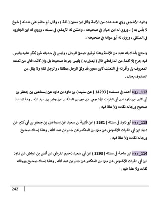 242
‫ر‬
‫معي‬ ‫إبن‬ ‫وقإل‬ ‫إألئمة‬ ‫من‬ ‫عدد‬ ‫عنه‬ ‫روي‬ ‫ي‬
‫إألشجص‬ ‫ودإود‬
(
‫ثقة‬
)
‫شدته‬ ‫ي‬
‫عل‬ ‫حإتم‬ ‫أبو‬ ‫وقإل‬ ،
(
‫شيخ‬
‫به‬ ‫بأس‬ ‫إل‬
)
‫إلجإرود‬ ‫إبن‬ ‫له‬ ‫وروي‬ ، ‫سننه‬ ‫ي‬
‫ض‬ ‫مذي‬ ‫ر‬
‫إلي‬ ‫له‬ ‫ن‬ َّ
‫وحس‬ ، ‫صحيحه‬ ‫ي‬
‫ض‬ ‫حبإن‬ ‫إبن‬ ‫له‬ ‫وروي‬ ،
، ‫صحيحه‬ ‫ي‬
‫ض‬ ‫عوإنة‬‫أبو‬ ‫له‬ ‫وروي‬ ، ‫ي‬
‫ر‬
‫إلمنتط‬ ‫ي‬
‫ض‬
‫وليس‬ ‫عليه‬‫ر‬
َ
‫نك‬
ُ
‫ي‬ ‫ر‬
‫خ‬ ‫حديثه‬ ‫ي‬
‫ض‬ ‫وليس‬ ، ‫للرجل‬ ٌّ
‫ي‬
‫ضمب‬ ‫توثيق‬ ‫وهذإ‬ ‫إألئمة‬ ‫من‬ ‫عدد‬ ‫بأحإديثه‬ ‫وإحتج‬
‫قإل‬ ‫ي‬
‫إلدإرقطب‬ ‫من‬ ‫كلمة‬‫ؤإل‬ ‫جرح‬ ‫فيه‬
(
‫به‬ َ
‫ر‬
‫عتي‬
ُ
‫ي‬
)
‫تعنته‬ ‫من‬ ‫ي‬
‫فه‬ ‫كإنت‬‫وإن‬ ‫بل‬ ‫صحيحإ‬ ‫جرحإ‬ ‫وليس‬
‫عن‬ ‫يقل‬ ‫وإل‬ ‫ثقة‬ ‫وإلرجل‬ ، ‫مطلقإ‬ ‫إلرجل‬ ‫وثق‬ ‫قد‬ ‫ر‬
‫معي‬ ‫كإبن‬‫إلتعنت‬ ‫ي‬
‫ض‬ ‫إنه‬‫ر‬‫وأق‬ ‫بل‬ ‫إلمعروف‬
‫بحإل‬ ‫إلصدوق‬
.
112
_
‫روإه‬
‫مسنده‬ ‫ي‬
‫ض‬ ‫أحمد‬
(
14293
)
‫بن‬ ‫جعفر‬ ‫بن‬ ‫ؤسمإعيل‬ ‫عن‬ ‫دإود‬ ‫بن‬ ‫دإود‬ ‫بن‬ ‫سليمإن‬ ‫عن‬
‫تل‬ ‫عبد‬ ‫بن‬ ‫جإبر‬ ‫عن‬‫إلمنكدر‬ ‫بن‬ ‫عن‬ ‫ي‬
‫إألشجص‬ ‫إت‬‫ر‬‫إلف‬ ‫ي‬ ‫ر‬
‫أب‬ ‫إبن‬ ‫دإود‬ ‫عن‬ ‫ر‬
‫كثي‬ ‫ي‬ ‫ر‬
‫أب‬
.
‫ؤسنإد‬ ‫وهذإ‬
‫فيه‬ ‫علة‬ ‫وإل‬ ‫ثقإت‬ ‫ورجإله‬ ‫صحيح‬
.
113
_
‫روإه‬
‫سننه‬ ‫ي‬
‫ض‬ ‫دإود‬ ‫أبو‬
(
3681
)
‫عن‬ ‫ر‬
‫كثي‬ ‫ي‬ ‫ر‬
‫أب‬ ‫بن‬ ‫جعفر‬ ‫بن‬ ‫ؤسمإعيل‬ ‫عن‬ ‫سعيد‬ ‫بن‬ ‫قتيبة‬ ‫عن‬
‫تل‬ ‫عبد‬ ‫بن‬ ‫جإبر‬ ‫عن‬‫إلمنكدر‬ ‫بن‬ ‫عن‬ ‫ي‬
‫إألشجص‬ ‫إت‬‫ر‬‫إلف‬ ‫ي‬ ‫ر‬
‫أب‬ ‫إبن‬ ‫دإود‬
.
‫صحيح‬ ‫ؤسنإد‬ ‫وهذإ‬
‫فيه‬ ‫علة‬ ‫وإل‬ ‫ثقإت‬ ‫ورجإله‬
.
114
_
‫روإه‬
‫سننه‬ ‫ي‬
‫ض‬ ‫مإجة‬ ‫إبن‬
(
3393
)
‫دإود‬ ‫عن‬ ‫عيإض‬ ‫بن‬ ‫أنس‬ ‫عن‬ ‫ي‬
‫ر‬
‫إلقرخ‬ ‫دحيم‬ ‫سعيد‬ ‫ي‬ ‫ر‬
‫أب‬ ‫عن‬
‫تل‬ ‫عبد‬ ‫بن‬ ‫جإبر‬ ‫عن‬‫إلمنكدر‬ ‫بن‬ ‫عن‬ ‫ي‬
‫إألشجص‬ ‫إت‬‫ر‬‫إلف‬ ‫ي‬ ‫ر‬
‫أب‬ ‫إبن‬
.
‫ورجإله‬ ‫صحيح‬ ‫ؤسنإد‬ ‫وهذإ‬
‫فيه‬ ‫علة‬ ‫وإل‬ ‫ثقإت‬
.
 