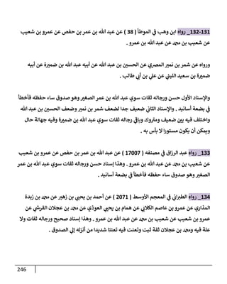 246
131
-
132
_
‫روإه‬
‫إلموطأ‬ ‫ي‬
‫ض‬ ‫وهب‬ ‫إبن‬
(
38
)
‫شعيب‬ ‫بن‬ ‫عمرو‬ ‫عن‬ ‫حفص‬ ‫بن‬ ‫عمر‬ ‫بن‬ ‫تل‬ ‫عبد‬ ‫عن‬
‫عمرو‬ ‫بن‬ ‫تل‬ ‫عبد‬ ‫عن‬ ‫بن‬ ‫شعيب‬ ‫عن‬
.
‫أبيه‬ ‫عن‬ ‫ة‬ ‫ر‬
‫ضمي‬ ‫بن‬ ‫تل‬ ‫عبد‬ ‫أبيه‬ ‫عن‬ ‫تل‬ ‫عبد‬ ‫بن‬ ‫ر‬
‫إلحسي‬ ‫عن‬ ‫إلمرصي‬ ‫ر‬
‫نمي‬ ‫بن‬ ‫شمر‬ ‫عن‬ ‫وروإه‬
‫طإلب‬ ‫ي‬ ‫ر‬
‫أب‬ ‫بن‬ ‫ي‬
‫عل‬ ‫عن‬ ‫ي‬
‫ر‬
‫إلليب‬ ‫سعيد‬ ‫بن‬ ‫ة‬ ‫ر‬
‫ضمي‬
.
‫فأخطأ‬ ‫حفظه‬ ‫سإء‬ ‫صدوق‬ ‫وهو‬ ‫ر‬
‫إلصغي‬ ‫عمر‬ ‫بن‬ ‫تل‬ ‫عبد‬ ‫سوي‬ ‫ثقإت‬ ‫ورجإله‬ ‫حسن‬ ‫إألول‬ ‫وإؤلسنإد‬
‫أسإنيد‬ ‫بضعة‬ ‫ي‬
‫ض‬
.
‫تل‬ ‫عبد‬ ‫بن‬ ‫ر‬
‫إلحسي‬ ‫وضعف‬ ‫ر‬
‫نمي‬ ‫بن‬ ‫شمر‬ ‫لضعف‬ ‫جدإ‬ ‫ضعيف‬ ‫ي‬
‫إلثإب‬ ‫وإؤلسنإد‬
‫حإل‬ ‫جهإلة‬ ‫وفيه‬ ‫ة‬ ‫ر‬
‫ضمي‬ ‫بن‬ ‫تل‬ ‫عبد‬ ‫سوي‬ ‫ثقإت‬ ‫رجإله‬ ‫ي‬
‫ر‬
‫وبإض‬ ‫وك‬ ‫ر‬
‫ومي‬ ‫ضعيف‬ ‫ر‬
‫بي‬ ‫فيه‬ ‫وإختلف‬
‫به‬ ‫بأس‬ ‫إل‬ ‫إ‬‫ر‬‫مستو‬ ‫يكون‬ ‫أن‬ ‫ويمكن‬
.
133
_
‫روإه‬
‫مصنفه‬ ‫ي‬
‫ض‬ ‫إق‬‫ز‬‫إلر‬ ‫عبد‬
(
17007
)
‫شعيب‬ ‫بن‬ ‫عمرو‬ ‫عن‬ ‫حفص‬ ‫بن‬ ‫عمر‬ ‫بن‬ ‫تل‬ ‫عبد‬ ‫عن‬
‫عمرو‬ ‫بن‬ ‫تل‬ ‫عبد‬ ‫عن‬ ‫بن‬ ‫شعيب‬ ‫عن‬
.
‫عمر‬ ‫بن‬ ‫تل‬ ‫عبد‬ ‫سوي‬ ‫ثقإت‬ ‫ورجإله‬ ‫حسن‬ ‫ؤسنإد‬ ‫وهذإ‬
‫أسإنيد‬ ‫بضعة‬ ‫ي‬
‫ض‬ ‫فأخطأ‬ ‫حفظه‬ ‫سإء‬ ‫صدوق‬ ‫وهو‬ ‫ر‬
‫إلصغي‬
.
134
_
‫روإه‬
‫إألوسط‬ ‫إلمعجم‬ ‫ي‬
‫ض‬ ‫ي‬
‫إب‬ ‫ر‬
‫إلطي‬
(
2071
)
‫زبدة‬ ‫بن‬ ‫عن‬ ‫ر‬
‫زهي‬ ‫بن‬ ‫ي‬ ‫ر‬
‫يحب‬ ‫بن‬ ‫أحمد‬ ‫عن‬
‫عن‬ ‫ي‬
‫ر‬
‫إلقرخ‬ ‫عجةلن‬ ‫بن‬ ‫عن‬ ‫إلعوذي‬ ‫ي‬ ‫ر‬
‫يحب‬ ‫بن‬ ‫همإم‬ ‫عن‬ ‫ي‬ ‫ر‬
‫إلكةلب‬ ‫عإصم‬ ‫بن‬ ‫عمرو‬ ‫عن‬ ‫إلمذإري‬
‫عمرو‬ ‫بن‬ ‫تل‬ ‫عبد‬ ‫عن‬ ‫بن‬ ‫شعيب‬ ‫عن‬ ‫شعيب‬ ‫بن‬ ‫عمرو‬
.
‫وإل‬ ‫ثقإت‬ ‫ورجإله‬ ‫صحيح‬ ‫ؤسنإد‬ ‫وهذإ‬
‫إلصدوق‬ ‫ي‬
‫ؤل‬ ‫أنزله‬ ‫من‬ ‫شديدإ‬ ‫تعنتإ‬ ‫فيه‬ ‫وتعنت‬ ‫ثبت‬ ‫ثقة‬ ‫عجةلن‬ ‫بن‬ ‫و‬ ‫فيه‬ ‫علة‬
.
 