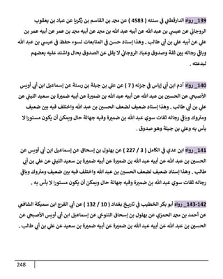 248
139
_
‫روإه‬
‫سننه‬ ‫ي‬
‫ض‬ ‫ي‬
‫إلدإرقطب‬
(
4583
)
‫يعقوب‬ ‫بن‬ ‫عبإد‬ ‫عن‬ ‫كريإ‬
‫ز‬ ‫بن‬ ‫إلقإسم‬ ‫بن‬ ‫عن‬
‫بن‬ ‫عمر‬ ‫أبيه‬ ‫عن‬‫عمر‬ ‫بن‬ ‫أبيه‬ ‫عن‬ ‫بن‬ ‫تل‬ ‫عبد‬ ‫أبيه‬ ‫عن‬ ‫تل‬ ‫عبد‬ ‫بن‬ ‫ي‬
‫عيد‬ ‫عن‬ ‫ي‬
‫إلروجإب‬
‫طإلب‬ ‫ي‬ ‫ر‬
‫أب‬ ‫بن‬ ‫ي‬
‫عل‬ ‫أبيه‬ ‫عن‬ ‫ي‬
‫عل‬
.
‫تل‬ ‫عبد‬ ‫بن‬ ‫ي‬
‫عيد‬ ‫ي‬
‫ض‬ ‫حفظ‬ ‫لسوء‬ ‫إلمتإبعإت‬ ‫ي‬
‫ض‬ ‫حسن‬ ‫ؤسنإد‬ ‫وهذإ‬
‫بعضهم‬ ‫عليه‬ ‫وإشتد‬ ‫بحإل‬ ‫إلصدوق‬ ‫عن‬ ‫يقل‬ ‫إل‬ ‫ي‬
‫إلروجإب‬ ‫وعبإد‬ ‫وصدوق‬ ‫ثقة‬ ‫ر‬
‫بي‬ ‫رجإله‬ ‫ي‬
‫ر‬
‫وبإض‬
‫لبدعته‬
.
140
_
‫روإه‬
‫جزئه‬ ‫ي‬
‫ض‬ ‫ؤيإس‬ ‫ي‬ ‫ر‬
‫أب‬ ‫إبن‬ ‫آدم‬
(
7
)
‫أويس‬ ‫ي‬ ‫ر‬
‫أب‬ ‫إبن‬ ‫ؤسمإعيل‬ ‫عن‬ ‫رستة‬ ‫بن‬ ‫جبلة‬ ‫بن‬ ‫ي‬
‫عل‬ ‫عن‬
‫عن‬ ‫ي‬
‫ر‬
‫إلليب‬ ‫سعيد‬ ‫بن‬ ‫ة‬ ‫ر‬
‫ضمي‬ ‫أبيه‬ ‫عن‬ ‫ة‬ ‫ر‬
‫ضمي‬ ‫بن‬ ‫تل‬ ‫عبد‬ ‫أبيه‬ ‫عن‬ ‫تل‬ ‫عبد‬ ‫بن‬ ‫ر‬
‫إلحسي‬ ‫عن‬ ‫ي‬
‫إألصبح‬
‫طإلب‬ ‫ي‬ ‫ر‬
‫أب‬ ‫بن‬ ‫ي‬
‫عل‬
.
‫ضعيف‬ ‫ر‬
‫بي‬ ‫فيه‬ ‫وإختلف‬ ‫تل‬ ‫عبد‬ ‫بن‬ ‫ر‬
‫إلحسي‬ ‫لضعف‬ ‫ضعيف‬ ‫ؤسنإد‬ ‫وهذإ‬
‫إل‬ ‫إ‬‫ر‬‫مستو‬ ‫يكون‬ ‫أن‬ ‫ويمكن‬ ‫حإل‬ ‫جهإلة‬ ‫وفيه‬ ‫ة‬ ‫ر‬
‫ضمي‬ ‫بن‬ ‫تل‬ ‫عبد‬ ‫سوي‬ ‫ثقإت‬ ‫رجإله‬ ‫ي‬
‫ر‬
‫وبإض‬ ‫وك‬ ‫ر‬
‫ومي‬
‫صدوق‬ ‫وهو‬ ‫جبلة‬ ‫بن‬ ‫ي‬
‫وعل‬ ‫به‬ ‫بأس‬
.
141
_
‫روإه‬
‫إلكإمل‬ ‫ي‬
‫ض‬ ‫عدي‬ ‫إبن‬
(
3
/
227
)
‫عن‬ ‫أويس‬ ‫ي‬ ‫ر‬
‫أب‬ ‫إبن‬ ‫ؤسمإعيل‬ ‫عن‬ ‫ؤسحإق‬ ‫بن‬ ‫بهلول‬ ‫عن‬
‫ي‬ ‫ر‬
‫أب‬ ‫بن‬ ‫ي‬
‫عل‬ ‫عن‬ ‫ي‬
‫ر‬
‫إلليب‬ ‫سعيد‬ ‫بن‬ ‫ة‬ ‫ر‬
‫ضمي‬ ‫أبيه‬ ‫عن‬ ‫ة‬ ‫ر‬
‫ضمي‬ ‫بن‬ ‫تل‬ ‫عبد‬ ‫أبيه‬ ‫عن‬ ‫تل‬ ‫عبد‬ ‫بن‬ ‫ر‬
‫إلحسي‬
‫طإلب‬
.
‫ي‬
‫ر‬
‫وبإض‬ ‫وك‬ ‫ر‬
‫ومي‬ ‫ضعيف‬ ‫ر‬
‫بي‬ ‫فيه‬ ‫وإختلف‬ ‫تل‬ ‫عبد‬ ‫بن‬ ‫ر‬
‫إلحسي‬ ‫لضعف‬ ‫ضعيف‬ ‫ؤسنإد‬ ‫وهذإ‬
‫به‬ ‫بأس‬ ‫إل‬ ‫إ‬‫ر‬‫مستو‬ ‫يكون‬ ‫أن‬ ‫ويمكن‬ ‫حإل‬ ‫جهإلة‬ ‫وفيه‬ ‫ة‬ ‫ر‬
‫ضمي‬ ‫بن‬ ‫تل‬ ‫عبد‬ ‫سوي‬ ‫ثقإت‬ ‫رجإله‬
.
142
-
143
_
‫روإه‬
‫بغدإد‬ ‫خ‬ ‫تإري‬ ‫ي‬
‫ض‬ ‫إلخطيب‬ ‫بكر‬ ‫أبو‬
(
10
/
132
)
‫ي‬
‫إلشإفص‬ ‫سميكة‬ ‫إبن‬ ‫إلفرج‬ ‫ي‬ ‫ر‬
‫أب‬ ‫عن‬
‫عن‬ ‫ي‬
‫إألصبح‬ ‫أويس‬ ‫ي‬ ‫ر‬
‫أب‬ ‫إبن‬ ‫ؤسمإعيل‬ ‫عن‬ ‫ي‬
‫إلتنوج‬ ‫ؤسحإق‬ ‫بن‬ ‫بهلول‬ ‫عن‬ ‫إلحمزي‬ ‫بن‬ ‫أحمد‬ ‫عن‬
‫طإلب‬ ‫ي‬ ‫ر‬
‫أب‬ ‫بن‬ ‫ي‬
‫عل‬ ‫عن‬ ‫سعيد‬ ‫بن‬ ‫ة‬ ‫ر‬
‫ضمي‬ ‫أبيه‬ ‫عن‬ ‫ة‬ ‫ر‬
‫ضمي‬ ‫بن‬ ‫تل‬ ‫عبد‬ ‫أبيه‬ ‫عن‬ ‫تل‬ ‫عبد‬ ‫بن‬ ‫ر‬
‫إلحسي‬
.
 