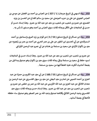 251
152
_
‫روإه‬
‫جرجإن‬ ‫خ‬ ‫تإري‬ ‫ي‬
‫ض‬ ‫ي‬
‫إلسهم‬
(
1
/
327
)
‫بن‬ ‫ي‬
‫موخ‬ ‫عن‬ ‫إلفضل‬ ‫بن‬ ‫أحمد‬ ‫بن‬ ‫إلعبإس‬ ‫عن‬
‫يزيد‬ ‫بن‬ ‫إلحسن‬ ‫عن‬ ‫إلقدإح‬ ‫سإلم‬ ‫بن‬ ‫سعيد‬ ‫عن‬ ‫ي‬
‫إلموصل‬ ‫حرب‬ ‫بن‬ ‫ي‬
‫عل‬ ‫عن‬ ‫ي‬
‫إلجويب‬ ‫إلعبإس‬
‫عمرو‬ ‫بن‬ ‫تل‬ ‫عبد‬ ‫عن‬ ‫بن‬ ‫شعيب‬ ‫عن‬ ‫شعيب‬ ‫بن‬ ‫عمرو‬ ‫عن‬ ‫إلضمري‬
.
‫أو‬ ‫حسن‬ ‫ؤسنإد‬ ‫وهذإ‬
‫به‬ ‫بأس‬ ‫إل‬‫مستور‬ ‫وهو‬ ‫أحمد‬ ‫بن‬ ‫إلعبإس‬ ‫سوي‬ ‫ثقإت‬ ‫ورجإله‬ ‫إألقل‬ ‫ي‬
‫عل‬ ‫إلمتإبعإت‬ ‫ي‬
‫ض‬ ‫حسن‬
.
153
_
‫روإه‬
‫دمشق‬ ‫خ‬ ‫تإري‬ ‫ي‬
‫ض‬ ‫عسإكر‬ ‫إبن‬
(
53
/
3
)
‫أحمد‬ ‫بن‬ ‫وإسمإعيل‬ ‫إلمري‬ ‫زيد‬ ‫بن‬ ‫قوإم‬ ‫عن‬
‫عن‬ ‫زنجويه‬ ‫بن‬ ‫عمر‬ ‫بن‬ ‫أحمد‬ ‫عن‬ ‫ي‬ ‫ر‬
‫إلحرب‬ ‫عمر‬ ‫بن‬ ‫ي‬
‫عل‬ ‫عن‬‫إلنقور‬ ‫إبن‬ ‫ر‬
‫إلحسي‬ ‫ي‬ ‫ر‬
‫أب‬ ‫عن‬ ‫إلسمرقندي‬
‫ي‬
‫إش‬‫ز‬‫إألو‬ ‫إلرحمن‬ ‫عبد‬‫عمرو‬ ‫ي‬ ‫ر‬
‫أب‬ ‫عن‬ ‫هشإم‬ ‫بن‬ ‫مسلمة‬ ‫بن‬ ‫سعيد‬ ‫عن‬ ‫إألزدي‬ ‫ذكوإن‬ ‫بن‬
‫عمرو‬ ‫بن‬ ‫تل‬ ‫عبد‬ ‫عن‬ ‫بن‬ ‫شعيب‬ ‫عن‬ ‫شعيب‬ ‫بن‬ ‫عمرو‬ ‫عن‬
.
‫إلمتإبعإت‬ ‫ي‬
‫ض‬ ‫حسن‬ ‫ؤسنإد‬ ‫وهذإ‬
‫من‬ ‫قيل‬ ‫ومإ‬ ‫صدوق‬ ‫وهو‬ ‫ذكوإن‬ ‫بن‬ ‫سوي‬ ‫ثقإت‬ ‫رجإله‬ ‫ي‬
‫ر‬
‫وبإض‬ ‫مسلمة‬ ‫بن‬ ‫سعيد‬ ‫ي‬
‫ض‬ ‫حفظ‬ ‫لسوء‬
‫مسلمة‬ ‫بن‬ ‫سعيد‬ ‫من‬ ‫فيهإ‬ ‫إلخطأ‬ ‫عليه‬ ‫أنكرت‬ ‫أحإديث‬ ‫بضعة‬
.
154
_
‫روإه‬
‫دمشق‬ ‫خ‬ ‫تإري‬ ‫ي‬
‫ض‬ ‫عسإكر‬ ‫إبن‬
(
53
/
160
)
‫عبد‬ ‫عن‬ ‫حمزة‬ ‫بن‬ ‫إلكريم‬ ‫عبد‬ ‫ي‬ ‫ر‬
‫أب‬ ‫عن‬
‫بن‬ ‫إلرحمن‬ ‫عبد‬ ‫عن‬ ‫ي‬
‫إلقنشيب‬ ‫سهل‬ ‫بن‬ ‫عن‬ ‫ي‬
‫إلبجل‬ ‫بن‬ ‫تمإم‬ ‫عن‬ ‫ي‬
‫إلتميم‬ ‫أحمد‬ ‫بن‬ ‫إلعزيز‬
‫بن‬ ‫عمرو‬ ‫عن‬ ‫حفص‬ ‫بن‬ ‫عمر‬ ‫بن‬ ‫تل‬ ‫عبد‬ ‫عن‬ ‫ي‬
‫إألويد‬ ‫تل‬ ‫عبد‬ ‫بن‬ ‫إلعزيز‬ ‫عبد‬ ‫عن‬ ‫ي‬
‫ر‬
‫إلةلذض‬ ‫معدإن‬
‫عمرو‬ ‫بن‬ ‫تل‬ ‫عبد‬ ‫عن‬ ‫بن‬ ‫شعيب‬ ‫عن‬ ‫شعيب‬
.
‫سوي‬ ‫ثقإت‬ ‫ورجإله‬ ‫حسن‬ ‫ؤسنإد‬ ‫وهذإ‬
‫حفظه‬ ‫سإء‬ ‫صدوق‬ ‫وهو‬ ‫ر‬
‫إلصغي‬ ‫عمر‬ ‫بن‬ ‫تل‬ ‫وعبد‬ ‫صدوق‬ ‫وكةلهمإ‬ ‫ي‬
‫ر‬
‫إلةلذض‬ ‫إلرحمن‬ ‫وعبد‬ ‫ي‬
‫إلقنشيب‬
‫أسإنيد‬ ‫بضعة‬ ‫ي‬
‫ض‬ ‫فأخطأ‬
.
 