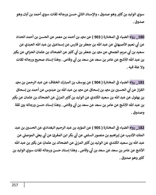 257
‫وهو‬ ‫أبإن‬ ‫بن‬ ‫أحمد‬ ‫سوي‬ ‫ثقإت‬ ‫ورجإله‬ ‫حسن‬ ‫ي‬
‫إلثإب‬ ‫وإؤلسنإد‬ ، ‫صدوق‬ ‫وهو‬ ‫ر‬
‫كثي‬‫بن‬ ‫إلوليد‬ ‫سوي‬
‫صدوق‬
.
180
_
‫روإه‬
‫إلمختإرة‬ ‫ي‬
‫ض‬ ‫إلضيإء‬
(
903
)
‫إلحدإد‬ ‫أحمد‬ ‫بن‬ ‫إلحسن‬ ‫عن‬‫معمر‬ ‫بن‬ ‫أحمد‬ ‫بن‬ ‫عن‬
‫عن‬ ‫إلعبدي‬ ‫تل‬ ‫عبد‬ ‫بن‬ ‫ؤسمإعيل‬ ‫عن‬ ‫فإرس‬ ‫بن‬ ‫جعفر‬ ‫بن‬ ‫تل‬ ‫عبد‬ ‫عن‬ ‫ي‬
‫إألصبهإب‬ ‫نعيم‬ ‫ي‬ ‫ر‬
‫أب‬ ‫عن‬
‫ر‬
‫بكي‬ ‫عن‬ ‫ي‬
‫إم‬‫ز‬‫إلح‬ ‫عثمإن‬ ‫بن‬ ‫إلضحإك‬ ‫عن‬ ‫ر‬
‫كثي‬ ‫ي‬ ‫ر‬
‫أب‬ ‫بن‬ ‫جعفر‬ ‫بن‬ ‫عن‬ ‫ي‬
‫إلجمح‬ ‫مريم‬ ‫ي‬ ‫ر‬
‫أب‬ ‫بن‬ ‫سعيد‬
‫وقإص‬ ‫ي‬ ‫ر‬
‫أب‬ ‫بن‬ ‫سعد‬ ‫عن‬ ‫سعد‬ ‫بن‬ ‫عإمر‬ ‫عن‬ ‫إألشج‬ ‫تل‬ ‫عبد‬ ‫بن‬
.
‫ثقإت‬ ‫ورجإله‬ ‫صحيح‬ ‫ؤسنإد‬ ‫وهذإ‬
‫فيه‬ ‫علة‬ ‫وإل‬
.
181
_
‫روإه‬
‫إلمختإرة‬ ‫ي‬
‫ض‬ ‫إلضيإء‬
(
904
)
‫بن‬ ‫إلرحمن‬ ‫عبد‬ ‫عن‬ ‫إلخفإف‬ ‫إلمبإرك‬ ‫بن‬ ‫يوسف‬ ‫عن‬
‫ؤسحإق‬ ‫بن‬ ‫أحمد‬ ‫عن‬ ‫عبدوس‬ ‫بن‬ ‫تل‬ ‫عبد‬ ‫بن‬ ‫عن‬ ‫ؤسحإق‬ ‫بن‬ ‫بن‬ ‫ر‬
‫إلحسي‬ ‫ي‬ ‫ر‬
‫أب‬ ‫عن‬‫إز‬‫ز‬‫إلق‬
‫ر‬
‫بكي‬ ‫عن‬ ‫عثمإن‬ ‫بن‬ ‫إلضحإك‬ ‫عن‬ ‫ي‬
‫إلمزب‬ ‫ر‬
‫كثي‬‫بن‬ ‫إلوليد‬ ‫عن‬ ‫إلكندي‬ ‫سعيد‬ ‫بن‬ ‫تل‬ ‫عبد‬ ‫عن‬ ‫بهلول‬ ‫بن‬
‫وقإص‬ ‫ي‬ ‫ر‬
‫أب‬ ‫بن‬ ‫سعد‬ ‫عن‬ ‫سعد‬ ‫بن‬ ‫عإمر‬ ‫عن‬ ‫إألشج‬ ‫تل‬ ‫عبد‬ ‫بن‬
.
‫ثقة‬ ‫ر‬
‫بي‬ ‫ورجإله‬ ‫حسن‬ ‫ؤسنإد‬ ‫وهذإ‬
‫وصدوق‬
.
182
_
‫روإه‬
‫إلمختإرة‬ ‫ي‬
‫ض‬ ‫إلضيإء‬
(
905
)
‫عبد‬ ‫بن‬ ‫ر‬
‫إلحسي‬ ‫عن‬ ‫إلبغدإدي‬ ‫إلرحيم‬ ‫عبد‬ ‫بن‬ ‫إلمؤيد‬ ‫عن‬
‫عن‬ ‫ي‬
‫إلموصل‬ ‫ي‬
‫يعل‬ ‫ي‬ ‫ر‬
‫أب‬ ‫عن‬ ‫إلمقرئ‬ ‫إبن‬ ‫بكر‬ ‫ي‬ ‫ر‬
‫أب‬ ‫عن‬ ‫ي‬
‫إلسلم‬ ‫منصور‬ ‫بن‬ ‫إهيم‬‫ر‬‫ؤب‬ ‫عن‬ ‫إألديب‬ ‫إلملك‬
‫تل‬ ‫عبد‬ ‫بن‬ ‫ر‬
‫بكي‬ ‫عن‬ ‫عثمإن‬ ‫بن‬ ‫إلضحإك‬ ‫عن‬ ‫ي‬
‫إلمزب‬ ‫ر‬
‫كثي‬‫بن‬ ‫إلوليد‬ ‫عن‬ ‫إلكندي‬ ‫سعيد‬ ‫بن‬ ‫تل‬ ‫عبد‬
‫وقإص‬ ‫ي‬ ‫ر‬
‫أب‬ ‫بن‬ ‫سعد‬ ‫عن‬ ‫سعد‬ ‫بن‬ ‫عإمر‬ ‫عن‬ ‫إألشج‬
.
‫بن‬ ‫إلوليد‬ ‫سوي‬ ‫ثقإت‬ ‫ورجإله‬ ‫حسن‬ ‫ؤسنإد‬ ‫وهذإ‬
‫صدوق‬ ‫وهو‬ ‫ر‬
‫كثي‬
.
 