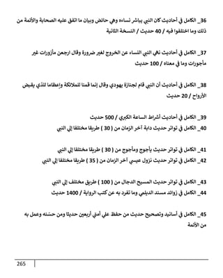 265
36
_
‫من‬ ‫وإألئمة‬ ‫إلصحإبة‬ ‫عليه‬ ‫إتفق‬ ‫مإ‬ ‫وبيإن‬ ‫حإئض‬ ‫ي‬
‫وه‬ ‫نسإءه‬ ‫ر‬
‫يبإش‬ ‫ي‬ ‫ر‬
‫إلنب‬ ‫كإن‬‫أحإديث‬ ‫ي‬
‫ض‬ ‫إلكإمل‬
‫فيه‬ ‫إختلفوإ‬ ‫ومإ‬ ‫ذلك‬
/
40
‫حديث‬
/
‫إلثإنية‬ ‫إلنسخة‬
37
_
‫ر‬
‫غي‬ ‫إت‬‫ر‬‫مأزو‬ ‫إرجعن‬ ‫وقإل‬ ‫ورة‬‫رص‬ ‫ر‬
‫لغي‬ ‫إلخروج‬ ‫عن‬ ‫إلنسإء‬ ‫ي‬ ‫ر‬
‫إلنب‬ ‫ي‬
‫نه‬ ‫أحإديث‬ ‫ي‬
‫ض‬ ‫إلكإمل‬
‫معنإه‬ ‫ي‬
‫ض‬ ‫ومإ‬ ‫إت‬‫ر‬‫مأجو‬
/
100
‫حديث‬
38
_
‫يقبض‬ ‫للذي‬ ‫وإعظإمإ‬ ‫للمةلئكة‬ ‫قمنإ‬ ‫ؤنمإ‬ ‫وقإل‬ ‫يهودي‬ ‫لجنإزة‬ ‫قإم‬ ‫ي‬ ‫ر‬
‫إلنب‬ ‫أن‬ ‫أحإديث‬ ‫ي‬
‫ض‬ ‫إلكإمل‬
‫إألروإح‬
/
20
‫حديث‬
39
_
‫ي‬ ‫ر‬
‫إلكي‬ ‫إلسإعة‬ ‫إط‬ ‫ر‬
‫أش‬ ‫أحإديث‬ ‫ي‬
‫ض‬ ‫إلكإمل‬
/
500
‫حديث‬
40
_
‫من‬ ‫إلزمإن‬ ‫آخر‬ ‫دإبة‬ ‫حديث‬ ‫توإتر‬ ‫ي‬
‫ض‬ ‫إلكإمل‬
(
30
)
‫ي‬ ‫ر‬
‫إلنب‬ ‫ي‬
‫ؤل‬ ‫مختلفإ‬ ‫طريقإ‬
41
_
‫من‬ ‫ومأجوج‬ ‫يأجوج‬ ‫حديث‬ ‫توإتر‬ ‫ي‬
‫ض‬ ‫إلكإمل‬
(
30
)
‫ي‬ ‫ر‬
‫إلنب‬ ‫ي‬
‫ؤل‬ ‫مختلفإ‬ ‫طريقإ‬
42
_
‫من‬ ‫إلزمإن‬ ‫آخر‬ ‫ي‬
‫عيد‬ ‫نزول‬ ‫حديث‬ ‫توإتر‬ ‫ي‬
‫ض‬ ‫إلكإمل‬
(
35
)
‫ي‬ ‫ر‬
‫إلنب‬ ‫ي‬
‫ؤل‬ ‫مختلفإ‬ ‫طريقإ‬
43
_
‫من‬ ‫إلدجإل‬ ‫إلمسيح‬ ‫حديث‬ ‫توإتر‬ ‫ي‬
‫ض‬ ‫إلكإمل‬
(
100
)
‫ي‬ ‫ر‬
‫إلنب‬ ‫ي‬
‫ؤل‬ ‫مختلف‬ ‫طريق‬
44
_
‫إلروإية‬ ‫كتب‬‫عن‬ ‫به‬ ‫تفرد‬ ‫ومإ‬ ‫ي‬
‫إلديلم‬ ‫مسند‬ ‫زوإئد‬ ‫ي‬
‫ض‬ ‫إلكإمل‬
/
1400
‫حديث‬
45
_
‫به‬ ‫وعمل‬ ‫نه‬ ّ
‫حس‬ ‫ومن‬ ‫حديثإ‬ ‫ر‬
‫أربعي‬ ‫ي‬
‫ر‬
‫أمب‬ ‫ي‬
‫عل‬ ‫حفظ‬ ‫من‬ ‫حديث‬ ‫وتصحيح‬ ‫أسإنيد‬ ‫ي‬
‫ض‬ ‫إلكإمل‬
‫إألئمة‬ ‫من‬
 