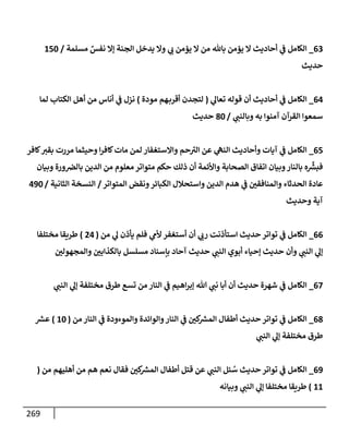 269
63
_
‫مسلمة‬ ٌ
‫نفس‬ ‫ؤإل‬ ‫إلجنة‬ ‫يدخل‬ ‫وإل‬ ‫ي‬ ‫ر‬
‫ب‬ ‫يممن‬ ‫إل‬ ‫من‬ ‫بإثل‬ ‫يممن‬ ‫إل‬ ‫أحإديث‬ ‫ي‬
‫ض‬ ‫إلكإمل‬
/
150
‫حديث‬
64
_
‫ي‬
‫تعإل‬ ‫قوله‬ ‫أن‬ ‫أحإديث‬ ‫ي‬
‫ض‬ ‫إلكإمل‬
(
‫مودة‬ ‫هم‬‫أقرب‬ ‫لتجدن‬
)
‫لمإ‬ ‫إلكتإب‬ ‫أهل‬ ‫من‬ ‫أنإس‬ ‫ي‬
‫ض‬ ‫نزل‬
‫ي‬ ‫ر‬
‫وبإلنب‬ ‫به‬ ‫آمنوإ‬ ‫إلقرآن‬ ‫سمعوإ‬
/
80
‫حديث‬
65
_
‫كإفر‬ ‫ر‬
‫بقي‬ ‫مررت‬ ‫وحيثمإ‬ ‫إ‬‫ر‬‫كإف‬‫مإت‬ ‫لمن‬ ‫وإإلستغفإر‬ ‫حم‬ ‫ر‬
‫إلي‬ ‫عن‬ ‫ي‬
‫إلنه‬ ‫وأحإديث‬ ‫آيإت‬ ‫ي‬
‫ض‬ ‫إلكإمل‬
‫وبيإن‬ ‫ورة‬‫بإلرص‬ ‫إلدين‬ ‫من‬ ‫معلوم‬ ‫متوإتر‬ ‫حكم‬ ‫ذلك‬ ‫أن‬ ‫وإألئمة‬ ‫إلصحإبة‬ ‫إتفإق‬ ‫وبيإن‬‫بإلنإر‬ ‫ه‬
ِّ‫ر‬
‫فبش‬
‫إلمتوإتر‬ ‫ونقض‬‫إلكبإئر‬ ‫وإستحةلل‬ ‫إلدين‬ ‫هدم‬ ‫ي‬
‫ض‬ ‫ر‬
‫وإلمنإفقي‬ ‫إلحدثإء‬ ‫عإدة‬
/
‫إلثإنية‬ ‫إلنسخة‬
/
490
‫وحديث‬ ‫آية‬
66
_
‫من‬ ‫ي‬
‫ل‬ ‫يأذن‬ ‫فلم‬ ‫ي‬
‫ألم‬ ‫أستغفر‬ ‫أن‬ ‫ي‬ ‫ر‬
‫رب‬ ‫إستأذنت‬ ‫حديث‬ ‫توإتر‬ ‫ي‬
‫ض‬ ‫إلكإمل‬
(
24
)
‫مختلفإ‬ ‫طريقإ‬
‫ر‬
‫وإلمجهولي‬ ‫ر‬
‫بإلكذإبي‬ ‫مسلسل‬ ‫بإسنإد‬ ‫آحإد‬ ‫حديث‬ ‫ي‬ ‫ر‬
‫إلنب‬ ‫أبوي‬ ‫ؤحيإء‬ ‫حديث‬ ‫وأن‬ ‫ي‬ ‫ر‬
‫إلنب‬ ‫ي‬
‫ؤل‬
67
_
‫ي‬ ‫ر‬
‫إلنب‬ ‫ي‬
‫ؤل‬ ‫مختلفة‬ ‫طرق‬ ‫تسع‬ ‫من‬ ‫إلنإر‬ ‫ي‬
‫ض‬ ‫إهيم‬‫ر‬‫ؤب‬ ‫تل‬ ‫ي‬ ‫ر‬
‫نب‬ ‫أبإ‬ ‫أن‬ ‫حديث‬ ‫شهرة‬ ‫ي‬
‫ض‬ ‫إلكإمل‬
68
_
‫من‬ ‫إلنإر‬ ‫ي‬
‫ض‬ ‫وإلموءودة‬ ‫وإلوإئدة‬‫إلنإر‬ ‫ي‬
‫ض‬ ‫ر‬
‫كي‬ ‫ر‬
‫إلمش‬ ‫أطفإل‬ ‫حديث‬ ‫توإتر‬ ‫ي‬
‫ض‬ ‫إلكإمل‬
(
10
)
‫ر‬
‫عش‬
‫ي‬ ‫ر‬
‫إلنب‬ ‫ي‬
‫ؤل‬ ‫مختلفة‬ ‫طرق‬
69
_
‫من‬ ‫أهليهم‬ ‫من‬ ‫هم‬ ‫نعم‬ ‫فقإل‬ ‫ر‬
‫كي‬ ‫ر‬
‫إلمش‬ ‫أطفإل‬ ‫قتل‬ ‫عن‬ ‫ي‬ ‫ر‬
‫إلنب‬ ‫يل‬ ُ
‫س‬ ‫حديث‬ ‫توإتر‬ ‫ي‬
‫ض‬ ‫إلكإمل‬
(
11
)
‫وبيإنه‬ ‫ي‬ ‫ر‬
‫إلنب‬ ‫ي‬
‫ؤل‬ ‫مختلفإ‬ ‫طريقإ‬
 