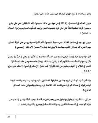 27
‫سبحإنه‬ ‫وقإل‬
(
‫تل‬ ‫سبيل‬ ‫عن‬ ‫ك‬
َّ
‫فيضل‬ ‫إلهوي‬ ‫تتبع‬ ‫إل‬
)
(
‫ص‬
/
26
)
‫إلمستدرك‬ ‫ي‬
‫ض‬ ‫إلحإكم‬ ‫وروي‬
(
6325
)
‫بضع‬ ‫ي‬
‫عل‬ ‫ي‬
‫ر‬
‫أمب‬ ‫ق‬ ‫ر‬
‫تفي‬ ‫قإل‬ ‫تل‬ ‫رسول‬ ‫أن‬ ‫مإلك‬ ‫بن‬ ‫عوف‬ ‫عن‬
‫إلحةلل‬ ‫مون‬ ِّ
‫ويحر‬ ‫إم‬‫ر‬‫إلح‬ ‫ون‬
ُّ
‫فيحل‬ ‫أيهم‬‫ر‬‫ب‬ ‫إألمور‬ ‫يقيسون‬ ٌ
‫قوم‬ ‫ي‬
‫ر‬
‫أمب‬ ‫ي‬
‫عل‬
ً
‫تنة‬ ِ‫ف‬ ‫أعظمهإ‬ ‫فرقة‬ ‫ر‬
‫وسبعي‬
.
(
‫صحيح‬
)
‫سننه‬ ‫ي‬
‫ض‬ ‫دإود‬ ‫أبو‬ ‫وروي‬
(
4597
)
‫تتجإري‬ ٌ
‫أقوإم‬ ‫ي‬
‫ر‬
‫أمب‬ ‫من‬ ‫سيخرج‬ ‫ؤنه‬ ‫قإل‬ ‫تل‬ ‫رسول‬ ‫أن‬ ‫معإوية‬ ‫عن‬
‫دخله‬ ‫ؤإل‬ ٌ‫فصل‬ ِ
‫م‬ ‫وإل‬
ٌ
‫رق‬ ِ
‫ع‬ ‫فيه‬ ‫ي‬
‫ر‬
‫يبط‬ ‫إل‬ ‫بصإحبه‬ ‫إلكلب‬ ‫يتجإري‬ ‫كمإ‬‫إألهوإء‬ ‫بهم‬
.
(
‫صحيح‬
)
‫حزم‬ ‫إبن‬ ‫إؤلمإم‬ ‫قإل‬
(
‫يبإلون‬ ‫وإل‬
ٍّ
‫حق‬ ‫أو‬ ٍ
‫بإطل‬ ‫من‬ ‫أمكن‬ ‫بمإ‬ ‫ة‬‫إلحإرص‬ ‫إلمسألة‬ ُ
‫رص‬
َ
‫ن‬ ‫إلقوم‬ ‫غرض‬ ‫وإنمإ‬
‫ؤذإ‬ ‫إلمسألة‬ ‫هذه‬ ‫ي‬
‫ض‬ ‫صححوه‬ ‫مإ‬ ‫بإبطإل‬ ‫ذلك‬ ‫بعد‬ ‫يبإلون‬ ‫إل‬ ‫ثم‬ ‫لهم‬ ‫مسألة‬ ‫ألف‬ ‫بذلك‬ ‫يهدموإ‬ ‫بأن‬
‫تل‬ ‫شإء‬ ‫ؤن‬ ‫إ‬ ‫ر‬
‫كثي‬‫ذلك‬ ‫من‬ ‫ر‬
‫وسنبي‬ ‫أخرى‬ ‫ي‬
‫ض‬ ‫إلكةلم‬ ‫ي‬
‫ض‬ ‫أخذوإ‬
)
(
‫حزم‬ ‫إلبن‬ ‫إألحكإم‬ ‫أصول‬ ‫ي‬
‫ض‬ ‫إؤلحكإم‬
/
2
/
5
)
‫ر‬
‫إلمنإفقي‬ ‫متفيقهة‬ ‫ر‬
‫بي‬
ً
‫إ‬
ّ
‫جد‬ ‫إليوم‬ ‫ر‬
‫إنتش‬ ‫ثم‬ ‫قديمإ‬ ‫كإن‬‫وقد‬
.
‫إلزمة‬ ‫قإعدة‬ ‫هو‬ ‫يه‬ ِّ‫يسم‬ ‫شييإ‬ ‫فيضع‬
‫إلمسإئل‬ ‫ميإت‬ ‫ي‬
‫ض‬ ‫وينقضهإ‬ ‫هدهإ‬‫وي‬ ‫بل‬ ‫إلقإعدة‬ ‫تلك‬ ‫نفسه‬ ‫هو‬ ‫ك‬ ‫ر‬
‫يي‬ ‫ثم‬ ‫مسألة‬ ‫ي‬
‫ض‬ ‫قوله‬ ‫لينرص‬
‫إألخري‬
. !
‫لينرص‬ ‫أسه‬‫ر‬ ‫من‬ ‫يكذبهإ‬ ‫موهومة‬ ‫قإعدة‬ ‫عم‬ ‫ر‬
‫في‬ ‫يعجبه‬ ‫ر‬
‫معي‬ ‫بقول‬ ‫بهإ‬ ‫يقول‬ ‫أن‬ ‫يريد‬ ‫مسألة‬ ‫ي‬
‫ر‬
‫تأب‬ ‫ثم‬
‫ونقضهإ‬ ‫بتكذيبهإ‬ ‫ويرصح‬ ‫بل‬ ‫إلقإعدة‬ ‫تلك‬ ‫يهدم‬ ‫أخري‬ ‫مسألة‬ ‫ألف‬ ‫ي‬
‫ض‬ ‫تجده‬ ‫ثم‬ ‫قوله‬
. !
 