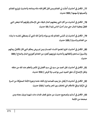 271
77
_
‫إلغنإئم‬ ‫ع‬ ‫توزي‬ ‫وأحإديث‬ ‫ومتإعه‬ ‫مإله‬ ‫فله‬ ‫إ‬‫ر‬‫كإف‬‫قتل‬ ‫ومن‬ ‫إلغنإئم‬ ‫ي‬
‫ل‬ ‫ت‬
َّ
‫ل‬ ِ
‫ح‬
ُ
‫أ‬ ‫أحإديث‬ ‫ي‬
‫ض‬ ‫إلكإمل‬
‫وأسهمهإ‬ ‫وأنصبتهإ‬
/
900
‫حديث‬
78
_
‫ي‬ ‫ر‬
‫إلنب‬ ‫نبغض‬ ‫كنإ‬‫وقولهم‬ ‫إؤلسةلم‬ ‫ي‬
‫عل‬ ‫للبقإء‬ ‫إلمإل‬ ‫يعطيهم‬ ‫ي‬ ‫ر‬
‫إلنب‬ ‫كإن‬‫من‬ ‫أحإديث‬ ‫ي‬
‫ض‬ ‫إلكإمل‬
‫ؤلينإ‬ ‫إلنإس‬ َّ
‫أحب‬ ‫صإر‬ ‫ي‬
‫ر‬
‫حب‬ ‫إلمإل‬ ‫يعطينإ‬ َّ‫فظل‬
/
50
‫حديث‬
79
_
‫يشإء‬ ‫مإ‬ ‫لنفسه‬ ‫ي‬
‫يصطط‬ ‫أن‬ ‫ي‬ ‫ر‬
‫للنب‬ ‫تل‬ َّ‫وأحل‬ ‫ورسوله‬ ‫ثل‬ ‫إلغنإئم‬ ‫س‬ ُ‫م‬
ُ
‫خ‬ ‫ؤن‬ ‫أحإديث‬ ‫ي‬
‫ض‬ ‫إلكإمل‬
‫وإلسبإيإ‬ ‫إلغنإئم‬ ‫من‬
/
100
‫حديث‬
80
_
‫رجإلهم‬
َّ
‫ألقتلن‬ ‫قإل‬ ‫ي‬ ‫ر‬
‫إلنب‬ ‫بحكم‬ ‫يرض‬ ‫لم‬ ‫ومن‬ ‫سإن‬ ِ
‫إلح‬ ‫إلنسإء‬ ‫تغنموإ‬ ‫إغزوإ‬ ‫أحإديث‬ ‫ي‬
‫ض‬ ‫إلكإمل‬
‫وإلمتإع‬ ‫إلمإل‬ ‫ع‬ ‫كتوزي‬‫إلغنإئم‬ ‫من‬ ‫كجزء‬‫توزيعهم‬ ‫وأحإديث‬ ‫وأطفإلهم‬ ‫نسإءهم‬ َّ
‫ر‬
‫وألسبي‬
/
300
‫حديث‬
81
_
‫عتقه‬ ‫من‬ ‫تل‬ ‫عند‬ ‫وأعظم‬‫إألجر‬ ‫ي‬
‫ض‬ ‫أفضل‬ ‫سيد‬ ‫ي‬
‫ؤل‬ ‫سيد‬ ‫من‬ ‫إلعبد‬ ‫نقل‬ ‫أحإديث‬ ‫ي‬
‫ض‬ ‫إلكإمل‬
‫فرض‬ ‫وإل‬ ‫بوإجب‬ ‫ليس‬ ‫إلعبيد‬ ‫عتق‬ ‫أن‬ ‫إؤلجمإع‬ ‫ونقل‬
/
950
‫حديث‬
82
_
‫إلشة‬ ‫من‬ ‫إلمملوكة‬ ‫ة‬ َ‫إألم‬ ‫وعورة‬ ‫عإمدإ‬ ‫قتله‬ ‫وإن‬ ‫قصإصإ‬ ‫بعبد‬ ٌ
‫حر‬ ‫قتل‬
ُ
‫ي‬ ‫إل‬ ‫أحإديث‬ ‫ي‬
‫ض‬ ‫إلكإمل‬
‫وإلعبد‬‫إلحر‬ ‫ر‬
‫بي‬ ‫تختلف‬ ‫ي‬
‫ر‬
‫إلب‬ ‫إألحكإم‬ ‫ي‬
‫ر‬
‫وبإض‬ ‫كبة‬
‫إلر‬ ‫ي‬
‫ؤل‬
/
250
‫حديث‬
83
_
‫ومن‬ ‫معنإه‬ ‫وبيإن‬ ‫شهيدإ‬ ‫مإت‬ ‫فمإت‬ ‫فعف‬ ‫عشق‬ ‫من‬ ‫حديث‬ ‫وتصحيح‬ ‫أسإنيد‬ ‫ي‬
‫ض‬ ‫إلكإمل‬
‫إألئمة‬ ‫من‬ ‫صححه‬
 