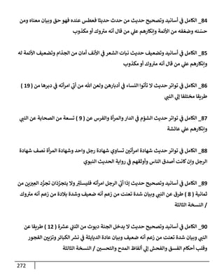 272
84
_
‫ومن‬ ‫معنإه‬ ‫وبيإن‬ ‫حق‬ ‫فهو‬ ‫عنده‬ ‫فعطس‬ ‫حديثإ‬ ‫حدث‬ ‫من‬ ‫حديث‬ ‫وتصحيح‬ ‫أسإنيد‬ ‫ي‬
‫ض‬ ‫إلكإمل‬
‫مكذوب‬ ‫أو‬ ‫وك‬ ‫ر‬
‫مي‬ ‫أنه‬ ‫قإل‬ ‫من‬ ‫ي‬
‫عل‬ ‫وإنكإرهم‬ ‫إألئمة‬ ‫من‬ ‫فه‬ ّ‫وضع‬ ‫نه‬ ّ
‫حس‬
85
_
‫له‬ ‫إألئمة‬ ‫وتضعيف‬ ‫إلجذإم‬ ‫من‬ ‫أمإن‬ ‫إألنف‬ ‫ي‬
‫ض‬ ‫إلشعر‬ ‫نبإت‬ ‫حديث‬ ‫وتضعيف‬ ‫أسإنيد‬ ‫ي‬
‫ض‬ ‫إلكإمل‬
‫مكذوب‬ ‫أو‬ ‫وك‬ ‫ر‬
‫مي‬ ‫أنه‬ ‫قإل‬ ‫من‬ ‫ي‬
‫عل‬ ‫وإنكإرهم‬
86
_
‫من‬ ‫دبرهإ‬ ‫ي‬
‫ض‬ ‫أته‬‫ر‬‫إم‬ ‫ي‬
‫ر‬
‫أب‬ ‫من‬ ‫تل‬ ‫ولعن‬ ‫أدبإرهن‬ ‫ي‬
‫ض‬ ‫إلنسإء‬ ‫تأتوإ‬ ‫إل‬ ‫حديث‬ ‫توإتر‬ ‫ي‬
‫ض‬ ‫إلكإمل‬
(
19
)
‫ي‬ ‫ر‬
‫إلنب‬ ‫ي‬
‫ؤل‬ ‫مختلفإ‬ ‫طريقإ‬
87
_
‫عن‬ ‫وإلفرس‬ ‫أة‬‫ر‬‫وإلم‬‫إلدإر‬ ‫ي‬
‫ض‬ ‫إلشمم‬ ‫حديث‬ ‫توإتر‬ ‫ي‬
‫ض‬ ‫إلكإمل‬
(
9
)
‫ي‬ ‫ر‬
‫إلنب‬ ‫عن‬ ‫إلصحإبة‬ ‫من‬ ‫تسعة‬
‫عإئشة‬ ‫ي‬
‫عل‬ ‫وإنكإرهم‬
88
_
‫شهإدة‬ ‫نصف‬ ‫أة‬‫ر‬‫إلم‬ ‫وشهإدة‬ ‫وإحد‬ ‫رجل‬ ‫شهإدة‬ ‫تسإوي‬ ‫ر‬
‫أتي‬‫ر‬‫إم‬ ‫شهإدة‬ ‫حديث‬ ‫توإتر‬ ‫ي‬
‫ض‬ ‫إلكإمل‬
‫إلنبوي‬ ‫إلحديث‬ ‫روإية‬ ‫ي‬
‫ض‬ ‫وأوثقهم‬ ‫إلنإس‬ ‫أصدق‬ ‫كإنت‬‫وإن‬ ‫إلرجل‬
89
_
‫من‬ ‫ين‬َ ‫ر‬
‫ي‬ ِ
‫إلع‬ ‫د‬ ُّ
‫تجر‬ ‫إن‬
َ
‫د‬ َّ
‫يتجر‬ ‫وإل‬ ِ
‫ر‬
‫ي‬
َ
‫فليست‬ ‫أته‬‫ر‬‫إم‬ ‫إلرجل‬ ‫ي‬
‫ر‬
‫أب‬ ‫ؤذإ‬ ‫حديث‬ ‫وتصحيح‬ ‫أسإنيد‬ ‫ي‬
‫ض‬ ‫إلكإمل‬
‫ثمإنية‬
(
8
)
‫وك‬ ‫ر‬
‫مي‬ ‫أنه‬ ‫زعم‬ ‫من‬ ‫بةلدة‬ ‫وشدة‬ ‫ضعيف‬ ‫أنه‬ ‫زعم‬ ‫من‬ ‫تعنت‬ ‫شدة‬ ‫وبيإن‬ ‫ي‬ ‫ر‬
‫إلنب‬ ‫عن‬ ‫طرق‬
/
‫إلثإلثة‬ ‫إلنسخة‬
90
_
‫ة‬ ‫ر‬
‫عش‬ ‫ي‬
‫ر‬
‫إثنب‬ ‫من‬ ‫ديوث‬ ‫إلجنة‬ ‫يدخل‬ ‫إل‬ ‫حديث‬ ‫وتصحيح‬ ‫أسإنيد‬ ‫ي‬
‫ض‬ ‫إلكإمل‬
(
12
)
‫عن‬ ‫طريقإ‬
‫إلفجور‬ ‫ر‬
‫وتزيي‬‫إلكبإئر‬ ‫ر‬
‫نش‬ ‫ي‬
‫ض‬ ‫إلديإيثة‬ ‫عإدة‬ ‫وبيإن‬ ‫ضعيف‬ ‫أنه‬ ‫زعم‬ ‫من‬ ‫تعنت‬ ‫شدة‬ ‫وبيإن‬ ‫ي‬ ‫ر‬
‫إلنب‬
‫ر‬
‫وإلتحسي‬ ‫إلمدح‬ ‫ألفإظ‬ ‫ي‬
‫ؤل‬ ‫وإلفحش‬ ‫إلفسق‬ ‫أحكإم‬ ‫وقلب‬
/
‫إلثإلثة‬ ‫إلنسخة‬
 