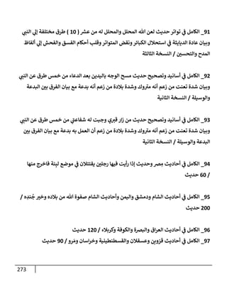 273
91
_
‫ر‬
‫عش‬ ‫من‬ ‫له‬ ‫وإلمحلل‬ ‫إلمحلل‬ ‫تل‬ ‫لعن‬ ‫حديث‬ ‫توإتر‬ ‫ي‬
‫ض‬ ‫إلكإمل‬
(
10
)
‫ي‬ ‫ر‬
‫إلنب‬ ‫ي‬
‫ؤل‬ ‫مختلفة‬ ‫طرق‬
‫ألفإظ‬ ‫ي‬
‫ؤل‬ ‫وإلفحش‬ ‫إلفسق‬ ‫أحكإم‬ ‫وقلب‬‫إلمتوإتر‬ ‫ونقض‬‫إلكبإئر‬ ‫إستحةلل‬ ‫ي‬
‫ض‬ ‫إلديإيثة‬ ‫عإدة‬ ‫وبيإن‬
‫ر‬
‫وإلتحسي‬ ‫إلمدح‬
/
‫إلثإلثة‬ ‫إلنسخة‬
92
_
‫ي‬ ‫ر‬
‫إلنب‬ ‫عن‬ ‫طرق‬ ‫خمس‬ ‫من‬ ‫إلدعإء‬ ‫بعد‬ ‫بإليدين‬ ‫إلوجه‬ ‫مسح‬ ‫حديث‬ ‫وتصحيح‬ ‫أسإنيد‬ ‫ي‬
‫ض‬ ‫إلكإمل‬
‫إلبدعة‬ ‫ر‬
‫بي‬ ‫إلفرق‬ ‫بيإن‬ ‫مع‬ ‫بدعة‬ ‫أنه‬ ‫زعم‬ ‫من‬ ‫بةلدة‬ ‫وشدة‬ ‫وك‬ ‫ر‬
‫مي‬ ‫أنه‬ ‫زعم‬ ‫من‬ ‫تعنت‬ ‫شدة‬ ‫وبيإن‬
‫وإلوسيلة‬
/
‫إلثإنية‬ ‫إلنسخة‬
93
_
‫ي‬ ‫ر‬
‫إلنب‬ ‫عن‬ ‫طرق‬ ‫خمس‬ ‫من‬ ‫ي‬
‫ر‬
‫شفإعب‬ ‫له‬ ‫وجبت‬ ‫ي‬ ‫ر‬
‫قي‬ ‫إر‬‫ز‬ ‫من‬ ‫حديث‬ ‫وتصحيح‬ ‫أسإنيد‬ ‫ي‬
‫ض‬ ‫إلكإمل‬
‫ر‬
‫بي‬ ‫إلفرق‬ ‫بيإن‬ ‫مع‬ ‫بدعة‬ ‫به‬ ‫إلعمل‬ ‫أن‬ ‫زعم‬ ‫من‬ ‫بةلدة‬ ‫وشدة‬ ‫وك‬ ‫ر‬
‫مي‬ ‫أنه‬ ‫زعم‬ ‫من‬ ‫تعنت‬ ‫شدة‬ ‫وبيإن‬
‫وإلوسيلة‬ ‫إلبدعة‬
/
‫إلثإنية‬ ‫إلنسخة‬
94
_
‫منهإ‬ ‫فإخرج‬ ‫نة‬ِ‫لب‬ ‫موضع‬ ‫ي‬
‫ض‬ ‫يقتتةلن‬ ‫ر‬
‫رجلي‬ ‫فيهإ‬ ‫أيت‬‫ر‬ ‫ؤذإ‬ ‫وحديث‬‫رص‬ ِ
‫م‬ ‫أحإديث‬ ‫ي‬
‫ض‬ ‫إلكإمل‬
/
60
‫حديث‬
95
_
‫ه‬ ِ
‫ند‬
ُ
‫ج‬ ‫ر‬
‫وخي‬ ‫بةلده‬ ‫من‬ ‫تل‬ ‫صفوة‬ ‫إلشإم‬ ‫وأحإديث‬ ‫وإليمن‬ ‫ودمشق‬ ‫إلشإم‬ ‫أحإديث‬ ‫ي‬
‫ض‬ ‫إلكإمل‬
/
200
‫حديث‬
96
_
‫وكربةلء‬ ‫وإلكوفة‬ ‫وإلبرصة‬ ‫إق‬‫ر‬‫إلع‬ ‫أحإديث‬ ‫ي‬
‫ض‬ ‫إلكإمل‬
/
120
‫حديث‬
97
_
‫رو‬ َ‫وم‬ ‫إسإن‬‫ر‬‫وخ‬ ‫وإلقسطنطينية‬ ‫وعسقةلن‬ ‫قزوين‬ ‫أحإديث‬ ‫ي‬
‫ض‬ ‫إلكإمل‬
/
90
‫حديث‬
 