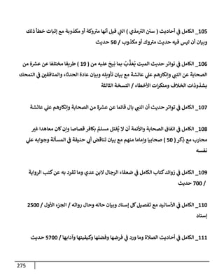 275
105
_
‫أحإديث‬ ‫ي‬
‫ض‬ ‫إلكإمل‬
(
‫مذي‬ ‫ر‬
‫إلي‬ ‫سي‬
)
‫ذلك‬ ‫خطأ‬ ‫ؤثبإت‬ ‫مع‬ ‫مكذوبة‬ ‫أو‬ ‫وكة‬ ‫ر‬
‫مي‬ ‫أنهإ‬ ‫قيل‬ ‫ي‬
‫ر‬
‫إلب‬
‫مكذوب‬ ‫أو‬ ‫وك‬ ‫ر‬
‫مي‬ ‫حديث‬ ‫فيه‬ ‫ليس‬ ‫أن‬ ‫وبيإن‬
/
50
‫حديث‬
106
_
‫من‬ ‫عليه‬
َ
‫يح‬ِ‫ن‬ ‫بمإ‬
ُ
‫ب‬
َّ
‫ذ‬ َ‫ع‬
ُ
‫ي‬ ‫إلميت‬ ‫حديث‬ ‫توإتر‬ ‫ي‬
‫ض‬ ‫إلكإمل‬
(
19
)
‫من‬ ‫ة‬ ‫ر‬
‫عش‬ ‫عن‬ ‫مختلفإ‬ ‫طريقإ‬
‫إلتمحك‬ ‫ي‬
‫ض‬ ‫ر‬
‫وإلمنإفقي‬ ‫إلحدثإء‬ ‫عإدة‬ ‫وبيإن‬ ‫تأويله‬ ‫بيإن‬ ‫مع‬ ‫عإئشة‬ ‫ي‬
‫عل‬ ‫وإنكإرهم‬ ‫ي‬ ‫ر‬
‫إلنب‬ ‫عن‬ ‫إلصحإبة‬
‫إألخطإء‬ ‫إت‬‫ر‬‫ومنك‬ ‫إلخةلف‬ ‫بشذوذإت‬
/
‫إلثإلثة‬ ‫إلنسخة‬
107
_
‫عإئشة‬ ‫ي‬
‫عل‬ ‫وإنكإرهم‬ ‫إلصحإبة‬ ‫من‬ ‫ة‬ ‫ر‬
‫عش‬ ‫عن‬ ‫قإئمإ‬ ‫بإل‬ ‫ي‬ ‫ر‬
‫إلنب‬ ‫أن‬ ‫حديث‬ ‫توإتر‬ ‫ي‬
‫ض‬ ‫إلكإمل‬
108
_
‫ر‬
‫غي‬ ‫معإهدإ‬ ‫كإن‬‫وإن‬ ‫قصإصإ‬ ‫بكإفر‬ ٌ
‫مسلم‬ ‫قتل‬
ُ
‫ي‬ ‫إل‬ ‫أن‬ ‫وإألئمة‬ ‫إلصحإبة‬ ‫إتفإق‬ ‫ي‬
‫ض‬ ‫إلكإمل‬
‫كر‬ِ
‫ذ‬ ‫مع‬ ‫محإرب‬
(
50
)
‫ي‬
‫عل‬ ‫وجوإبه‬ ‫إلمسألة‬ ‫ي‬
‫ض‬ ‫حنيفة‬ ‫ي‬ ‫ر‬
‫أب‬ ‫تنإقض‬ ‫بيإن‬ ‫مع‬ ‫منهم‬ ‫وإمإمإ‬ ‫صحإبيإ‬
‫نفسه‬
109
_
‫إلروإية‬ ‫كتب‬‫عن‬ ‫به‬ ‫تفرد‬ ‫ومإ‬ ‫عدي‬ ‫إلبن‬ ‫إلرجإل‬ ‫ضعفإء‬ ‫ي‬
‫ض‬ ‫إلكإمل‬ ‫كتإب‬‫زوإئد‬ ‫ي‬
‫ض‬ ‫إلكإمل‬
/
700
‫حديث‬
110
_
‫روإته‬ ‫وحإل‬ ‫حإله‬ ‫وبيإن‬ ‫ؤسنإد‬ ‫كل‬‫تفصيل‬ ‫مع‬ ‫إألسإنيد‬ ‫ي‬
‫ض‬ ‫إلكإمل‬
/
‫إألول‬ ‫إلجزء‬
/
2500
‫ؤسنإد‬
111
_
‫وآدإبهإ‬ ‫وكيفيتهإ‬ ‫وفضلهإ‬ ‫فرضهإ‬ ‫ي‬
‫ض‬ ‫ورد‬ ‫ومإ‬ ‫إلصةلة‬ ‫أحإديث‬ ‫ي‬
‫ض‬ ‫إلكإمل‬
/
5700
‫حديث‬
 