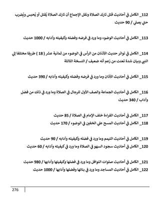276
112
_
‫ب‬‫رص‬
ُ
‫وي‬ ‫حبس‬
ُ
‫ي‬ ‫أو‬ ‫قتل‬
ُ
‫ي‬ ‫إلصةلة‬ ‫تإرك‬ ‫أن‬ ‫إؤلجمإع‬ ‫ونقل‬ ‫إلصةلة‬ ‫تإرك‬ ‫قتل‬ ‫أحإديث‬ ‫ي‬
‫ض‬ ‫إلكإمل‬
‫ي‬
‫يصل‬ ‫ي‬
‫ر‬
‫حب‬
/
90
‫حديث‬
113
_
‫وآدإبه‬ ‫وكيفيته‬ ‫وفضله‬ ‫فرضه‬ ‫ي‬
‫ض‬ ‫ورد‬ ‫ومإ‬ ‫إلوضوء‬ ‫أحإديث‬ ‫ي‬
‫ض‬ ‫إلكإمل‬
/
1000
‫حديث‬
114
_
‫ر‬
‫عش‬ ‫ثمإنية‬ ‫من‬ ‫إلوضوء‬ ‫ي‬
‫ض‬ ‫أس‬‫ر‬‫إل‬ ‫من‬ ‫إألذنإن‬ ‫حديث‬ ‫توإتر‬ ‫ي‬
‫ض‬ ‫إلكإمل‬
(
18
)
‫ي‬
‫ؤل‬ ‫مختلفإ‬ ‫طريقإ‬
‫ضعيف‬ ‫أنه‬ ‫زعم‬ ‫من‬ ‫تعنت‬ ‫شدة‬ ‫وبيإن‬ ‫ي‬ ‫ر‬
‫إلنب‬
/
‫إلثإلثة‬ ‫إلنسخة‬
115
_
‫وآدإبه‬ ‫وكيفيته‬ ‫وفضله‬ ‫فرضه‬ ‫ي‬
‫ض‬ ‫ورد‬ ‫ومإ‬ ‫إألذإن‬ ‫أحإديث‬ ‫ي‬
‫ض‬ ‫إلكإمل‬
/
390
‫حديث‬
116
_
‫فضل‬ ‫من‬ ‫ذلك‬ ‫ي‬
‫ض‬ ‫ورد‬ ‫ومإ‬ ‫إلصةلة‬ ‫ي‬
‫ض‬ ‫للرجإل‬ ‫إألول‬ ‫وإلصف‬ ‫إلجمإعة‬ ‫أحإديث‬ ‫ي‬
‫ض‬ ‫إلكإمل‬
‫وآدإب‬
/
340
‫حديث‬
117
_
‫إلصةلة‬ ‫ي‬
‫ض‬ ‫إؤلمإم‬ ‫خلف‬ ‫إءة‬‫ر‬‫إلق‬ ‫أحإديث‬ ‫ي‬
‫ض‬ ‫إلكإمل‬
/
85
‫حديث‬
118
_
‫إلوضوء‬ ‫ي‬
‫ض‬ ‫ر‬
‫إلخفي‬ ‫ي‬
‫عل‬ ‫إلمسح‬ ‫أحإديث‬ ‫ي‬
‫ض‬ ‫إلكإمل‬
/
170
‫حديث‬
119
_
‫وآدإبه‬ ‫وكيفيته‬ ‫فضله‬ ‫ي‬
‫ض‬ ‫ورد‬ ‫ومإ‬ ‫إلتيمم‬ ‫أحإديث‬ ‫ي‬
‫ض‬ ‫إلكإمل‬
/
90
‫حديث‬
120
_
‫وآدإبه‬ ‫كيفيته‬ ‫ي‬
‫ض‬ ‫ورد‬ ‫ومإ‬ ‫إلصةلة‬ ‫ي‬
‫ض‬ ‫إلسهو‬ ‫سجود‬ ‫أحإديث‬ ‫ي‬
‫ض‬ ‫إلكإمل‬
/
60
‫حديث‬
121
_
‫وآدإبهإ‬ ‫وكيفيتهإ‬ ‫فضلهإ‬ ‫ي‬
‫ض‬ ‫ورد‬ ‫ومإ‬ ‫إلنوإفل‬ ‫صلوإت‬ ‫أحإديث‬ ‫ي‬
‫ض‬ ‫إلكإمل‬
/
980
‫حديث‬
122
_
‫وآدإبهإ‬ ‫وفضلهإ‬ ‫بنإئهإ‬ ‫ي‬
‫ض‬ ‫ورد‬ ‫ومإ‬ ‫إلمسإجد‬ ‫أحإديث‬ ‫ي‬
‫ض‬ ‫إلكإمل‬
/
1000
‫حديث‬
 