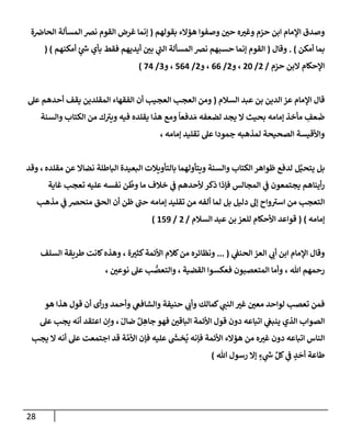 28
‫بقولهم‬ ‫همإلء‬ ‫وصفوإ‬ ‫ر‬
‫حي‬ ‫ه‬ ‫ر‬
‫وغي‬ ‫حزم‬ ‫إبن‬ ‫إؤلمإم‬ ‫وصدق‬
(
‫ة‬‫إلحإرص‬ ‫إلمسألة‬ ‫نرص‬ ‫إلقوم‬ ‫غرض‬ ‫ؤنمإ‬
‫أمكن‬ ‫بمإ‬
)
.
‫وقإل‬
(
‫أمكنهم‬ ٍ
‫ر‬
‫خ‬ ‫بأي‬ ‫فقط‬ ‫أيديهم‬ ‫ر‬
‫بي‬ ‫ي‬
‫ر‬
‫إلب‬ ‫إلمسألة‬ ‫نرص‬ ‫حسبهم‬ ‫ؤنمإ‬ ‫إلقوم‬
( )
‫حزم‬ ‫إلبن‬ ‫إؤلحكإم‬
/
2
/
20
‫و‬ ،
2
/
66
‫و‬ ،
2
/
564
‫و‬ ،
3
/
74
)
‫إلسةلم‬ ‫عبد‬ ‫بن‬ ‫إلدين‬ ‫عز‬ ‫إؤلمإم‬ ‫قإل‬
(
‫عل‬ ‫أحدهم‬ ‫يقف‬ ‫إلمقلدين‬ ‫إلفقهإء‬ ‫أن‬ ‫إلعجيب‬ ‫إلعجب‬ ‫ومن‬
‫وإلسنة‬ ‫إلكتإب‬ ‫من‬ ‫ك‬ ‫ر‬
‫ويي‬ ‫فيه‬ ‫يقلده‬ ‫هذإ‬ ‫ومع‬
ً
‫دفعإ‬ َ‫م‬ ‫لضعفه‬ ‫يجد‬ ‫إل‬ ‫بحيث‬ ‫ؤمإمه‬ ‫مأخذ‬ ِ
‫عف‬
َ
‫ض‬
‫ؤمإمه‬ ‫تقليد‬ ‫عل‬ ‫جمودإ‬ ‫لمذهبه‬ ‫إلصحيحة‬ ‫وإألقيسة‬
،
‫بل‬
‫ل‬َّ‫يتحي‬
‫مقلده‬ ‫عن‬ ‫نضإإل‬ ‫إلبإطلة‬ ‫إلبعيدة‬ ‫بإلتأويةلت‬ ‫ويتأولهمإ‬ ‫وإلسنة‬ ‫إلكتإب‬ ‫ظوإهر‬ ‫لدفع‬
‫وقد‬ ،
‫ألحدهم‬ ‫ذكر‬ ‫فؤذإ‬ ‫إلمجإلس‬ ‫ي‬
‫ض‬ ‫يجتمعون‬ ‫أينإهم‬‫ر‬
‫ن‬
َّ
‫وط‬ ‫مإ‬ ‫خةلف‬ ‫ي‬
‫ض‬
‫غإية‬ ‫تعجب‬ ‫عليه‬ ‫نفسه‬
‫مذهب‬ ‫ي‬
‫ض‬ ‫منحرص‬ ‫إلحق‬ ‫أن‬ ‫ظن‬ ‫ر‬
‫حب‬ ‫ؤمإمه‬ ‫تقليد‬ ‫من‬ ‫ألفه‬ ‫لمإ‬ ‫بل‬ ‫دليل‬ ‫ؤل‬ ‫وإح‬ ‫ر‬
‫إسي‬ ‫من‬ ‫إلتعجب‬
‫ؤمإمه‬
)
(
‫إلسةلم‬ ‫عبد‬ ‫بن‬ ‫للعز‬ ‫إألحكإم‬ ‫قوإعد‬
/
2
/
159
)
‫ي‬
‫إلحنط‬ ‫إلعز‬ ‫ي‬ ‫ر‬
‫أب‬ ‫إبن‬ ‫إؤلمإم‬ ‫وقإل‬
(
...
‫ة‬ ‫ر‬
‫كثي‬‫إألئمة‬ ‫كةلم‬‫من‬ ‫ونظإئره‬
،
‫إلسلف‬ ‫طريقة‬ ‫كإنت‬‫وهذه‬
‫تل‬ ‫رحمهم‬
،
‫إلقضية‬ ‫فعكسوإ‬ ‫إلمتعصبون‬ ‫وأمإ‬
،
‫ر‬
‫نوعي‬ ‫عل‬ ‫ب‬ ُّ
‫وإلتعص‬
،
‫هو‬ ‫هذإ‬ ‫قول‬ ‫أن‬ ‫أى‬‫ر‬‫و‬ ‫وأحمد‬ ‫ي‬
‫وإلشإفص‬ ‫حنيفة‬ ‫ي‬ ‫ر‬
‫وأب‬ ‫كمإلك‬ ‫ي‬ ‫ر‬
‫إلنب‬ ‫ر‬
‫غي‬ ‫ر‬
‫معي‬ ‫لوإحد‬ ‫تعصب‬ ‫فمن‬
ّ‫ضإل‬ ٌ‫ل‬ ِ
‫جإه‬ ‫فهو‬ ‫ر‬
‫إلبإقي‬ ‫إألئمة‬ ‫قول‬ ‫دون‬ ‫إتبإعه‬ ‫ي‬
‫ينبص‬ ‫إلذي‬ ‫إلصوإب‬
،
‫عل‬ ‫يجب‬ ‫أنه‬ ‫إعتقد‬ ‫وإن‬
‫إألئمة‬ ‫همإلء‬ ‫من‬ ‫ه‬ ‫ر‬
‫غي‬ ‫دون‬ ‫إتبإعه‬ ‫إلنإس‬
‫فؤنه‬
‫عليه‬
َ‫ر‬
‫خد‬
ُ
‫ي‬
‫يجب‬ ‫إل‬ ‫أنه‬ ‫عل‬ ‫إجتمعت‬ ‫قد‬ ‫ة‬ َّ‫إألم‬ ‫فؤن‬
‫تل‬ ‫رسول‬ ‫ؤإل‬ ٍ
‫ء‬ ‫ي‬
‫ر‬
‫خ‬ ِّ‫كل‬ ‫ي‬
‫ض‬ ٍ
‫د‬
َ
‫أح‬ ‫طإعة‬
)
 