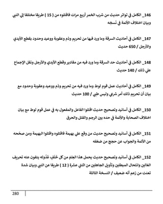 280
146
_
‫من‬ ‫فإقتلوه‬ ‫إت‬‫ر‬‫م‬ ‫ع‬‫أرب‬ ‫إلخمر‬ ‫ب‬ ‫ر‬
‫ش‬ ‫من‬ ‫حديث‬ ‫توإتر‬ ‫ي‬
‫ض‬ ‫إلكإمل‬
(
15
)
‫ي‬ ‫ر‬
‫إلنب‬ ‫ي‬
‫ؤل‬ ‫مختلفإ‬ ‫طريقإ‬
‫ه‬ ِ
‫سخ‬
َ
‫ن‬ ‫ي‬
‫ض‬ ‫إألئمة‬ ‫إختةلف‬ ‫وبيإن‬
147
_
‫إأليدي‬ ‫بقطع‬ ‫وحدود‬ ‫ووعيد‬ ‫وعقوبة‬ ‫وذم‬ ‫تحريم‬ ‫من‬ ‫فيهإ‬ ‫ورد‬ ‫ومإ‬ ‫إلشقة‬ ‫أحإديث‬ ‫ي‬
‫ض‬ ‫إلكإمل‬
‫وإألرجل‬
/
650
‫حديث‬
148
_
‫إؤلجمإع‬ ‫ونقل‬ ‫وإألرجل‬ ‫إأليدي‬ ‫وقطع‬‫مقإدير‬ ‫من‬ ‫فيه‬ ‫ورد‬ ‫ومإ‬ ‫إلشقة‬ ‫حد‬ ‫أحإديث‬ ‫ي‬
‫ض‬ ‫إلكإمل‬
‫ذلك‬ ‫ي‬
‫عل‬
/
140
‫حديث‬
149
_
‫مع‬ ‫وحدود‬ ‫وعقوبة‬ ‫ووعيد‬ ‫وذم‬ ‫تحريم‬ ‫من‬ ‫فيه‬ ‫ورد‬ ‫ومإ‬ ‫لوط‬ ‫قوم‬ ‫عمل‬ ‫أحإديث‬ ‫ي‬
‫ض‬ ‫إلكإمل‬
‫ي‬ ‫ر‬
‫طب‬ ‫وليس‬ ‫ي‬
‫ش‬ ‫ر‬
‫ش‬‫أمر‬ ‫ذلك‬ ‫تحريم‬ ‫أن‬ ‫بيإن‬
/
100
‫حديث‬
150
_
‫بيإن‬ ‫مع‬ ‫لوط‬ ‫قوم‬ ‫عمل‬ ‫ي‬
‫ض‬ ‫به‬ ‫وإلمفعول‬ ‫إلفإعل‬ ‫إقتلوإ‬ ‫حديث‬ ‫وتصحيح‬ ‫أسإنيد‬ ‫ي‬
‫ض‬ ‫إلكإمل‬
‫وإلحرق‬ ‫وإلقتل‬ ‫إلرجم‬ ‫ر‬
‫بي‬ ‫حده‬ ‫ي‬
‫ض‬ ‫وإألئمة‬ ‫إلصحإبة‬ ‫إختةلف‬
151
_
‫حه‬
ّ
‫صح‬ ‫ومن‬ ‫إلبهيمة‬ ‫وإقتلوإ‬ ‫فإقتلوه‬ ‫بهيمة‬ ‫ي‬
‫عل‬ ‫وقع‬ ‫من‬ ‫حديث‬ ‫وتصحيح‬ ‫أسإنيد‬ ‫ي‬
‫ض‬ ‫إلكإمل‬
‫فه‬ ّ‫ضع‬ ‫من‬ ‫حجج‬ ‫عن‬ ‫وإلجوإب‬ ‫إألئمة‬ ‫من‬
152
_
‫تحريف‬ ‫عنه‬ ‫ينفون‬ ‫وله‬
ُ
‫د‬
ُ
‫ع‬ ٍ
‫ف‬
َ
‫ل‬
َ
‫خ‬ ‫كل‬‫من‬ َ
‫لم‬ ِ
‫إلع‬ ‫هذإ‬ ‫يحمل‬ ‫حديث‬ ‫وتصحيح‬ ‫أسإنيد‬ ‫ي‬
‫ض‬ ‫إلكإمل‬
‫ر‬
‫إلجإهلي‬ ‫وتأويل‬ ‫ر‬
‫إلمبطلي‬ ‫وإنتحإل‬ ‫ر‬
‫إلغإلي‬
‫ة‬ ‫ر‬
‫عش‬ ‫ي‬
‫ر‬
‫إثنب‬ ‫من‬
(
12
)
‫ي‬ ‫ر‬
‫إلنب‬ ‫عن‬ ‫طريقإ‬
‫شدة‬ ‫وبيإن‬
‫ضعيف‬ ‫أنه‬ ‫زعم‬ ‫من‬ ‫تعنت‬
/
‫إلثإلثة‬ ‫إلنسخة‬
 