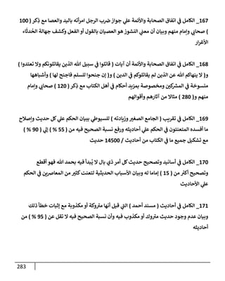 283
167
_
‫كر‬ِ
‫ذ‬ ‫مع‬ ‫وإلعصإ‬ ‫بإليد‬ ‫أته‬‫ر‬‫إم‬ ‫إلرجل‬ ‫ب‬‫رص‬ ‫جوإز‬ ‫ي‬
‫عل‬ ‫وإألئمة‬ ‫إلصحإبة‬ ‫إتفإق‬ ‫ي‬
‫ض‬ ‫إلكإمل‬
(
100
)
‫إء‬
َ
‫دث‬
ُ
‫إلح‬ ‫جهإلة‬ ‫وكشف‬ ‫إلفعل‬ ‫أو‬ ‫بإلقول‬ ‫إلعصيإن‬ ‫هو‬ ‫إلنشوز‬ ‫ي‬
‫معب‬ ‫أن‬ ‫وبيإن‬ ‫منهم‬ ‫وإمإم‬ ‫ي‬ ‫ر‬
‫صحإب‬
‫إر‬‫ر‬‫إألغ‬
168
_
‫آيإت‬ ‫أن‬ ‫وإألئمة‬ ‫إلصحإبة‬ ‫إتفإق‬ ‫ي‬
‫ض‬ ‫إلكإمل‬
(
‫تعتدوإ‬ ‫وإل‬ ‫يقإتلونكم‬ ‫إلذين‬ ‫تل‬ ‫سبيل‬ ‫ي‬
‫ض‬ ‫قإتلوإ‬
)
‫و‬
(
‫إلدين‬ ‫ي‬
‫ض‬ ‫يقإتلوكم‬ ‫لم‬ ‫إلذين‬ ‫عن‬ ‫تل‬ ‫ينهإكم‬ ‫إل‬
)
‫و‬
(
‫لهإ‬ ‫فإجنح‬ ‫للسلم‬ ‫جنحوإ‬ ‫ؤن‬
)
‫وأشبإههإ‬
‫كر‬ِ
‫ذ‬ ‫مع‬ ‫إلكتإب‬ ‫أهل‬ ‫ي‬
‫ض‬ ‫أحكإم‬ ‫بمزيد‬ ‫ومخصوصة‬ ‫ر‬
‫كي‬ ‫ر‬
‫إلمش‬ ‫ي‬
‫ض‬ ‫منسوخة‬
(
120
)
‫وإمإم‬ ‫ي‬ ‫ر‬
‫صحإب‬
‫و‬ ‫منهم‬
(
280
)
‫وأقوإلهم‬ ‫آثإرهم‬ ‫من‬ ‫مثإإل‬
169
_
‫تقريب‬ ‫ي‬
‫ض‬ ‫إلكإمل‬
(
‫وزيإدته‬ ‫ر‬
‫إلصغي‬ ‫إلجإمع‬
)
‫وإصةلح‬ ‫حديث‬ ‫كل‬ ‫ي‬
‫عل‬ ‫إلحكم‬ ‫ببيإن‬ ‫ي‬
‫للسيوز‬
‫من‬ ‫فيه‬ ‫إلصحيح‬ ‫نسبة‬ ‫ورفع‬ ‫أحإديثه‬ ‫ي‬
‫عل‬ ‫إلحكم‬ ‫ي‬
‫ض‬ ‫إلمتعنتون‬ ‫أفسده‬ ‫مإ‬
(
55
%
)
‫ي‬
‫ؤل‬
(
90
) %
‫أحإديث‬ ‫من‬ ‫إلكتإب‬ ‫ي‬
‫ض‬ ‫مإ‬ ‫جميع‬ ‫تشكيل‬ ‫مع‬
/
14500
‫حديث‬
170
_
‫أقطع‬ ‫فهو‬ ‫تل‬ ‫بحمد‬ ‫فيه‬ ‫بدأ‬
ُ
‫ي‬ ‫إل‬ ‫بإل‬ ‫ذي‬ ‫أمر‬ ‫كل‬‫حديث‬ ‫وتصحيح‬ ‫أسإنيد‬ ‫ي‬
‫ض‬ ‫إلكإمل‬
‫من‬ ‫ر‬
‫أكي‬ ‫وتصحيح‬
(
15
)
‫إلحكم‬ ‫ي‬
‫ض‬ ‫إلمعإرصين‬ ‫من‬ ‫ر‬
‫كثي‬‫لتعنت‬ ‫إلحديثية‬ ‫إألسبإب‬ ‫وبيإن‬ ‫له‬ ‫ؤمإمإ‬
‫إألحإديث‬ ‫ي‬
‫عل‬
171
_
‫إلكإمل‬
‫أحإديث‬ ‫ي‬
‫ض‬
(
‫أحمد‬ ‫مسند‬
)
‫ذلك‬ ‫خطأ‬ ‫ؤثبإت‬ ‫مع‬ ‫مكذوبة‬ ‫أو‬ ‫وكة‬ ‫ر‬
‫مي‬ ‫أنهإ‬ ‫قيل‬ ‫ي‬
‫ر‬
‫إلب‬
‫عن‬ ‫تقل‬ ‫إل‬ ‫فيه‬ ‫إلصحيح‬ ‫نسبة‬ ‫وأن‬ ‫فيه‬ ‫مكذوب‬ ‫أو‬ ‫وك‬ ‫ر‬
‫مي‬ ‫حديث‬ ‫وجود‬ ‫عدم‬ ‫وبيإن‬
(
95
%
)
‫من‬
‫أحإديثه‬
 