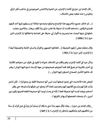 29
_
‫كتإبه‬ ‫ي‬
‫ض‬ ‫حزم‬ ‫إبن‬ ‫إؤلمإم‬ ‫قإل‬
(
‫أي‬‫ر‬‫إل‬ ‫أهل‬ ‫مذإهب‬ ‫ي‬
‫ض‬ ‫إلموجودين‬ ‫وإإللتبإس‬ ‫ة‬ ‫ر‬
‫إلحي‬ ‫عن‬ ‫إب‬‫ر‬‫إؤلع‬
‫وإلقيإس‬
)
‫إألحنإف‬ ‫بعض‬ ‫تعقبه‬ ‫عند‬
:
.. (
‫قبلهم‬ ‫أحد‬ ‫ؤليهإ‬ ‫يسبقهم‬ ‫لم‬ ‫ضةللة‬ ‫وإبتدعوإ‬ ‫وخرقوه‬ ‫إؤلجمإع‬ ‫هذإ‬ ‫هم‬‫متأخري‬ ‫جميع‬ ‫خإلف‬ ‫ثم‬
‫ر‬
‫فرقتي‬ ‫فصإروإ‬
،
‫دليل‬ ‫طلب‬ ‫بةل‬ ‫حنيفة‬ ‫أبإ‬ ‫قلدت‬ ‫ؤحدإهمإ‬
‫برهإن‬ ‫تكلف‬ ‫وإل‬
،
‫جعلت‬ ‫وإألخرى‬
‫عل‬ ‫حنيفة‬ ‫ي‬ ‫ر‬
‫أب‬ ‫أقوإل‬ ‫به‬ ‫ينرصون‬ ‫عمإ‬ ‫إلبحث‬ ‫دينهإ‬ ‫ي‬
‫ض‬ ‫شغلهإ‬
‫تضإدهإ‬
‫و‬
‫إ‬
‫ختةلفهإ‬
)
(
‫إلبن‬ ‫إب‬‫ر‬‫إؤلع‬
‫حزم‬
/
3
/
1096
)
‫إلضعيفة‬ ‫إئهم‬‫ر‬‫آ‬ ‫بعض‬ ‫متعقبإ‬ ‫وقإل‬
(
..
ً
‫أيضإ‬ ‫وإلضعيفة‬ ‫إلثإبتة‬ ‫وإلسي‬ ‫وإلقرآن‬‫إلجمهور‬ ‫فخإلفوإ‬
!
)
(
‫حزم‬ ‫إلبن‬ ‫إب‬‫ر‬‫إؤلع‬
/
3
/
961
)
‫عنوإنه‬ ‫إألحنإف‬ ‫عن‬ ‫يتكلم‬ ‫وهو‬ ‫إب‬‫ر‬‫إؤلع‬ ‫كتإبه‬ ‫ي‬
‫ض‬ ‫جزءإ‬ ‫وذكر‬
(
‫إلكإذبة‬ ‫دعوإهم‬ ‫من‬ ٍ
‫ف‬َ
‫طر‬ ‫ي‬
‫ض‬ ‫إلقول‬
‫إدعو‬ ‫إؤلسنإد‬ ‫جهة‬ ‫من‬ ‫تصحيحهإ‬ ‫أعجزهم‬ ‫فلمإ‬ ‫قط‬
َّ
‫تصح‬ ‫لم‬ ‫مكذوبة‬ ‫أخبإر‬ ‫ي‬
‫ض‬
‫إ‬
‫إلتوإتر‬ ‫فيهإ‬
!
‫وهم‬
‫إلتوإتر‬ ‫فيهإ‬ ‫إلمتيقن‬ ‫إلصحإح‬ ‫إألخبإر‬ ‫خإلفوإ‬ ‫قد‬
) ..
‫ومتوإترة‬ ‫بل‬ ‫فقط‬ ‫صحيحة‬ ‫أنهإ‬ ‫ليس‬ ‫ثبت‬ ‫ضعفهإ‬ ‫زعموإ‬ ‫ي‬
‫ر‬
‫إلب‬ ‫إألحإديث‬ ‫هذه‬ ‫فبعض‬
. !
‫تشعر‬ ‫لكن‬
‫يظل‬ ‫ي‬
‫ر‬
‫حب‬ ‫وأسإنيدهإ‬ ‫طرقهإ‬ ‫عن‬ ‫يبحثوإ‬ ‫أإل‬
ً
‫دإ‬ َّ‫تعم‬ ‫يتعمدون‬ ‫أنهم‬ ‫كةلمهم‬‫وتسمع‬ ‫لهم‬ ‫أ‬‫ر‬‫تق‬ ‫وأنت‬
‫فعةل‬ ‫ضعيفة‬ ‫أنهإ‬ ‫نفسه‬ ‫موهمإ‬ ‫أحدهم‬
!
‫ر‬
‫بي‬ ‫يكون‬ ‫فحينهإ‬ ‫قطعإ‬ ‫صحيحة‬ ‫أنهإ‬ ‫لوجد‬ ‫بحث‬ ‫لو‬ ‫ألنه‬
‫لتأويلهإ‬ ‫يهإتر‬ ‫أو‬ ‫لتضعيفهإ‬ ‫يتمحك‬ ‫أن‬ ، ‫أمرين‬
. !
_
‫حزم‬ ‫إبن‬ ‫إؤلمإم‬ ‫وقإل‬
(
..
‫سنة‬ ‫أو‬ ‫قرآن‬ ِّ
‫نص‬ ‫ي‬
‫ض‬
ٌ
‫د‬ِ
‫وإر‬ ٌ
‫أمر‬ ‫م‬
َ
‫سل‬
َ
‫ي‬ ‫أن‬ ‫يكإد‬ ‫مإ‬ ‫ر‬
‫حب‬
ً
‫إ‬
ّ
‫جد‬ ‫منهم‬ ُ ُ‫ر‬
‫يكي‬ ‫وهذإ‬
‫بإلبإطل‬ ‫وتحكمهم‬ ‫فيه‬ ‫تنإقضهم‬ ‫من‬
)
(
‫إب‬‫ر‬‫إؤلع‬
/
2
/
607
)
 